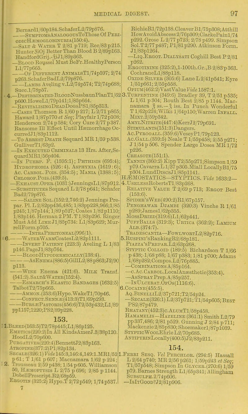 Beraarcll;G0pl84.SchaferL2/79pS7G. SYMPTOMsANALOCtOUsToThose Of Peiu odicH.i;moglobi>;duia(150:4). —Salt & Water T 2/Sl p719; Rec/83p215. Hunter 5iOj Better Than Blood B 2/89pl63. HandfordGrij Jl/89p3G3. —Blood Royssei Must BeFr.Healtliy Person Ll/77p6G5. Ov Different AinMALsTl/74p597; 2/74 p263. SchaferBadL2/79p876. Lambs Av^Iiug v.L2/74p574; T2/74p688; Succ.l/78p57. 4.—DEFiBRrxATEDBLOODlSrussbaunPlanTl/62 p600.HoweLl/79pl41;l/S5p664. —REvrrAiJSinc,DEADDoGsPSl/85p313. —Cases Thomson R 1/60 p 217; L 2/71 p8C5; Haward 1/S7p770 ct Seq; Playfair 1/72pl08; Henderson 2/74 p 584; Cory Cure 2/77 p 387 Ransome HI Effect Until Haemorrhage Oc- curred.Jl/83plll2. —To Arrest Death Sequard IVIR1/59 p 538 GulliverTl/63p2. —Ix Executed CRrmrfTALS 13 Hrs. After, Se- quard:MRl/5Gp404. —Ix PuERP. P. (1595:1); Phthisis (695:4) Hydrophobia (526:4). Asphyxia (1619:6) Ac. Cabbol. Pois. (354:5); Mania (1388:5) Chlorof.Pois. (439:5). —ExHArsT.OpEE.(1031:)JenniugsLl/87p912. —Substitutes Sequard L 2/78 p641; Schafer Bad2;79p876. Saeeje Sol.(152:2,746:2) Jennings Pre- par. Pl.L2;82pp436,485; l/83pp228,966;l/85 p245; l/87pl44; l/89p527; Coates l/82plll0; l/83pl46. Herman 2 PM. T l/83p296. Ringer Must Add Lnm Jl/85p734: Ll/83p629; Mur- reUForm.p705. — ■ IstraPeritoiteal(996/1) . 6. WATERWABMCoatesL2/82pllll. Invert Pattest (223:3) AveLing L 1/83 pl46.PageJl/83p764. BLOODHYPODEHinCALLY(188:4). AsEifEMA(886:5)GmL2/88p863;J2/90 pll3. WcTE Enema (421:6). Milk Transf (541:2).Salt&Water(152:4). EsMARCH's Elastic Bandages (1632:5) TalbotT2/7op665. AMMON.(253:6)Hypo.WakeTl/70p46. CoNFZCT.SENNJE:(413:3)Tl/69p293. BuRS.EPASTORis(456:6)T2/53p432;Ll/89 ppll57;1220;PS2/89p228. 153. 1. BLEED(lG3:5)T2/78p445;Ll/86pl25. E>iETics(220:2)In All KindsAmerJ.3/38pl20. HoodL2/70peOO. >URGATivE.H(220:4)BennettJ2/83pl63. ■.TROPX5E(.^77:2)Pl/S2pl34. ■>ECALE(.32G:l)FzViel45:3,14C:4,149:l.MRl/52 p 61; T 1/61 p 607; Macnamara 1/G2 p 224; 2. Trousseau 2/59 p4.38; 1/54 p 605. William.son oO, ILemoitysls L 2/75 p 696; 2/85 p 1144. DobcllPre3cript.R2/68p59. Ekgotin (.325:2) Hj-po.T 2/72p549; 1/74p537. 7 RichioRl/72pl38.CIcavorBl/75p308;AtthilI Ho\vAvoidAbscoss2/7Gp309;CJarkePainl/74 p292. Groso L 2/77 p723; 2/78 p499. Simpson Sol.T2/77p487; Pl/81p290. Atkinson Form. Jl/83pl2G4. —Liq.Ergot. Dialysati CoghiU Best P 2/81 p262. Ergotinine (325:2),l-100th.Gr.,B 2/83:p363. CochraneLl/88pll8. Oxide Silver (305:6) LaneL2/41p541; Eyre l/51p661;2/55p558. OpiuM(462:2)VastValuerae 1587:1. 3. Turpentine (849:6) Bradley 39, T 2/51 p535; L 1/61 p 304; Routh Best 2/85 p 1144. Mac- namara 3 ss.—5 iss. In Punch Wonderful T l/62p224; Willcs l/64pl50; Warren Infall. Mrs;T.2/59p342. AMYLNiTRiTE(447:4)KerrJ2/79p691. STiMULANTs(151:3)Dangers. Ac.PYR0G-ALL.(359:6)VeseyPl/79pl23. Ac.Gall.(359:5) Neale T l/55p458; 2/55 p271; J1/54 p 506. Spender Large Doses MR 1/72 p226. Creasote(151:1). Tannin (360:2) Kipp T2/55p271;Simpson 1/59 p79.CavarraLl/37p305.Miall LocallyBl/75 p304.LuudDiscsJl/85pll41. H.^M0STATICS—STYPTICS. Vide 1633:2— 4. UsELESsRobertsTl/83p268. Relative Value T 2/69 p 713; Ergot Best (153:6). SpiDER'sWEB(490:2)Rl/67pl57. Penghawar Djambi (320:3) Vincbe E, 1/61 p289;Jamesl/62p355. MossDRiED(319:6)Ll/62p441. PuffBalls (319:3); Ubtica (362:2); Lamium Alb.(374:7). Tradescantia—Po-WLwoRTL2/82p716. RuspiNi'sRarLkingR2/68pl81. PlAZZA'sPREPAR.L2/63p268. Styptic Colloid (189:5) Richardson T 1/66 p 438; 1/68 p88; 1/67 p383; 1/81 p700; Adams l/68p282;Compos.L2/76p885. —C0MBllfATI0NsA/85pl64. —c.Ac.CARBOL.LocalAnffisthetic(353:4). —AsSPRAYPrep.A/S5p257. —InUlcerat.0f0s(1116:6). 6.CocArNE(455:5). AQ.BiNELLiL2/87p721;T2/54p24. —Secale(326:1) L2/37p721; Tl/64p605; Best PS2/87p479. Rhat.a.ny(452:3)c.AlumT1/58p458. Hamamelis—Hazeline (361:1) Smith L2/79 pp337,486; 2/81 p529. Gunning J 2/84 p 711; Mackenzie 2/85p830; Shoemakorl/87pl039. Styptic WooLEhrleL2/70p685. ANTiPYRiNLocaUy(400:5)J2/83p211. 154. I.Perhi Sesq. Vel Perchlor. (294:5) Hassall L 2/64 p740; MR 2/56 p261; l/59p243 et Scq; Tl/57p548; Simpson In Glycer.(270:6) 1/59 p79.Barnes Strength Ll/65p3'll; iUliugham SuBsULPH.2/74p606. —IslTGooD?J2/81p90G.