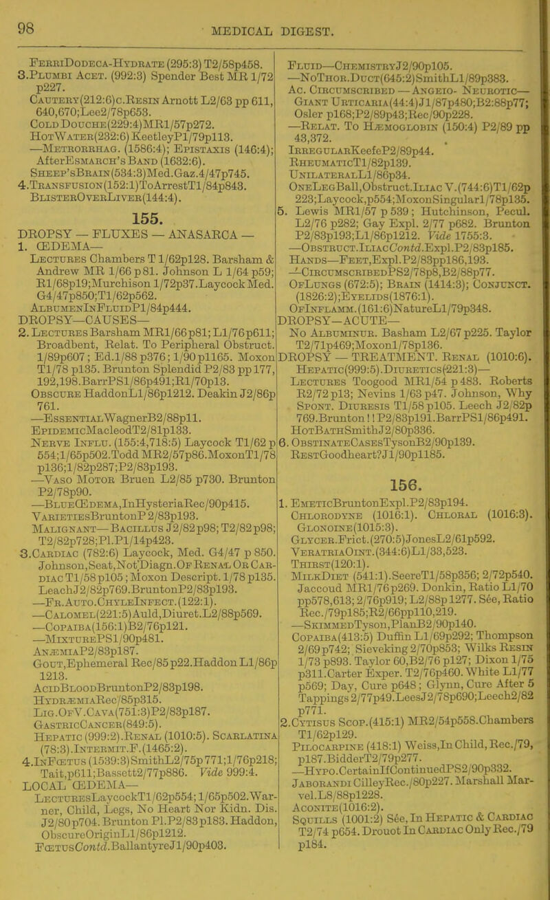 FeekiDodeca-Hydkate (295:3) T2/58p458 S.Plumbi Acet. (992:3) Spender Best MR 1/72 p227. Cautery(212:6)c.Resin Arnott L2/G3 pp 611, 640,670;Lee2/78p653. CoLDDoucHE(229:4)MRl/57p272. HoTWATEE(232:6)KeetloyPl/79pll8. —Methobehag. (1586:4); Epistaxis (146:4); Af terEsMAECH's Band (1632:6). SHEEP'sBEAiN(584:3)Med.Gaz.4/47p745. 4.TEANSFUsiON(152:l)ToArrestTl/84p843. BlisterOveeLivee(144:4). 155. DROPSY — FLUXES — ANASARCA — 1. CEDEMA— Lectures Chambers T l/62pl28. Barsham & Andrew MR 1/66 p81. Johnson L 1/64 p59; Rl/68pl9;Murchison l/72p37.Laycock Med. G4/47p850;Tl/62p562. Ai.bumenInPldidP1/84p444, DROPSY—CAUSES— 2. Lectures Barsham MRl/66p81; Ll/76p611; Broadbent, Relat. To Peripheral Obstruct. l/89p607; Ed.1/88 p376; l/90pll65. Moxon Tl/78 pl35. Brunton Splendid P2/83 pp 177, 192,19B.BarrPSl/86p491;Rl/70pl3. Obscure HaddonLl/86pl212. Deakin J2/86p 761. —E ssENTiALWagnerB2/88pl 1. EpiDEMicMacleodT2/81pl33. Nerve Influ. (155:4,718:5) Laycock Tl/62p 654;l/65p502.ToddMR2/57p86.MoxonTl/78 pl36;l/82p287;P2/83pl93. —^Vaso Motor Bruen L2/85 p730. Brunton P2/78p90. —BLUEaLDEMA,InHysteriaRec/90p415. VARiETiEsBruntonP 2/83pl93. Malignant— Bacillus J2/82p98; T2/82p98; T2/82p728;Pl.Pl/14p423. 3. Cardiac (782:6) Laycock, Med. G4/47 p850. Johnsou,Seat,Not;Diagn.OFRENA'L Or Car- diac Tl/58pl05; Moxon Descript. 1/78pl35 LeachJ2/82p769.BruntonP2/83pl93. —Fr. Auto.ChyleInpect. (122:1). —CALOMEL(221:5)Auld,Diuret.L2/88p569. —CoPAiBA(156:l)B2/76pl21. —MiXTUREPSl/90p481. ANiEMiAP2/83pl87. GouT.Ephemeral Rec/85p22.HaddonLl/86p 1218. AciDBLOODBruntonP2/83pl98. HYDR.EMiARec/85p315. Lig.OfV.Cava(751:3)P2/83p187. GastricCancer(849:5). Hepatic (999:2).Renal (1010:5). Scarlatina (78:3) .Inteemit.P. (1465:2). 4.lNFcETUs(1539:3)SmithL2/75p771;l/76p218; Tait,p611;Bassett2/77p886. Vide 999:4. LOCAL CEDEMA— LECTUREsLaycockTl/62p554;l/65p502.War- ner, Child, Legs, No Heart Nor Kidn. Dis. J2/80p704. Brunton Pl.P2/83pl83. Haddon, ObscureOriginLl/86pl212. FcBTUsConfrf.BallantyreJ l/90p403. Fluid-CHEMisTRYj2/90pl05. —NoTHOR.DucT(645:2)SmithLl/89p383. Ac ClECUMSCHIBED—AnGEIO- NeUBOTIC— Giant URTiCAEiA(44:4)Jl/87p480;B2:88p77; Csler pl68;P2/89p43;Rec/90p228. —Relat. To Hemoglobin (150:4) P2/89 pp 48,372. lEBEGULARKeefeP2/89p44. RHEUMATIcTl/82pl39. UNILATEEALLl/86p34. ONELEGBall,Obstruct.lLiAcV.(744:6)Tl/62p 223;Laycock,p554;MoxonSingularl/78pl35. 5. Lewis MRl/57 p 539 ; Hutchinson, Pecul. L2/76 p282; Gay Expl. 2/77 p682. Brunton P2/83pl93;Ll/86pl212. Vide 1755:3. —OBSTEUCT.lLiAcC'onfd.Expl.P2/83pl85. Hands—FEET,Expl.P2/83ppl86,193. -i-CiBCUMSCRiBEDPS2/78p8,B2/88p77. OfLusgs (672:5); Beain (1414:3); CoNJU^-CT. (1826:2);Eyelids(1876:1). OFlNFLAMM.(161:6)NatureLl/79p348. DROPSY-ACUTE— No Albuminue. Basham L2/67 p225. Taylor T2/71p469;Moxonl/78pl86. DROPSY — TREATMENT. Renal (1010:6). Hepatic(999:5).Diuretics(221:3)— Lectuees Toogood MRl/54 p 483. Roberts R2/72 pl3; Nevins 1/63 p47. Johnson, Why Spont. Diuresis Tl/58 pl05. Leech J2/82p 769.Brunton!! P2/83pl91.BarrPSl/86p491. HoTBATHSmithJ2/80p336. 6. OBSTiNATECASEsTysonB2/90pl39. RESTGoodheart?Jl/90pll85. 156. 1. EMETicBruntonExpl.P2/83pl94. Chloeodyne (1016:1). Chloral (1016:3). Glonoine(1015:3). GLYCER.Prict.(270:5)JonesL2/61p592. VeratriaOint. (344:6)L1/38,528. Thirst(120:1). MilkDiet (541:1).SeereTl/58p356; 2/72p540. Jaccoud MRl/76p269. Donkin, Ratio Ll/70 pp578,613; 2/76p919; L2/88pl277. S6e, Ratio Rcc./79pl85;R2/66ppllO,219. —SKiMMEDTysou,PlanB2/90pl40. CoPAiBA(413:5) DuffinLl/G9p292; Thompson 2/69p742; Sieveking2/70p853; Wilks Resin 1/73 p893. Tavlor 60,B2/76 pl27; Dixon 1/75 p311.Carter Exper. T2/76p460. White Ll/77 p569; Day, Cure p648; Glynn, Cure After 5 Tappings2/77p49.LeesJ2/78p690;Leech2/82 p771. 2. CYTISUS Scop.(415:l) MR2/54p568.Chambers Tl/62pl29. Pilocarpine (418:1) Weiss,In Child, Rec./79, pl87.BidderT2/79p277. —HYPO.CertainIfContinuedPS2/90p332. Jaborandi CilleyRec./80p227. Marshall Mar- vel.L8/88pl228. AcoNiTE(1016:2). Squills (1001:2) S6e, In Hepatic & Cardiac T2/74 p654. Drouot In Cardiac Only Rec./79 pl84.