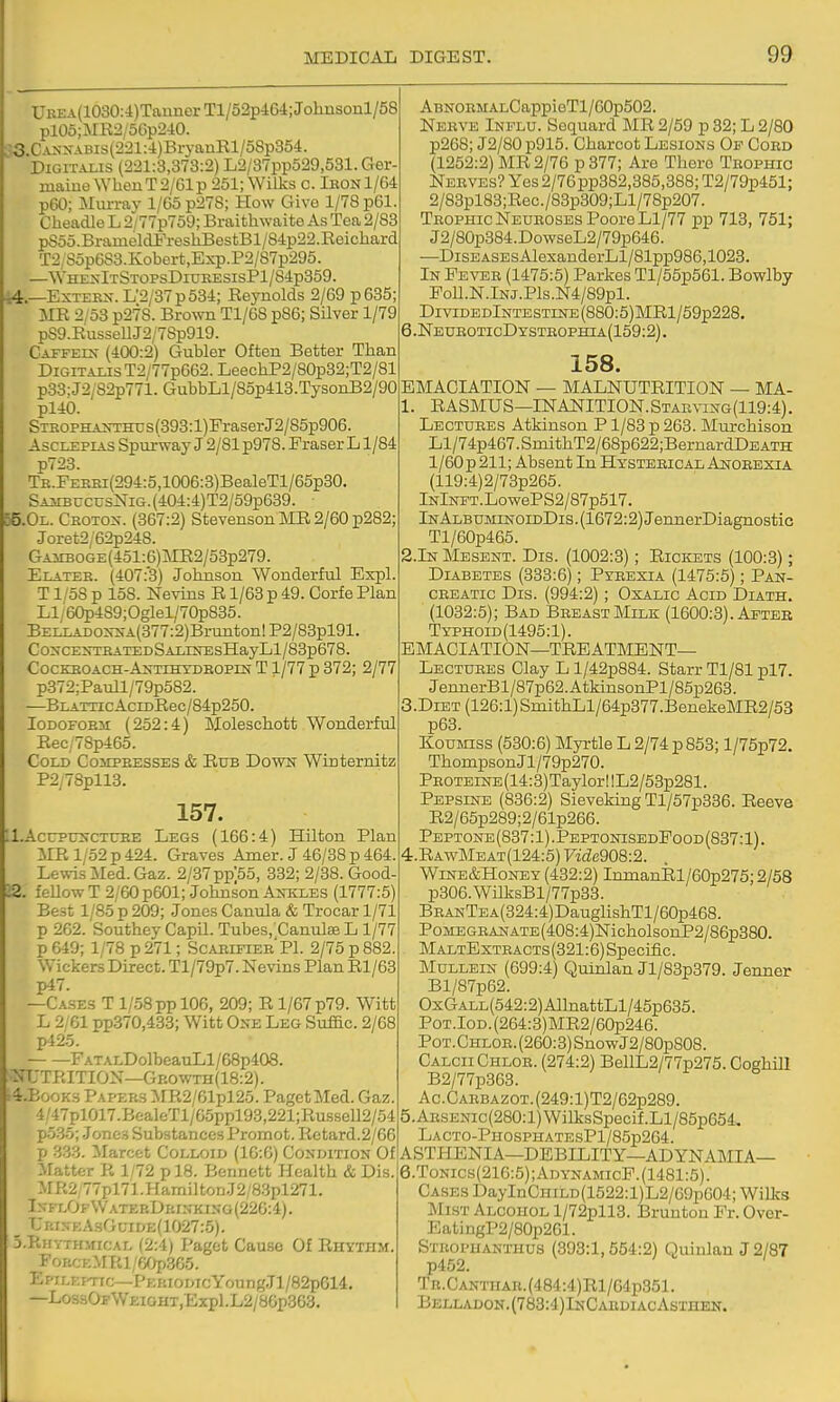 UBEA(1030:i)TauiierTl/52pit6-t;Johnsonl/58 pl06;MR2/5Gp2iO. ■:3.CAi;xABis(221:i)BryanEl/58p354. Digitalis (221:3,373:2) L2/37pp529,531.Ger- maiue\YhenT2/61p 261; Wilks c. Ieon1/64 p60; Mm-rav 1/65 p27S; How Give 1/78 p61. Cheadle L 2/77p759; Braithwaite As Tea 2/83 p85o.BrameldFreshBestBl/84p22.Eeichard T2/S5p6S3.Kobert,Exp.P2/S7p295. —WhexItStopsDiukesisP1/84p359. 44.—ExTESiT.L'2/37p534; Eeynolds 2/69 p635; MK 2/53 p278. Brown T1/6S p86; Silver 1/79 p89.EussellJ2/78p919. Caffein- (400:2) Gubler Often Better Than Digitalis T2/77p662. LeechP2/80p32;T2/81 p33:J2/82p771. GubbLl/85p413.TysonB2/90 pl40. Steophaothti s (393:l)Fraser J2/85p906. AscLEPiAS Spurway J 2/81 p978. Praser L1/84 p723. TE.FERHi(294:5,1006:3)BealeTl/65p80. SAirBucusNiG.(404:4)T2/59p639. 55.0L. Ceotox. (367:2) Stevenson ME 2/60 p282; Joret2/62p248. GAiiBOGE(451:6)ME2/53p279. Elatee. (407:'3) Johnson Wonderful Expl. T1/58 p 158. Nevins E1/63 p 49. Corfe Plan LI/ 60p489; Oglel/70p835. BELLADO^-XA(377:2)Brunton!P2/83pl91. Co:scEXTSATEDSALiirEsHayLl/83p678. CocKEOACH-ANTiHYDEOPrNT 1/77 p 372; 2/77 p872;PauIl/79p582. —BLATncAcrDEec/84p250. loDOFOEsr (252:4) Moleschott Wonderful Eec/78p465. Cold Coiipeesses & Eub Dowk Winternitz P2/78pll3. 157. LAcupuscTDBE Legs (166:4) Hilton Plan ilE 1/52 p 424. Graves Amer. J 46/38 p 464. Lewis ISIed.Gaz. 2/37pp'55, 332; 2/38. Good 22. feUow T 2/60 p601; Johnson An-kles (1777:5) Best 1/85 p 209; Jones Canida & Trocar 1/71 p 262. Southey CapU. Tubes, CanulseL 1/77 p 649; 1/78 p 271; Scaeifiee PI. 2/75 p 882. Wickers Direct. Tl/79p7. Nevins Plan El/63 p47. —C.iSES T 1/58pp 106, 209; E 1/67 p79. Witt L 2/61 pp370,433; Witt Oxe Leg Suffic. 2/68 p425. FATALDolbeauLl/68p408. NUTRITION—Gp.owTH(18:2). 4.B00KS Papers MR2/61pl25. Paget Med. Gaz. 4/47pl017.BGaIeTl/65ppl93,221;Eussell2/54 po.35; Jones Substances Promot. Eetard.2/66 p 333. Marcet Colloid (16:6) Condition Of Matter R 1/72 p 18. Bennett Health & Dis. MR2/77pl71.HamiltonJ2/8.3pl271. In-flOfWaterDrinking (226:4). _ Uri.\e.AsGuide(1027:5). S-Rhythmical (2:4) Paget Cause Of Rhythm. FoRCEMRl/60p365. EpiLKfrrc—pERioMcYonngJl/82pG14. —LossOFWEiGHT,Expl.L2/8Gp303. ABNORMALCappieTl/60p502. Neeve Influ. Sequard MR 2/59 p 32; L 2/80 p268; J2/80 p915. Charcot Lesions Of Coed (1252:2) ME 2/76 p 377; Are There Trophic Nerves? Yes 2/76pp382,385,388; T2/79p451; 2/83pl83;Eec./83p309;Ll/78p207. TEOPHicNEUEOSEsPooreLl/77 pp 713, 751; J2/80p384.DowseL2/79p646. —DiSEASEsAlexanderLl/81pp986,1023. In Pevee (1475:5) Parkes Tl/55p561. Bowlby PoU.N.lNj.Pls.N4/89pl. DividedIntestine (880:5) MEl/59p228. 6.NeueoticDysteophia(159:2). 158. EMACIATION — MALNUTEITION — MA- 1. RASMUS—INANITION.Staeving(119:4). Lectuees Atkinson P1/83 p 263. Murchison Ll/74p467.SmithT2/68p622;BernardDEATH l/60p211; Absent In Hysterical Anoeexia (119:4)2/73p265. lNlNFT.LowePS2/87p517. lNALBUMiNOiDDis.(1672:2)JennerDiagnostic Tl/60p465. 2.In Mesent. Dis. (1002:3); Rickets (100:3); Diabetes (333:6); Pyeexia (1475:5); Pan- creatic Dis. (994:2) ; Oxalic Acid Diath. (1032:5); Bad BeeastMilk (1600:3). Afteb Tythoid (1495:1). EMACIATION—TEBATMENT— Lectures Clay L l/42p884. Starr Tl/81 pl7. JennerBl/87p62. AtkinsonPl/85p263. 3. D1ET (126:1)SmithLl/64p377.BenekeME2/53 p63. Koumiss (530:6) Myrtle L 2/74 p 853; l/75p72. ThonipsonJl/79p270. PEOTEiNE(14:3)TaylorllL2/53p281. Pepsine (836:2) Sieveking Tl/57p336. Eeeve E2/65p289;2/61p266. Peptone(837:1).PeptonisedPood(887:1). 4. EawMeat(124:5) 7'i£ie908:2. Wlne&Honey (432:2) IninanRl/60p275;2/58 p306.WilksBl/77p33. BEANTEA(324:4)DauglishTl/60p468. PojiEGEANATE(408:4)NicholsonP2/86p380. MaltExtracts (321:6) Specific. Mullein (699:4) Quinlan Jl/83p379. Jenner Bl/87p62. Oxgall (542:2) AllnattLl/45p635. PoT.IoD.(264:3)ME2/60p246. Pot. Chlor. (260:3) SnowJ2/80pS08. CalciiChlor. (274:2) BellL2/77p275. Coghill B2/77p363. Ac.CARBAZ0T.(249:l)T2/62p289. 5. ARSENic(280:l)WilksSpecif.Ll/85p654. LACT0-PH0SPHATESPl/85p264. ASTHENIA—DEBILITY—ADYNAMIA— 6. Tonics(216:5);AdynamicF.(1481:5). Cases DayInCHiLD(1522:l)L2/69p604; Wilks Mist Alcohol l/72pll3. Bruntou Fr. Ovor- EatingP2/80p261. Steopuanthus (398:1,554:2) Quinlan J 2/87 p452. TR.CANTirAR.(484:4)El/G4p351. BELLADON.(783:4)lNCAEDIACAsTnEN.