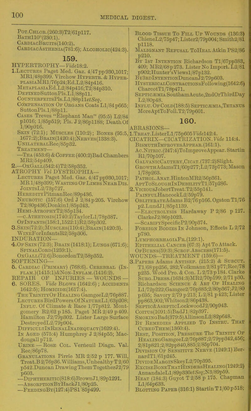 MEDICAL DIGEST. PoT.CHLOE.(260:3)T2/61pll7. Bath110''(230:1). CaediacBbdits(140:2). Cardiac Asthenia(781 :6); Ar,C0H0Lic(424::3). 159. HYPERTROPHY— Videl8:2. 1. Lectuees Paget Med. Gaz. 4/47pp930,1017; MRl/48p399. Vircbow Hypebtb. & Hypee- PLASiAMRl/76p24;Ed.L2/84p416. METAPLASiAEd.L2/84p416;T2/84p310. DEFmEDSuttonPls.H/88pll. C0UNTEEFEITSPls.Ll/88plleiSc2. Compensation Of Oegans Coats Ll/84p665; SuttonPls.l/88pll. Cases Treves Elephant Man (95:5) L2/84 pl016; l/85p519; Pis. J2/86pll88; Death Of l/90p916. Skin (72:1); Muscles (110:2); Bones (95:5, 1677:2) ;Bbain(1420:4) ;Neeves(1338:3) . UNILATEEALRec/85p32. Teeatment— —Tea (453:6) & Coffee (400:2)Bad Chambers MR2/54p409. 2. —OxCTALL(542:4)T2/58p352. ATROPHY Vol DYSTROPHIA— Lectuees Paget Med. Gaz. 4/47pp930,1017; MR l/48p399; Wasting Of Limbs NeaeDis. JoiNTsL2/73p727. HEEEDiTYPitmanRec/89p436. Neubotic (157:6) Ord J 2/84p205. Virchow T2/80p436;Donlvinl/85p243. Hemi-AteophyT2/85p134. —c.ATnETOSLs(1740:2)TaylorLl/78p387. OFlNFANTs(158:l,1622:l)R2/58p302. 3.Skin(72:2);Muscles(110:4);Beain(1420:3). WiNEPorInfautsR2/58p306. INDURATION— 4.0FSiaN(72:3); Beain (1418:1); Lungs (671:6); SpinalCoed (1259:1). OxGALL(72:6)BonordonT2/58p352. SOFTENING— 5. Caediac (Peimaey) (768:6). Ceeebeal (In- flam.)(1415:1)&Non-Inflam.(1416:2). REPAIR OP INJURIES — WOUNDS — 6. SORES. Vide BL0^vs (1642:6); Accidents 1642:5); Homicide(1617:4). The TeinityOf Healing GamgeeL2/76p887 Lectuees BirdPowers Of NatueeL1/63p208; Influ. Of Climate & Race l/77p812. Mont- gomery R2/62pl85. Paget MR 2/49 p 409 Hamilton J2/79p302. Lister Large Sm-face DestroyedL2/79p904. DifficultInRenalInadequacy(1629:4). In Aged (575:4) Humphrey J 2/84p55; Mac- dougall p712. Ueine — Rose Col. Verheuil Diagn. Val Rec/86p78. Geanulations Pirrio MR 2/52 p 177. Will Treat.B2/70p36.Winiams,UubealthyT2/60 p542.Dimcan Drawing Them Together J2/79 p603. —DiPHTHEEiTic(818:6)Bro\vnJl/89pl291. —ABSOEPTiONBYHackJl/80p25. —PeedingBy(127:4)PS1 '85p499. Blood Tissue To Fill Up Wounds (130:3) ChieneL2/75p47; Lister2/79p904; Smith2/81 plll8. Malignant Refusal ToHeal Atkin PS2/86 p210. By 1st Intention Richardson Tl/67pp383, 409; MR2/68p273. Lister No Import. L2/81 p902;Hunter'sVicwsl/87pl32. BY3EDlNTENTiONDuncanJ2/79p603. HYSTERICALCONTRACTIOSsFollowing(1042:6) CharcotTl/78p471. Septicemia SouthamAcute,2ndOrThirdDay L2/80p48. Influ. OfCold(188:5) Septicjemia.Tetanus MoreAptToFoll.T2/79p601. 160. ABRASIONS— 1. TEEAT.ListerLl/75p605Ft<fcl42:4. CICATRIX—CICATRIZATION. Vide 114:4. BismuthImpeovesAppeae. (161:1). Ac.NiTEic.(247:4)ToImproveAppear. Startin Rl/70pl07. GALVANIcCAUTEEY,ClCAT.(737:2)Slight. GEOWTHAdamsTl/60p277;L2/73p773;Mason l/78p263. PATHOL.ANAT.HintonMR2/56p361. AptToSloughInDebilityT1/57p280. 2. ViciousJobertTreat.T2/55pl41. PAiNFULHancockL2/59p79. OBLiTEEATEAdams B2/76pl66. Ogston Tl/76 p2.LundJl/85pll39. —Electeolysis Hardaway P 2/86 p 127. ClarkeJ2/86pl023. —ScAEiPYSpecificP2/90p374. Foeeign Bodies In Johnson, Effects L 2/72 p780. LymphoeehagiaPb.(129:1). Epithelial Cancee (67:3) Apt To Attack. OfBubns(59:3);Sceof.Abscess(171:5). WOUNDS—TREATMENT (159:6)— 3. PAPEES Adams Antisep. (215:2) & Subcut. Tl/68 pp256, 282;Volkmann 2/81 p77 ;Rec/78 p235. Wood Pro. & Con. L 2/73 p 184. Clarke SuBG.DEESS.(1634:3)MR2/70pl99; 2/71 p30. Richardson Science & Aet Of Healing Ll/72p222;Gamgee2/76p885;2/80p367;J2;S0 p695; Savory 2/79 p 213; L 2/81 p423; Lister pp863,902;Wbitson2/86p438. SEPTic&AsEPTicLockwoodJ2/90p943. CoiTCs(1091:5)BadJl/82p397. SMOKiNGBad(379:5)AllinsouL2/82p648. By Remedies Applied To Insteu. That CueedThem(1360:4). Rest, Position, Peessuee The Teinity Of HEALiNGGamgeeL2/70p887;2/79pp342,456; 2/81p821;2/82pp840,885;2/85p704. Division Of Sensitive Neeve (1249:1) Ber- nardTl/61p245. DiviDEMAEGiNSkeyL2/70p395. ExciseBoneThatHindeesHealing(1249:2) AnnandaleLl/89p330c/Sf2 ;N3/89p59. Heat (184:3) Guyot T 2/58 p 175. Chapman Ll/64p633. Blotting Papeb (316:1) Startin T1/60 p 518;