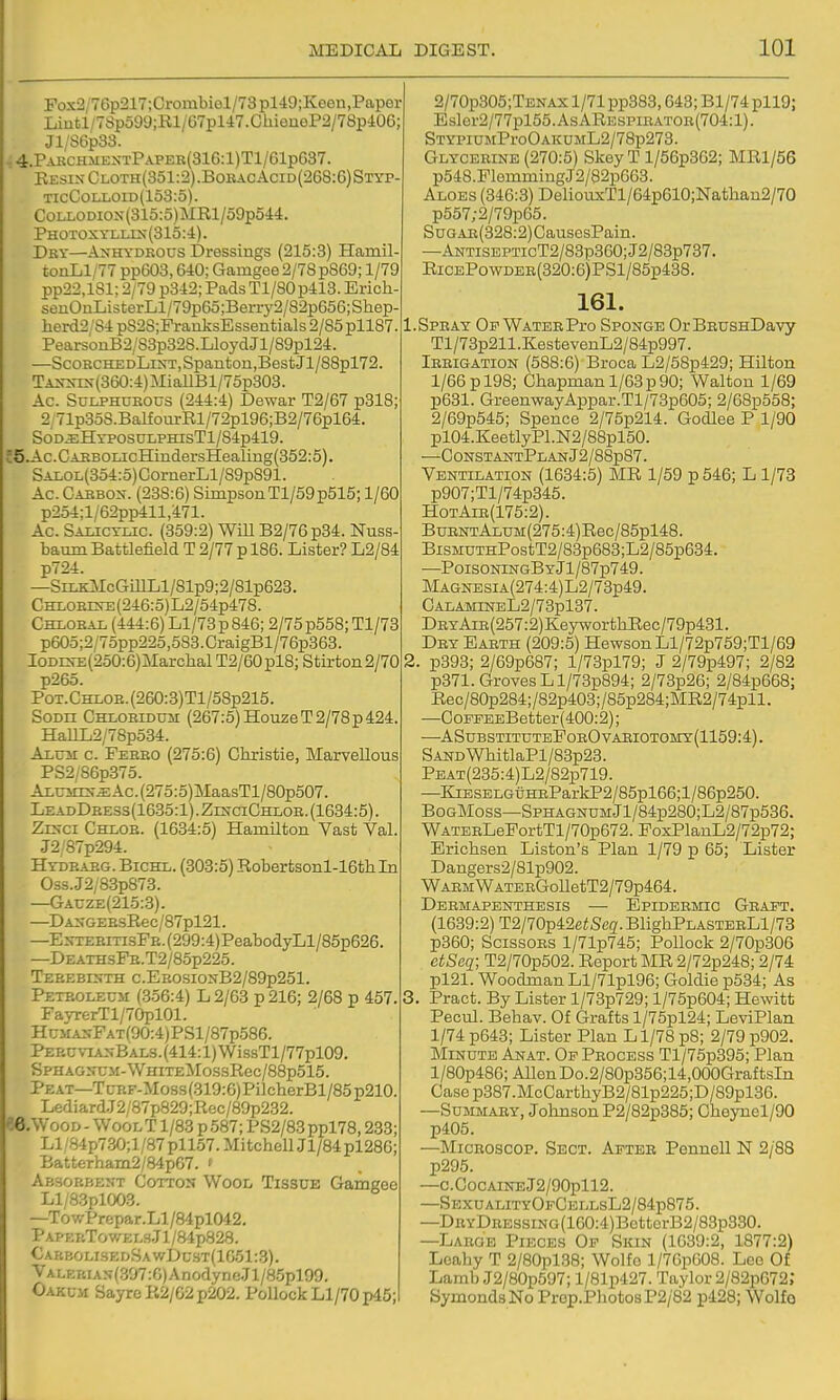 Pox2/76p217;Crombiel/73pl49;Keeii,Paper Liutl/7Sp599;Rl/G7pl47.ChienoP2/78p406; Jl/S6p33. ^4.PakchmextPapeb(316:1)T1/61p637. Resin Cloth(351:2).BobacAcid(268:6)Styp- TicCoriLOiD(153:5). CoLLODiox(315:5)MRl/59p544. PHOTOxrLLrs(313:4). Dky—Anhydrous Dressings (215:3) Hamil- tonLl/77 pp603,640; Gamgee 2/78 p869; 1/79 pp22,181; 2/79 p342; Pads Tl/80p413. Erich senOaListerLl/79p65;Berry2/82p656;Shep lierd2;S4 p828;FrarLksEssentials 2/85pll87 PearsonB2/S3p328.LloyclJl/89pl24. —ScohchedLint, Spanton,Best Jl/88pl72. TANNis{360:4)MiallBl/75p303. Ac. SuLPHUSOUS (244:4) Dewar T2/67 p318; 2/71p3oS.BalfourRl/72pl96;B2/76pl64. SdDiEHYPOSULPHisTl/84p419. J5.Ac.CAEBOLicHindersHealing(352:5). SALOL(354:o)CornerLl/89p891. Ac. Cabbon. (238:6) SimpsonTl/59p515; 1/60 p254;l/62pp411,471. Ac. Salicylic. (359:2) WiU B2/76p34. Nuss baum Battlefield T 2/77 p 186. Lister? L2/84 p724. —SiLK^IcGillLl/81p9;2/81p623. CHLOEEinE(246:5)L2/54p478. Chlobal (444:6) Ll/73p846; 2/75p55e; Tl/78 p605;2/75pp225,583.CraigBl/76p363. IODrs-E(250:6)Marchal T2/60pl8; Stirton2/70 p26o. PoT.GHLOE.(260:3)Tl/58p215. SoDii Chloeidum (267:5)HouzeT2/78p424 HaIlL2/78p534. Axuir c. Feebo (275:6) Christie, Marvellous PS2/S6p375. ALUirrs-.EAc.(275:5)MaasTl/80p507. LeadDeess(1635:1).ZinciChloe.(1634:5). Zehci Chlob. (1634:5) Hamilton Vast Val. J2/87p294. Hydeabg. Bichl. (303:5) Robertsonl-16thIn Oss.J2/8.3p873. —Gauze(215:3). —DANGEEsRec/87pl21. —ENTEBmsFB.(299:4)PeabodyLl/85p626. —DzATHsFB.T2/85p225. Teeebinth c.EBOSiONB2/89p251. Peteolecm (356:4) L 2/63 p 216; 2/68 p 457 FayrerTl/70pl01. HuMANFATf90:4)PSl/87p586. PEBCviANBAL3.(414:l)WissTl/77pl09. SPHAG2ruM-WHiTE:MossRec/88p515. Peat—Ti;BF-Moss(319:6)PilcherBl/85p210 LediardJ2/87p829;Rec/89p2.32. ee.WooD - WoolT 1/83 p 587; PS2/83 ppl78,233; LI /S4p7.30;l/87 pll57. Mitchell Jl/84 pl286; Batterham2/84pG7. » Absorbent Cotto:^ Wool Tissue Gamgee Ll/83pl003. —TowPrepar.Ll/84pl042. PAPErcTowEL3.Jl/84p828. €arbolisedSawI)cst(1G51:.3). VALEBiAN(.397:6)AnodyneJl/8.5pl99. Oakum Sayre R2/G2 p202. Pollock Ll/70pd5; 2/70p305;TENAX 1/71 pp383,643; Bl/74 pll9; Eslor2/77pl55.AsARESPiEATOB(704:l). STYPiUMProOAKUML2/78p273. Glyceeine (270:5) Skey T l/56p362; MRl/56 p548.FlemmingJ2/82p663. Aloes (346:3) DeliouxTl/64p610;Nathan2/70 p557;2/79p65. SuGAE(328:2)CausesPain. —ANTiSEPTicT2/83p360;J2/83p737. RiCEPowDEE(320:6)PSl/85p438. 161. .Speay OFWATEEPro Sponge OrBEUsnDavy Tl/73p211.KestevenL2/84p997. Ieeigation (588:6) Broca L2/58p429; Hilton 1/66pl98; Chapman 1/63p90; Walton 1/69 p631. GreenwayAppar.Tl/73p605; 2/68p558; 2/69p545; Spence 2/75p214. Godlee P 1/90 pl04.KeetlyPl.N2/88pl50. —ConstantPlan J2/88p87. Ventilation (1634:5) MR 1/59 p 546; L 1/78 p907;Tl/74p345. HotAib(175:2). BuentAlum(275:4) Rec/85pl48. BisMUTHPostT2/83p683;L2/85p634. —PoisoningByJ1/87p749. MAGNESiA(274:4)L2/73p49. CalamineL2/73pl37. DBYAiE(257:2)KeyworthRec/79p431. Dey Eabth (209:5) Hewson Ll/72p759;Tl/69 !. p393; 2/69p687; l/73pl79; J 2/79p497; 2/82 p371. Groves Ll/73p894; 2/73p26; 2/84p668; Rec/80p284;/82p403;/85p284;MR2/74pll. —CoFFEEBetter(400:2); —ASubstitutePoeOvaeiotomy(1159:4). SANDWhitlaPl/83p23. PEAT(235:4)L2/82p719. —KiESELGUHEParkP2/85pl66;l/86p250. BogMoss—SPHAGNUMJl/84p280;L2/87p536. WATEELeFortTl/70p672. FoxPlanL2/72p72; Erichsen Liston's Plan 1/79 p 65; Lister Dangers2/81p902. WAEMWATEEGolletT2/79p464. Deemapenthesis — Epidebmic Geaet. (1639:2) T2/70p42e<Seg. BlighPLASTEBLl/73 p360; ScissoBS l/71p745; Pollock 2/70p306 ciSeg; T2/70p502. Report MR 2/72p248; 2/74 pl21. Woodman Ll/71pl96; Goldie p534; As 1. Pract. By Lister l/73p729; l/75p604; Hewitt Pecul. Behav. Of Grafts l/75pl24; LeviPlan 1/74 p643; Lister Plan Ll/78 p8; 2/79 p902. Minute An.at. Op Peocess Tl/75p395; Plan l/80p486; Allen Do.2/80p356;14,000GraftsIn Casep387.McCarthyB2/81p225;D/89pl36. —SuMMAEY, Johnson P2/82p385; Cheynel/90 p405. —MicBOSCOP. Sect. Aeteb Peimell N 2/88 p295. —c.CocAiNEJ2/90pll2. —SexualityOfCellsL2/84p875. —DBYDEESSiNG(160:4)BetterB2/83p330. —Laeoe Pieces Of Skin (1639:2, 1877:2) Leahy T 2/80pl38; Wolfo l/76p608. Lee Of Lamb J2/80p597; l/81p427. Taylor 2/82pG72; SymondsNo Prop.PhotosP2/82 p428; Wolfo