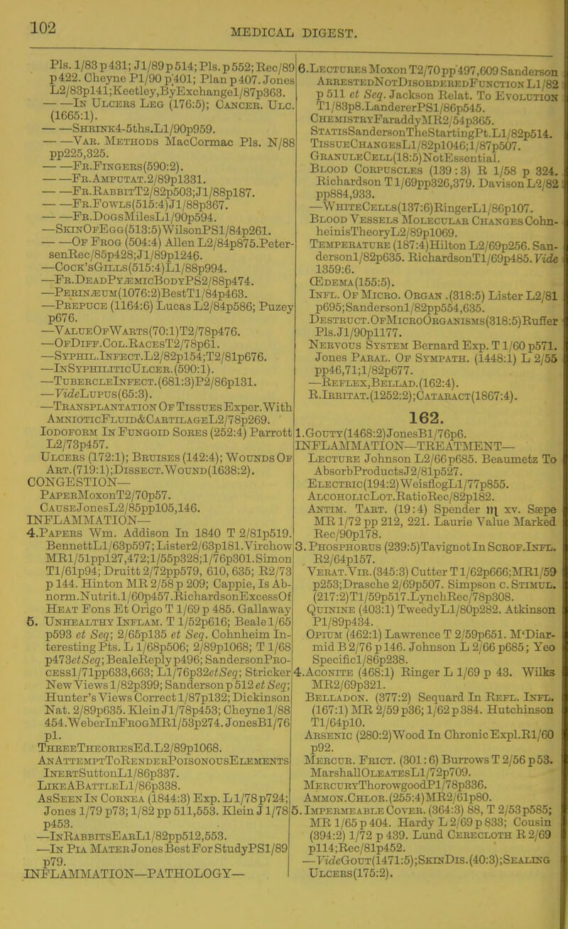 Pis. 1/83 p 431; Jl/89 p 514; Pis. p 552; Eec/89 p 422. Cheyne Pl/90 p;401; Plan p 407. Jones L2/88pl41;Keetley,ByExchangel/87p363 In Ulcees Leg (17G:5); Cancer. Ulc. (1665:1). SHRiNK4-5ths.Ll/90p959. Vae. Methods MacCormac Pis. N/88 pp225,325. Pb.Pingeks(590:2). FK.AMPUTAT.2/89pl331. ^FB.RABBiTT2/82p503;Jl/88pl87. FR.FowLs(515:4)Jl/88p367. FB.DoGsMilesLl/90p594. —SiaNOFEGG(513:5)WilsonPSl/84p261. Op Frog (504:4) Allen L2/84p875.Peter- senRec/85p428;Jl/89pl246. —CocK'sGiLLs(515:4)Ll/88p994. —Fb.De ADPYiEMIcBODYPS2/88p474. —PEEiN^UM(1076:2)BestTl/84p463. —Prepuce (1164:6) Lucas L2/84p586; Puzey p676. —Val0eOfWaets(7O:1)T2/78p476. —OpDiPF.CoL.RACEsT2/78p61. —STPHiL.lNFECT.L2/82pl54;T2/81p676. —InSyphiliticUlcer.(590:1). —TDBERCLElNFECT.(681:3)P2/86pl31. —FwZeLupus(65:3). —Transplantation Of Tissues Exper.Witli AmototicFluid&CartilageL2/78p269. Iodoform In Fungoid Sores (252:4) Parrott L2/73p457. Ulcers (172:1); Bruises (142:4); Wounds Of Art.(719:1);Dissect.Wound(1638:2). CONGESTION— PAPERMoxonT2/70p57. CAUSEJonesL2/85ppl05,146. INFLAMMATION— 4. PAPERS Wm. Addison In 1840 T 2/81p519 BennettLl/63p597;Lister2/63pl81.Vircliow MRl/51ppl27,472;l/55p328;l/76p301.Slmon Tl/61p94;Druitt2/72pp579, 610, 635; R2/73 p 144. Hinton MR 2/58 p 209; Cappie, Is Ab norm.Niitrit.l/60p457.RichardsonExcessOf Heat Pons Et Origo T 1/69 p 485. Gallaway 5. Unhealthy Inflam. T l/52p616; Bealel/65 p593 et Seq; 2/65pl35 et Seq. Cohnheim In- teresting Pts. L l/68p506; 2/89pl068; T 1/68 ■pi73etSeq; BealeReply p496; SandersonPRO- CESsl/71pp633,663; Ll/76p32ci5c2; Strieker New Views l/82p399; Sanderson p 512 et Seq; Hunter's Views Correct l/87pl32; Dickinson Nat. 2/89p635. Klein Jl/78p453; Cheynel/88 454.WeberInPROGMRl/53p274.JonesBl/76 pi. THREETHEORiEsEd.L2/89pl068. Aj^AttemptToRenderPoisonousElements iNERTSuttonLl/86p337. LikeABattleL1/86p338. AsSeenIn Cornea (1844:3) Exp. L1/78 p724; Jones 1/79 p73; 1/82 pp 511,553. Klein J1/78 p453. —InRabbitsEarL1/82pp512,553. —In Pia Mater Jones Best For StudyPSl/89 p79. INFLAMMATION—P ATHOLOGY— 6.LECTUREsMoxonT2/70pp497,609 Sanderson ArrestedNotDisoedeeedFunction Ll/82 p 511 et Seq. Jackson Relat. To Evolution Tl/83p8.LandererPSl/86p545. CHEinsTEYParaddyMR2/54p365. STATisSandersonTheStartingPt.Ll/82p514. TissuECHANGEsLl/82pl040;l/87p507. GRANULECELL(18:5)NotEssential. Blood Corpuscles (1.39:3) R 1/58 p 324. Richardson Tl/69pp326,379. Davison L'2;82 '. pp884,933. —WHiTECELLs(137:6)RingerLl/86pl07. Blood Vessels IMoleculab Changes Cohn- heinisTheoryL2/89pl0G9. Temperatuee (187:4)Hilton L2/69p256. San- dersonl/82p635. RichardsonTl/69p485. Vide 1359:6. CEdema(155:5). Infl. Of Micbo. Obgan .(318:5) Lister L2/81 p695; Sandersonl/82pp554,635. DESTBUCT.OFMicEoOBGANisMs(318:5)Rufier Pls.Jl/90pll77. Nebvous System Bernard Exp. T1/60 p571, Jones Paeal. Op Sympath. (1448:1) L 2/55 pp46,71;l/82p677. —Eeflex,Bellad.(162:4). R.Ibeitat.(1252:2);Cataeact(1867:4). 162. l.GouTY(1468:2)JonesBl/76p6. INFLAMMATION—TREATMENT— Lectuee Johnson L2/66p685. Beamnetz To AbsorbProductsJ2/81p527. ELECTBic(194:2)WeisflogLl/77p855. ALCOHOLicLoT.RatioEec/82pl82. Antim. Tabt. (19:4) Spender m xv. Ssepe MR 1/72 pp 212, 221. Laurie Value Marked Rec/90pl78. 3. Phosphorus (239:5)TavignotInScEOF.lNFr;. R2/64pl57. Veeat. Vie. (345:3) Cutter Tl/62p666:l\rEl/59 p253;Drasche 2/69p507. Simpson c. Stimul. (217:2)Tl/59p517.LyuchRec/78p308. Quinine (403:1) TweedyLl/80p282. Atkinson Pl/89p434. Opium (462:1) Lawrence T 2/59p651. M'Diar- mid B 2/76 p 146. Johnson L 2/66 p685; Yeo Specificl/86p238. 4. AC0NITE (468:1) Ringer L 1/69 p 43. Wilks MR2/69p321. Belladon. (377:2) Sequard In Refl. Infl. (167:1) MR 2/59 p36; 1/62 p 384. Hutchinson Tl/64pl0. Arsenic (280:2)Wood In Chronic Expl.Rl/60 p92. Meecub. Frict. (301:6) Burrows T 2/56 p 53. MarshallOLEATEsLl/72p709. MEECURYThorowgoodPl/78p336. Ammon.Chloe. (255:4)MR2/61p80. 5.ImpeemeableCoveb. (364:3) 88, T 2/53p585; MR 1/65 p 404. Hardy L 2/69 p 833; Cousin (394:2) 1/72 p 439. Lund Cebecloth R2/69 pll4;Rec/81p452. —FidcGouT(1471:5);SKiKDis.(40:3);SEALiNG Ulcebs(175:2).