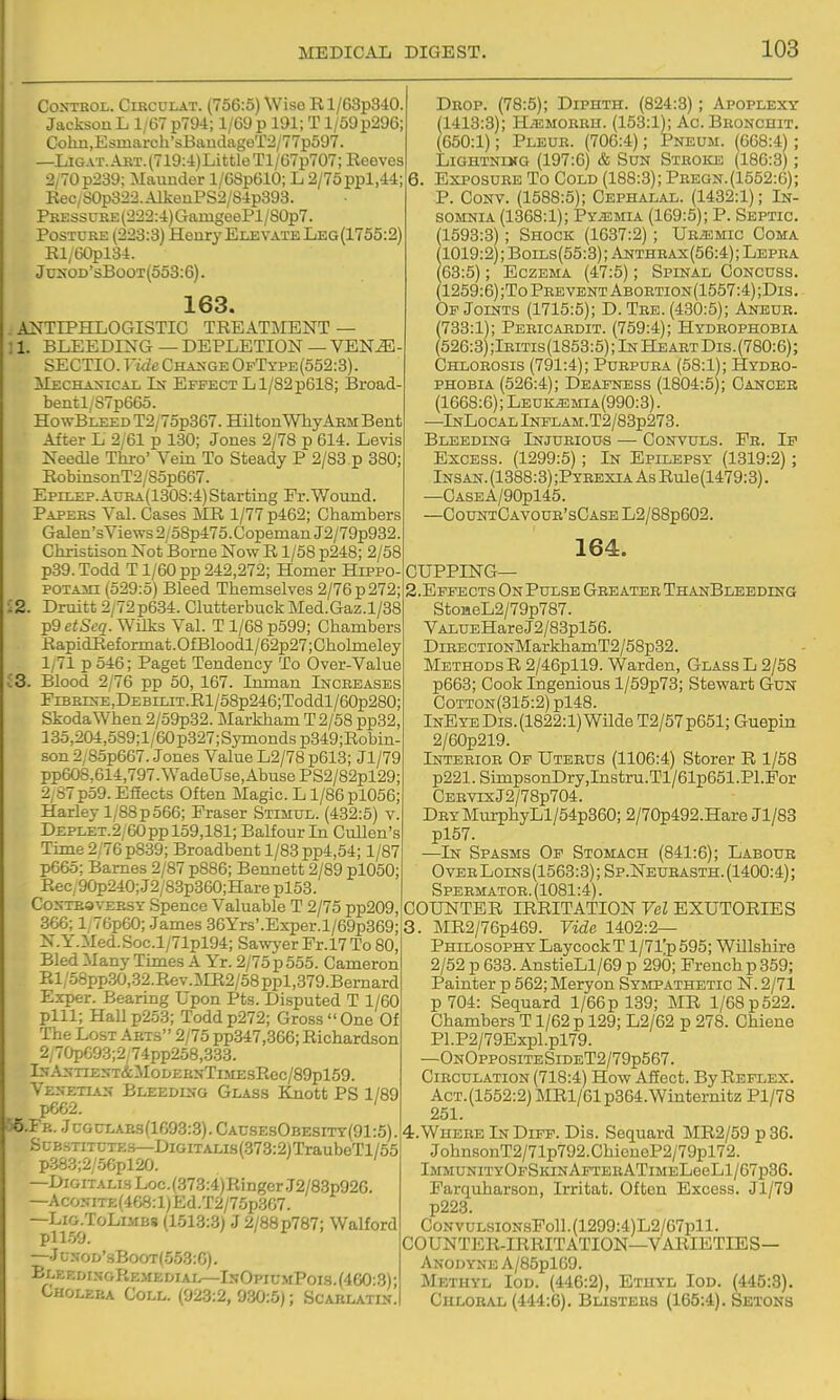 Control. Circulat. (756:5) Wise R l/63p340 Jacksou L 1/67 p794; 1/69 p 191; T1/69 p296; Colm,Esmarch'sBaudageT2/77p597. —LiGAT.ART.(719:4)LittleTl/67p707; Reeves 2/70p239; Maimdor l/6Sp610; L 2/75ppl,44; Rec/S0p322.AlkeuPS2/S4p393. PKEssuRE(222:4)CTamgeePl/80p7. Posture (223:3) Henry EmvATE Leg(1755:2) Rl/60pl34. Jukod'sBoot(553:6). 163. A^^TIPHLOGISTIC TREATMENT — ;l. BLEEDING—DEPLETION—VEN^ SECTIO. Vide CHAiJGE OfType(552:8). Mechaxical In Effect L 1/82 p618; Broad- bentl/87p665. HowBLEEDT2/75p367. HiltonWhyArm Bent After L 2/61 p 130; Jones 2/78 p 614. Levis Needle Thro' Vein To Steady P 2/83 p 380; RobiiisonT2/85p667. Epii^p.Aura(130S:4) Starting Fr.Wound. Papers Val. Cases MR 1/77 p462; Chambers Galen'sViews2/o8p475.CopenianJ2/79p932. Christison Not Borne Now R1/58 p248; 2/58 p39. Todd T1/60 pp 242,272; Homer Hippo- POTAAn (529:5) Bleed Themselves 2/76 p 272; ^2. Drmtt2/72p634. ClutterbuckMed.Gaz. 1/38 ^9etScq. Wilks Val. T 1/68 p599; Chambers RapidRef ormat .OfBloodl/62p27; Chobneley 1/71 p 546; Paget Tendency To Over-Value i3. Blood 2/76 pp 50, 167. Inman Increases FiBRiNE,DEBiLiT.Rl/58p246;Toddl/60p280; Skoda When 2/59p32. Markham T 2/58 pp32, 135,204,5S9;l/60p327;Symondsp349;Robin- son 2/85p667. Jones Value L2/78 p613; Jl/79 pp608,614,797.WadeUse,AbusePS2/82pl29; 2,87p59. EfEects Often Magic. L1/86 pl056; Harley 1/88 p 566; Eraser Stimul. (432:5) v, DEPLET.2/60pp 159,181; Balfour In CuUen's Time 2/76 p839; Broadbent l/83pp4,54; 1/87 p665; Barnes 2/87 p886; Bennett 2/89 pl050; ReC;90p240;J2/83p360;Hare pl53. CoNTBavEHST Spence Valuable T 2/75 pp209 366; l,T6p60; James 36Yrs'.Exper.l/69p369; N.Y.Med.Soc.l/71pl94; Sawyer Pr.l7 To 80, BledManyTimes A Yr. 2/75p555. Cameron Rl/58pp30,.32.Rev.]\m2/58ppl,379.Bemard Exper. Bearing Upon Pts. Disputed T 1/60 pill; Hallp2.53; Toddp272; Gross One Of The Lost Arts 2/75 pp347,366; Richardson 2/70pG93;2; 74pp258,333. lN.AXTIEST&M0DERNTlMEsRec/89pl59. Venetian Bleedln-q Glass Knott PS 1/89 p662. ' 55.FB. JcGCLAEs(1693:3). Causes0besitt(91:5). Substitutes—DiGiTALis(373:2)TraubeTl/55 p383;2/56pl20. —Digitalis Loc.(373:4)RingerJ2/83p926. —AcoNiTE(468:l)Ed.T2/75p367. —LiG.ToLiMBs (1513:3) J 2/88p787; Walford pll59. —JcNOD'sBooT(553:G). BleedisgRem£diai^IsOpiumPoi3.(460:3); Cholera Coll. (923:2, 930:5); Scablatin. Drop. (78:5); Diphth. (824:3); Apoplexy (1413:3); H.emorrh. (153:1); Ac. BRONoniT. (650:1); Pleur. (706:4); Pneum. (668:4) ; LiGHTNLKG (197:6) & Sun Stroke (186:3); 6. Exposure To Cold (188:3); Pregn.(1552:6); ■P. CoNV. (1588:5); Cephaljvl. (1432:1); In- somnia (1368:1); Py.3!;mia (169:5); P. Septic. 1593:3); Shock (1637:2); URiEMic Coma 1019:2);Boils(55:3);Anthrax(56:4); Lepra 63:5); Eczema (47:5); Spinal Concuss. 1259:6) ;To Prevent Abortion(1557:4);Dis. Of Joints (1715:5); D. Tre. (430:5); Aneur. (733:1); Pericabdit. (759:4); Hydrophobia (526:3);lBiTis(1853:5); In Heart Dis. (780:6); Chlorosis (791:4); Purpura (58:1); Hydro- phobia (526:4); Deafness (1804:5); Cancer (1668:6); Leuk^mia(990:3). —InLocal Intlam. T2/83p273. Bleeding Injurious — Convuls. Pr. If Excess. (1299:5) ; In Epilepsy (1319:2) ; Insan. (1388:3) ;Pyrexia As Rule(1479:3). —CASEA/90pl45. —CountCavour'sCase L2/88p602. 164. CUPPING— S.Effects On Pulse Greater ThanBleeding StoaeL2/79p787. VALUEHareJ2/83pl56. DiBECTi0NMarkhamT2/58p32. Methods R 2/46pll9. Warden, Glass L 2/58 p663; Cook Ingenious l/59p73; Stewart GuN CoTTON(315:2)pl48. lNEYEDis.(1822:l)WildeT2/57p651;Guepin 2/60p219. Inteeiob Of Uteeus (1106:4) Storer R 1/58 p221. SimpsonDry,Instru.Tl/61p651 .Pl.For CEBVixJ2/78p704. DRYMurphyLl/54p360; 2/70p492.Hare Jl/88 pl57. —In Spasms Of Stomach (841:6); Labour Over Lolns(1563:3) ; Sp.Neubasth. (1400:4); Spebmator. (1081:4). COUTSTTER IRRITATION Vel EXUTORIES 3. MR2/76p469. Vide 1402:2— Philosophy LaycockT l/7i;p595; Willshire 2/52 p 633. AnstieLl/69 p 290; French p 359; Painter p 562; Meryon Sympathetic N. 2/71 p704: Sequard 1/66 p 139; MR 1/68 p 522. Chambers T1/62 p 129; L2/62 p 278. Chiene Pl.P2/79Expl.pl79. —OnOppositeSideT2/79p567. Circulation (718:4) How Affect. By Reflex. Act.(1552:2) MRl/61p364.Winternitz Pl/78 251. 4. WhereInDiff. Dis. Sequard MR2/59p86. JohnsonT2/71p792.ChieneP2/79pl72. lMMUNiTYOpSiaNAFTERATiMELeeLl/67p36. Parqiiharson, Irritat. Often Excess. Jl/79 p223. CoNVULsiON.sFoll.(1299:4)L2/67pll. COUNTER-IRRITATION—VARIETIES- ANODYNE A/85pl69. Methyl Iod. (446:2), Etuyd Iod. (445:8). Chloral (444:6). BiiiSTERS (165:4). Setons
