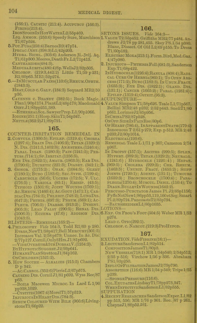 MEDICAL DIGEST. (166:1). Caustic (211:4). Acupunct (166:3). PiRiNG(213:4). IeonSpoonInHotWaterL2/55p469. LiQ. Ammon. (253:6) Speedy Sure, Murchison Tl/67p524. 5. PoT.FusA(258:4)BamosB9/47p74. IPECAC.OiNT.(3y8:3)Ll/42p208. Hydra. Bichl. (303:6) Anderson 5i.-3vij. Aq. Tl/61p300.Meeros,DeathFr.L2/71p413. Cantharides(484:3). MEDOSAAuRiTA(480:4)Sp.WellsJ2/82p505. Chlorof. (219:3,442:2) Little Tl/59p231; Bl/G0p65.MRl/52p274. 6. —InMuscular Pains(110:6);Rheum.Ophth. (1843:5). Heat.Gold c. Galv. (184:8) Sequard ME2/59 p36. Cayenne c. Brandy (382:5); Buck Magic. Planl/90pll74.PlautL2/48pl78;Macdonald OiNT.Jl/83pp251,889. —ETHEREALSoL.Sa\vyerPrep.Ll/90pl066. IODiNE(251:l)Hosp.SkinTl/54p347. ]S[ETTLE(362:2)Jl/89p791. 165. COUNTER-IRRITATION REMEDIAL IN 2. CoNVULS. (1300:5); Epilep. (1319.4); Chorea (1297:4); Brain Dis.(1406:2); Tetan.(1329:2) N.Dis. (1241:5,1402:3); An^sthes.(1246:4); Paral. Insan. (1280:3); Pain (1241:5); Per- Tnss.(714:l);Sp.lRRiTAT.(1256:5). Eye Dis. (1822:1); Amaur. (1863:5); Ear Dis. (1790:6); Diuretic (221:3); Diabet. (342:1); 3. GoNOR. (1175:2); Onan. (1084:5); Gleet (1180:1); Bubo (1183:6); Sec.Syph. (1199:4); Carbuncle (56:6); Ulcers (172:5); V.Ulc. (176:5); Variola (85:1); Erisip. (43:5); Typhoid (1501:8); Joint Wounds (1769:1); Ac.Rheum;(1460:4); Ac.Gout (1471:1); Car- diacDis.(784:3); Phlebit.(748:2); LdngDis. (647:2); Phthis. (697:8); Pneum. (669:1); Ac- Pleur. (706:5); Diarrh. (913:2); Dysent. 905:8); Lead Palsy (290:5); Renal Dis. 1006:8); Eczema (47:6); Addison Dis. (1043:5). BLISTERS—Remedial(165:2)— 4. PHIL0S0PHY Vide 164:8, Todd Rl/60 p 280. Evans,NewTl/58p417;BeUMERCURT(301:5) Increases Val. 2/58p479; Uunec. In Ac. Dis: 2/77pl27.Cornil,Only3Hrs.Jl/81p692. —VideOver4th&5thDorsalV.(1254:2). ByHypnoticSuogest.J2/93p641. HuM.\NEPLANStretton Jl/84pl62. OnChildren(1521:2). 5. How Soothe — Alkalies (215:5) Chambers D p 342. —Ac.CARBOL.(352:6)PirrieL2/67p576. Causing Dis. CornilJl/81p692.Wyss Rec/87 p63. —Boils Macewen MicROC. In Lard L1/90 pp938,1029. —CYSTiTis(1067:4)MorelTl/57p319. InjuriousInHeaetDis. (784:3). Serum Coloured With Bile (966:6)Living- stoneTl/66p22. 166. SETONS ISSUES. Vide 164:3— LVALUE T2/55p452. Griffitli.s iM R2/77 p484. An- drews J2/78 pp 281,465. Skey P8.1/54 p380. Blanc, Dissect. Of Old L2/G9 pl55. To Dress Tl/60pl82. Electric MoxA(213:l).Fonn.Bird,Med.Gaz. 4/47p980. 2. Injurious—Phthisis Poll (681:3),Sanderson Exp.Tl/68p422. InHydrocele(1226:4);Ranula (808:4) ;Radi- CAL Cure Of Hernia(9G0:1); To Open Abs- cess (171:2); Bubo (1183:3). In Unun.Feact. (1655:3); Eye Dis. (1822:1); Gland. Dis. (131:1); Cancer (1665:2); Paral. (1281:4); EpiLEP.(1319:4);0sTEiT.(95:3). ACUPUNCTURE— 4. Value Simp.son Tl/58p626. TealeLl/71p567. Bellini MR2/48 p232; 2/52 p443. SneUTl/80 p661 .Lorimer J2/85p956. InChtnaPS2/87p528. OnOpp. SiDElNPAiNRec/80p6. OpHe.\rt (786:4), lNApi?ARENTDEATH(179:4) Innocuous T 2/61 p 279; Exp. p 512. MR 2/48 p238;J2/80pl014. Electeical(193:6). Remedial TealeL 1/71 p 367; Cameron 2/74 p967. In Dropsy (157:1); Ascites (999:5); Splen. Hypert. (989:3); Tetan.(1329:2); Necralg. (1241:6) ; Hydrocele (1226:4) ; Herat. 5. (969:5); Cholera (929:3); Chr. Rheum. (1463:5); Ununit. Fract. (1655:2); Stiff Joints (1720:1); Adenit. (131:1); Tumours (1659:3) ; Bronchocele (1700:4) ; Paea- plegia(1270:4); Muscul. Debil. (110:4); To Diagn.13ulletInWounds(1642:2). Percusso-Punctator James PL J2/85pll56; FyfEeNotNewl/86pp53,119,160c<Sc2; Smart PI.2/89p724.PancoastsT2/85p794. —BAUNSHEIDISMLl/86pl035. LOTIONS— 6. EXP. On Frog's Foot (504:5) Weber MR 1/53 p274. Lead c. Opio(292:1). Chlorof. c. NARCOT.(219:3)ProHYPOD. 167. EXUDATION. racFiBRiNE(16:l)— 2.LECTURESandersonLl/82p514. Composition JamesTl/80p3. New Vessels(718:1) MR l/54p540; 2/54p512; 2/55 p 516; Virchow 1/56 p 336. Abraham PSl/83p250. lNFLuOFFiLTRATiONjamesJ2/79p790. Absorption (116:6) MR 1/54 p 549; Tripe 1/55 p239. —SpongePressure (116:6). CoL.ExuDATEsLindsayTl/78pp273,347. WHENlNFECTiraSandersonLl/82p555. SUPPURATION 4.RECENT Researches SandersonExper.Ll /82 pp 513, 556; MB, 1/76 p 301. Rec. /87 p 261. CheyneJl/88p52.521.