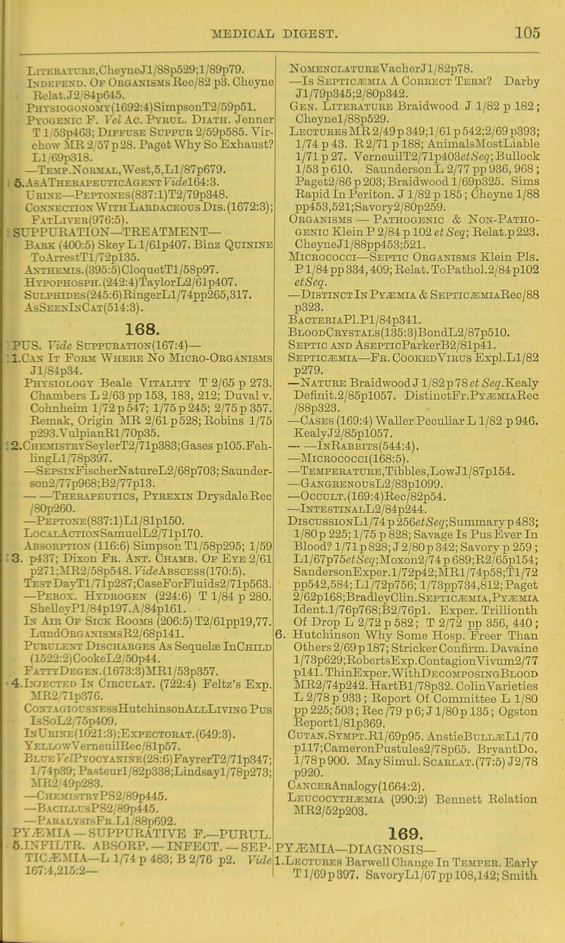 LiTEEATUBE,CbeyneJl/88p529;l/89p79. I>-DEPEXD. Of Orgajjisms Eec/82 p3. Oheyne ■ Kelat.J2/S4p645. PHYSiOGONOMY(1692:4)SimpsouT2/59p51. Pyogenic F. VelAc. Pyrul. Diath. Jonnor T1: 53p463; Diffuse Suppur 2/59p585. Vir chow MR 2/57 p 28. Paget Why So Exhaust? Ll/G9p318. —TEMP.N0RMAL,West,5,Ll/87p679. 5.AsATHERAPEUTicAGENTT'!VZel64::3. Urixe—PEPTOXES(S37:l)T2/79p348. CoivXECTiox With Labdaceous Dis. (1672:8) FatLi\-er(976:5). SUPPURATION—TRE ATMENT— Bark (400:5) Skey L l/61p407. Binz Quxnute ToArrestTl/72pl35. A>-THEsns.(395:5)CIoquetTl/58p97. HYPOPHOSPH.(242:4)TaylorL2/61p407. Scu'HiDES(245:6)RmgerLl/74pp265,817 AsSeex-In-Cat(514:3) . 168. PUS. Vide Suppuration(167:4)— 1. Cxs It FoEii Where No Micbo-Obganisms Jl/84p34. Physiology Beale Vitality T 2/65 p 273. Chambers L 2/63 pp 153, 183, 212; Duval v. Cohnheim 1/72 p 547; 1/75 p 245; 2/75 p 357. Remak, Origin MR 2/61 p 528; Robins 1/75 p298.VulpianRl/70p35. 2. CHEinsTBYSeylerT2/71p383;Gases plOS.Feh- lingLl/78p897. —SEPSE^FischerNatuTeL2/68p703;Saunder- son2;77p968;B2/77pl3. Therapeutics, Pybexin DrysdaleEec /80p260. —PEPTO^-E(837:l)Ll/81pl50. LocALAcTiONSaniuelL2/71pl70. Absorption (116:6) Simpson Tl/58p295; 1/59 3. p437; Dixon Fr. Ajst. Chamb. Op Eye 2/61 p271;iIR2/58p548.Fi<ZeABSCESs(170:5). TESTDayTl/71p287;CaseForFluids2/71p568. —Perox. Hydrogen (224:6) T 1/84 p 280. SheUevPl/84pl97. A/84pl61. In Aie Of Sick Rooms (206:5) T2/61ppl9,77. LundOEGANiSMsR2/68pl41. Pcbclent Dischaeges As Sequels InCHiLD (1522:2)CookeL2/.50p44. FattyDegen. (1673:3)MR1 /53p357. 4.IN.IECTED In Cibcclat. (722:4) Feltz's Exp. MR2 71p376. CONTAGIOCSNESsHutchinSOnALLLlVINGPuS IsSoL2/75p409. InUbine(1021 :.3) ;Expectorat. (649:3). YELLOwVemeuilRcc/81p57. BLCEycZPY0CYANiNE(28:6)FayrerT2/71p347; l/74p.39;Pa3teurl/82p338;Lindsayl/78p273; MR2/49p283. —CHEinsTRyPS2/89p445. —BACiLLU3PS2/89p445. —PARALY3IsFR.Ll/88p692. PY/F.MIA — SUPPURATIVE F.—PURUL. 5.INF1LTR. ABSORP. — INFECT. — SEP- TIC;EMI.\—L 1/74 p 483; B 2/76 p2. Vide 167:4,21.5:2— Nomenclature VachorJl/82p78. —Is Septicaemia A Correct Term? Darby Jl/79p345;2/80p342. Gen. Literature Braidwood J 1/82 p 182; Cheynol/88p529. Lectures MR 2/49p 349;1/61 p 542;2/69 p893; 1/74 p 43. R2/71 p 188; AnimalsMostLiable 1/71 p 27. VerneuilT2/71p403ei&'e3; Bullock 1/53 p 610. Saunderson L 2/77 pp 936, 9G8; Paget2/86 p 203; Braidwood l/69p325. Sims Rapid In Periton. J1/S2 p 185; Cheyne 1/88 pp453,521;Savory2/80p259. Organisms — Pathogenic & Non-P.itho- GENic Klein P 2/84 p 102 et Scq; Relat.p 223. Cheyne Jl/88pp458;521. Micrococci—Septic Obganisms Klein Pis. P1/84 pp 334,409; Relat. ToPathol.2/84pl02 etSeq. —Distinct In Pyemia & SEPTic^MiARec/88 p323. BACTEBIAPl.Pl/84p341. BLOODCBYSTALs(135:3)BondL2/87p510. Septic and AsEPTicParkerB2/81i341. SEPTiciEMiA—Fe. CookedVibus Expl.Ll/82 p279. —Natuee Braidwood J1/82 p 78 e< Seg.Kealy Defmit.2/85pl057. DistinctPr.PYiEMiARec /88p323. —Cases (169:4) Waller Peculiar L1/82 p 946. KealyJ2/85pl057. InRabbits(544:4). —MiCEOCOCCi(168:5). —Tempebatuee , Tibbles,Low Jl/87pl54. —GANGEENOUSL2/88pl099. —OccuLT.(169:4)Rec/82p54. —lNTESTINALL2/84p244. DiscussionL1/74 p 256eZ/Seg; Summary p 488; l/80p 225; 1/75 p 828; Savage Is Pus Ever In Blood? l/71p828; J2/80p842; Savory p 259 ; Ll/67p75c<Seg';Moxon2/74p689;R2/65pl54; SandersonExper.l/72p42;MRl/74p58;Tl/72 pp542,584; Ll/72p756; l/73pp734,812; Paget 2/62pl68;BradleyClin.SEPTiciEMiA,PY^MiA Ident.l/76p768;B2/76pl. Exper. Trillionth Of Drop L 2/72 p 582; T 2/72 pp 856, 440; 6. Hutchinson Why Some Hosp. Freer Than Others 2/69 p 187; Strieker Confii-m. Davaine l/78p629;RobertsExp.ContagionVivum2/77 pl41. ThinExper. WithDECOMPOSiNGBLOOD MR2/74p242. HartBl/78p82. ColinVarieties L 2/78 p 933 ; Report Of Committee L 1/80 pp 225; 508; Rec/79 p 6; J l/80p 135; Ogston Reportl/81p369. CuTAN.SYMPT.Rl/69p95. AnstieBuLL^Ll/70 pll7;CameronPustules2/78p65. BryantDo. l/78p900. MaySimul. Scablat.(77:5) J2/78 p920. CANCERAnalogy(1664:2). Leucocyth.i;mia (990:2) Bennett Relation MR2/62p203. 169. PYEMIA—DIAGNOSIS— I.Lectubes Banvoll Change In Temper. Early Tl/G9p897. SavoryLl/67pp 108,142;Smith