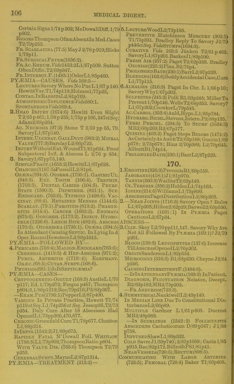 Certain Signs l/74p 302; McDowallDiff. 1/79 p802. RiGOES Thompson Of fcenAbsentIn Med.Cases T2/79p253. Pe. Scaelatina (77:5) May J 2/78 p 919;Hicks l/79pll. Pe. SuegicalPe veb(1636:2) . Pe.Ac.Rheum. Fi(j!cl453:2Ll/67pl09. Sutton OftenDiffic.T2/69p347. PE.lNTERMiT.F.(1488:l)OslerLl/85p460. PYEMIA—CAUSES. Fz^Ze 168:5— Lectuees Savory Where No Pus L1/67 p 140 HewittVar.Tl/74pll9;Holmesl/77p29, ContaCt.InRabbitsL2/81p769. AtmosphericInfluence Vide580:l. Spontaneous Fm?c169:4. 2. HEAD Injury (1674:6) Hewitt Even Slight T 2/55 p 461; l/58p 285; l/75p p 166,2i7etSeq A(iam2/68p264. Ac. Neceosis (97:2) Stone T 2/59 pp 55, 79 SavoryLl/67pl40. Intern.Ulcebat. GallDuct (983:2) Miteal Valve (777:3) BarclayL2/66p722. Injury WithoutExt.WoundTl/61p624. Prost Subpectoral Infl. & Abscess L 2/76 p 854; 3. Savoryl/67pp75,140. SmpLEFEACT.(1653:2)HewittLl/67p628. CHANCRE(1187:5)PussellL2/81p8. Oz^NA(394:5). Otoeeh.(1795:1). GasteicUl. (848:3). Ext. Tooth (106:4). Teephin. (1703:3). Dental Caries (104:5). Peurp. State (1590:3). Diphther. (821:1). Sup. Endocard. (765:6). Typhoid (1498:6). Vac- ciNAT. (88:4). Retained Menses (1144:6). ScARLAT. (79:1).Parotitis (813:2). Pharyn- gitis (814:4). Cancer (1663:2). Enemata (875:6). GoNOREH. (1173:2). Inject. Hydro-: CELE (1226:6). Leech Bite (482:6). Abscess (170:3). Otorbhosa (1795:1). Oz^na (594:5) In Attendant Causing Septic. In Lying In & Oper.RoomsHewetsonL2/88pl015. PYEMIA—POLLOWED BY— 4. Peeicard.(758:4);Malign.Endolaed (765:6); Cerebeal (1418:5) & Hep-Abscess (971:2): PuEUL. Aethbitis (1719:4); Elephant, Gr-EC.(68:5);Cutan.Sympt.(168:6). PHTHISIs(681:l)IsItSEPTIC^MIA? PYiE MI A—CASE S— Cryptogenetic-Occult (168:5) AnstieL 1/70 pll7; Ed.l/79p272; Fergus p467; Thompson p804;3,l/86pl219;Roc/79p216;P2/82p367, —ExAM.Pus(1795:l)PepperL2/87p400. Vabious In Private Practice, Hewett Tl/74 pll9ci,S'e2.Ll/74p256e<>Se(?. Jessop35,T2/73 p254. Daly Cure After 18 Abscesses Had OpenedLl/75pp266,470,677. Chronic Greenfield Cure Tl/78p677. Chutton Ll/88p214. InInfts. (1542:2) Jl/89p675. Rapidly Fatal ]\I'Dowall Foil. Whitlow (1788:5)Ll/79p802;ThompsonRatio.p804. With Yailxe Dis. (765:6) Thompson T2/79 p253. CEEEBEALSY5iPT.MaynoL2/87pl314. PY.^MIA—TREATMENT (215:2)— I 5.LECTUEEWoodL2/73pl85. Pbeventive Hutchinson Mebcuey (302:5) Tl/75p331. Bradley Reply To Savory J2/7'j TpiiGetScq. F'wZeSTUMPs(1634:;3). CuEATiVE Vide 168:5 Jiinken T2/61p462. SavoryLl/67p201 .Barker J1 /83plOO. Fresh Aie (257:2) Paget T2/02pl68. Bradley OzoNiSE(225:2)Plan.B2/76p4. PBOLONGEDBATH(230:l)BarrL2/87p229. Bleeding (163:6)BoddyAccidentalCase.C are Ll/77pll5. 6.Alkalies (216:3) Paget In Chr. L l/66pl0: SavoryWhyl/67p202. Sulphites (245:2) Polli Rl/63p245; Miller To Prevent l/70pl46. Wells T2/64p352. Savory? Ll/67p202;CrowkerL/79p543. Ac.Caebol. (353:4) Auld,Hypo.Ll/85p784. HYDEARG.BicHL.Stevens,Intern.P2/88pl35. Ferri Pebchl. (294:5) To Stump (1034:3) MR2/60p269;R2/67pl77. Quinine (403:2) Paget Stops Rigoes (1474:2) As CertainlyAs Ague T2/62pl68; Guerinl/69 p578; 2/75p678; Binz 2/70p389; L2/70p045. AllbuttBl/74pl4. PEOLONGEDBATH(230:l)BarrL2/87p229. 170. 1. EEGOTiNE(326:3)PreventsRl/66pl59. JABOEANDi(418:l)Jl/81p970. TANNiN(360:3)WaillezT2/62pl49. OL.TEREBiN.(356:2)HoldenLl/74pl63. IODiNE(214:6)WilliamsLl/75p899. ABSCESSEsPagetDistributionL2/86p203. 2. —Near Joints (1716:3) Savory Open ? Rules Ll/67p203;HUton2/62p29;Barwell2/68p530. Operations (1631:1) In Pyemia Paget CautionsL2/67p34. ABSCESS— 3. CLIN. Skey L2/70pplll,147. Savory WTiv Are Not All Followed By Pyjemia (169:1)? j2/79 p201. Blood (139:3) Leucophytes (187:6) Increase TiUABscESsOpenedL2/76p202. ORiGiNSandersonLl/82p554. Micrococci (316:3) Bl/83p230. Cheyne J2/84 p246. CausingIntebm:ittentP.(1484:6). ■—IpInAttendantPy.emia(169:3) InPatient. Diagnosis, Fluctuation Nelaton, Decept. R2/62pl82;MR2/75p202. —Fb.Aneueism(723:3). 4.SYMMETEiCALNanldwellL2/49pl49. In Median Line Due To Constitutional Dis- turbanceL2/66p89. Multiple Gardner L1/61 p 603. Ducresfc MR2/48p383. —In Sucklings (1542:2) Folliculitis Abscedens Cacheticorum D/89pl67; Jl/88 p758. DiFFUSEDShawLl/89p322. Cold Savre Jl/59p740; 2/81pl059; Cazinl/S5 p915.Rec/82pl72.BillrothPSl/81p41. NeabVessels(720:5);Rectum(898:5). Communicating With Large ^Vbteries (723:5); Femoeal (728:4) Baker Tly66p468.