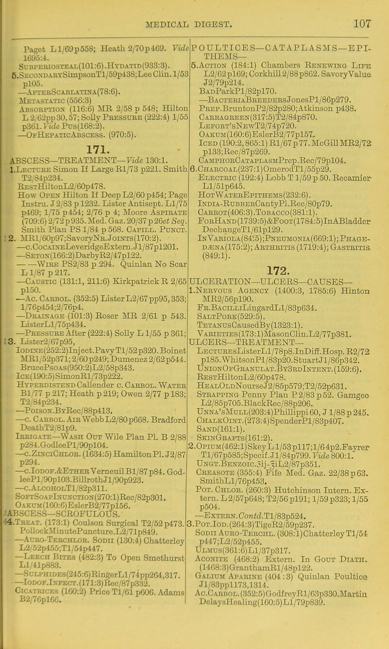 Paget L1/69 p 558; Heath 2/70 pd69. Vide IGdoA. Su BPEKiosTE al(101 :6) .Hydatid (933:3). 5.SECONDAKYSimpsoiiTl/59pi38;Lee Clin. 1/53 plOo. —AFXEBSCABLATrNA(78:6). Metastatic (556:3) Absobptiox (116:6) ]\IR 2/58 p 548; Hilton L 2,62pp 30,57; Solly Pbessxjbe (222:4) 1/55 TpStil.Vide Pus(168:2). —OfHepaticAbscess. (970:5). 171. ABSCESS—TREATMENT—Fide 130:1. LLectuke Simon If Large El/73 p221. Smith T2/S4p234. EESTHiltonL2/60p478. How Open Hilton If Deep L2/60 p454; Page Instru. J2/83 p 1232. Lister Antisept. Ll/75 p469; 1/75 p454; 2/76 p 4; Moore Aspibate (709:6) 2/72p935.Med. Gaz.20/37p26ei Seg. Smith Plan PS 1/84 p 568. Capill. Punct. 2. iIRl/60p97; SavoiyNB.Joints(170:2). —c. CocAEsELeveridgeExtern. Jl/87pl201 —SETON(166:2)DarbyR2/47pl22. WiBE PS2/83 p 294. Quinlan No Scar L 1/87 p 217. —Caustic (131:1, 211:6) KirkpatrickR 2/65 ploO. —Ac. Cabbol. (352:5) ListerL2/67pp95,353; l/76p454;2/76p4. —Dbaxn-age (101:3) Roser ME 2/61 p 543. ListerLl/75p434. —Peessuee After (222:4) SoUy L1/55 p 361; ;3. Lister2/67p95, Ioddce (252:2)In]ect.Pavy Tl/52 p320. Boinet iIEi;52p371; 2/60 p249; Dumenez 2/62 p544. BrucePsoAs(950:2)L2/58p343. ICE(190:5)StmonRl/73p222. Htpeedistend Callender c. Cabbol. Wateb Bl/77 p 217; Heath p 219; Owen 2/77 p 183; T2,84p234. —Poi30N.BYEec/88p413. —c. Cabbol. Aia Webb L2/80p668. Bradford DeathT2/81p9. Ibeigate—Wash Out WUe Plan PI. B 2/88 p284. GodleePl/90pl04. —cZinciChloe. (1634:5) HanultonPl. J2/87 p294. —c.IoDOF.&ETHEBVemeuilBl/87p84. God- leePl/9Opl03.BiUrothJl/90p923. —C.ALCOHOLTl/82p311. SoFrSoAPl.N-CNCTiON(270:l)Eec/82p301. OAKUMaG0:6)EslerB2/77pl56. •AB3CE.SS—SCEOPULOUS. 44.TBEAT. (173:1) Coul.son Surgical T2/52p473. PollockMinutcPuncture.L2/71p849. —Aubo-Tekchlob. Sodh (130:4) Chatterley L2/'52p455;Tl/54p447. —Leech Bite3 (482:3) To Open Smethurst Ll/41p883. —SL-LPHiDE3(245:6)RingerLl/74pp264,317. —IoDOF.lNFECT.(171:.3)Eec/87p332. Cicatrices (100:2) Price Tl/01 p606. Adams B2/7GplCG. POULTICES—0 AT APL ASMS—EPI- THEMS— 5. Action (184:1) Chambers Renewing Life L2/62pl69; Corkhill2/88p862. SavoryValue. J2/79p214. BADParkPl/82pl70. —BACTEBIABBEEDEESJonesPl/86p279. PBEP.BruntonP2/82p280;Atkiuson p438. CABBAGEEEN(317:5)T2/84p870. Lefoet'sNewT2/74p720. OAKUM(160:6)EslerB2/77pl57. Iced (190:2,865:1) El/67 p 77. McGmMR2/72; pl38;Rec/87p269. CAMPHOECATAPLASMPrep.Eec/79pl04. 6. CHABcoAL(237:l)OmerodTl/55p29. Electbic (192:4) Lobb T1/59 p 50. Eecamier- Ll/51p645. HotWatebBpithbms(232:6). lNDiA-EuBBEECantyPl.Eec/80p79. Cabbot(406:3) .Tobacco (381:1). PoBHAND(1739:5)&PooT(1784:5)InABladder DechangeTl/61pl29. InVabiola(84:5);Pneumonia(669:1);Phage- d^na(175:2); Artheitis (1719:4); Gasteitis. (849:1). 172. ULCEEATION—ULCEES—CAUSE S— I.Nbbvous Agency (1400:3, 1785:6) Hinton ME2/56pl90. FE.BACiLLiLingardLl/83p634, SaltPoek(529:5). TETANUsCausedBy(1323:l). VABiETiEs(173:l)MasonCnn.L2/77p381. ULCERS—TEEATMENT— LECTUBEsListerLl/78p8.InDiff.Hosp. E2/72 pl85.WhitsonPl/83p20.StuartJl/86p342. UnionOpGbanulat.By3edIntent.(159:6). EESTHiltonL2/60p478. HEALOLDNourseJ2/85p579;T2/52p631. Stbapping Penny Plan P2/S3 p52. Gamgee L2/85p705.BlackEec/88p206. UNNA'sMuLL(203:4)Phillippi 60, J1/88 p 245. ChalkOint. (273:4) SpenderPl/83p407. Sand(161:1). SkinGeapts (161:2). ,Opium(462:1) Skey L 1/53 pll7;l/6 4p2.Payrer Tl/67p585;Specif. Jl/84p799. Vide 800:1. UNGT.BENzoic.5ij-3iL2/87p351. Cbeasote (355:4) Fife Med. Gaz. 22/88 p 68. SmithLl/76p453. Pot. Chloe. (260:3) Hutchinson Intern. Ex- tern. L2/57p648; T2/56pl91; 1/59 p323; 1/55 p504. —Extebn. Contd. Tl/83p524. 3.P0T.l0D.(264:3)TigcE2/59p237. SoDii Aubo-Tebchl. (308:l)Chatterley Tl/54 p447;L2/52p455. Ulmus(361 :6) Ll/37p317. Aconite (468:2) Extern. In Gout Diath. (14G8:3)GranthamRl/48pl22. Galium Apabine (404:3) Quinlan Poultice Jl/83ppll73,1314. Ac.CARBOL.(352:5)GodfroyEl/63p330.Martin DolaysHoaling(160:5)Ll/79p839.