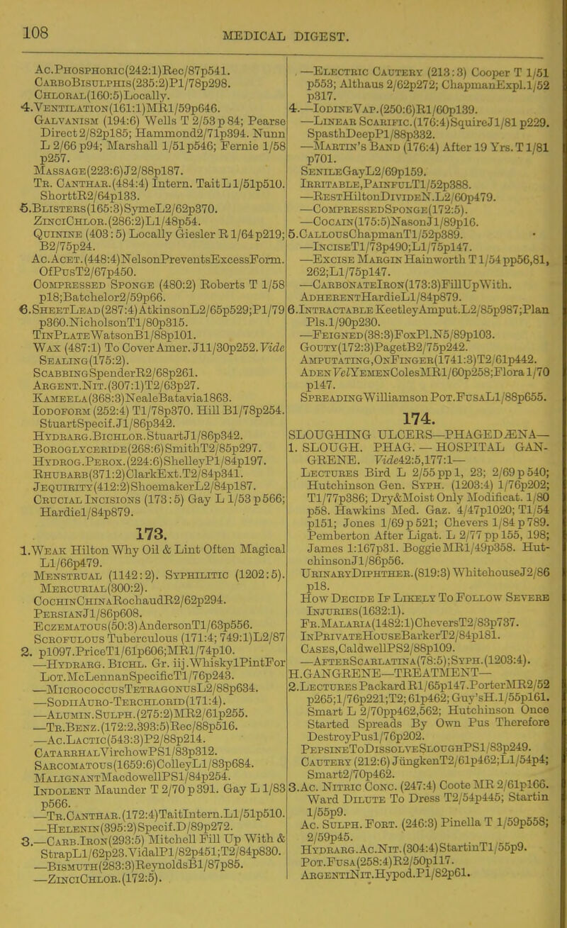 Ac.PHOSPHOBic(242:l)Rec/87p541. CARBoBisuLPHis(235:2)Pl/78p298. CHLOKAL(160:5)Locally. 4. VENTii-ATiON(161:l)MRl/59p646. Galvanism (194:6) Wells T 2/53p84; Pearse Direct2/82pl85; Haminond2/71p394. Nunn L 2/66 p94; MarshaU 1/51 p546; Fernie 1/58 p257. MASSAGE(223:6)J2/88pl87. Tb. Canthar.(484:4) Intern. TaitLl/51p510. ShorttR2/64pl38. 5. Blistebs (165:3) S5'meL2/62p370. ZiNCiCHLOE.(286:2)Ll/48p54. Quinine (403:5) Locally Giesler E, 1/64 p219; B2/75p24. Ac.AcET.(448:4)]SrelsonPreventsExcessForm. OfPusT2/67p450. Compressed Sponge (480:2) Roberts T 1/58 pl8;Batchelor2/59p66. €.SHEETLEAD(287:4)AtkinsonL2/65p529;Pl/79 p360.NicholsonTl/80p315. TinPlate WatsonBl/SSplOl. Wax (487:1) To Cover Amer.Jll/30p252.7icZe Sealing (175:2). ScABBiNGSpenderR2/68p261. ARGENT.NiT.(307:l)T2/63p27. KAMEELA(368:3)NealeBatavial863. Iodoform (252:4) Tl/78p370. Hill Bl/78p254. StuartSpecif. Jl/86p342. Hydeaeg.Bichlor. Stuart Jl/86p342. BoROGLYCERiDE(268:6)SmithT2/85p297. HYDROG.PEROx.(224:6)SheUeyPl/84pl97. RHUBAEB(871:2)ClarkExt.T2/84p341. jEQUiRiTY(412:2)ShoemakerL2/84pl87. Crucial Incisions (173:5) Gay L 1/53 p 566; Hardiel/84p879. 173. 1. Weak Hilton Why Oil & Lint Often Magical Ll/66p479. Menstrual (1142:2). Syphilitic (1202:5). Meecueial(300:2) . CocHraCHmARochaudR2/62p294. PEESIANJl/86p608. E CZEM ATOUS (50:3) AnclersonTl/63p556. Scrofulous Tuberculous (171:4; 749:l)L2/87 2. pl097.PriceTl/61p606;MRl/74pl0. —Hydrarg.Bichl. Gr. iij.WhiskyIPintFor LoT.McLennanSpecificTl/76p243. MlCEOCOCCUSTETRAGONUSL2/88p634. —SodiiAuro-Terchlobid(171:4). —ALUMiN.SuLPH.(275:2)MR2/61p255. —TB.BENZ.(172:2.393:5)Rec/88p516. —Ac.LACTic(543:3)P2/88p214. CATABEHALVirchowPSl /83p312. SAECOMATOUS(1659:6)CoileyLl/83p684. MALiGNANT]MacdowellPSl/84p254. Indolent Maunder T 2/70 p 391. Gay L1/83 p566. —TB.CANTHAR.(172:4)TaitIntern.Ll/51p510. —HELENiN(395:2)Specif.D/89p272. 3. —Carb.Iron(293:5) Mitchell Pill Up With & StrapLl/62p23.VidalPl/82p451;T2/84p830. —BiSMUTH(283:3)Re}TioldsBl/87p85. —ZinciChlob. (172:5). —Electric Cautery (213:3) Cooper T 1/51 p553; Althaus 2/62p272; ChapmanExpl.l;52 p317. 4. —Iodine Vap. (250:6)R1 /G0pl39. —Linear ScAEiFic.(176:4)SquireJl/81 p229. SpasthDeepPl/88p332. —Maetin's Baud (176:4) After 19 Yrs. T1/81 p701. SENiLEGayL2/69pl59. Ieritable,PainfulT1/52p388. —RESTHiltonDiviDEN.L2/60p479. —CompressedSponge(172:5). —CocAiN(175:5)NasonJl/89pl6. 5. CALLOUsChapmanTl/52p389. —lNCiSETl/73p490;Ll/75pl47. —Excise Margin Hainworth T1/54 pp56,81, 262;Ll/75pl47. —CARBONATElRON(173:3)FmUpWith. AoHERENTHardieLl/84p879. 6.lNTRACTABLEKeetleyAmput.L2/85p987;Plaii Pls.l/90p230. —FEiGNED(38:3)PoxPl.N5/89pl03. GouTY(172:3)PagetB2/75p242. Amputating,OnFinger(1741:3)T2;61p442. Aden yeZYEMENColesMRl/60p258;Flora 1/70 pl47. Spreading WiIliamsonPoT.FusALl/88p655. 174. SLOUGHING ULCERS—PHAGEDiENA— 1. SLOUGH. PHAG. — HOSPITAL GAN- GRENE. rae42:5,lV7:l— Lectures Bird L 2/55 ppl, 23; 2/69 p 540; Hutchinson Gen. Syph. (1203:4) l/76p202; Tl/77p386; Dry&lMoist Only Modificat. 1,80 p58. Hawkins Med. Gaz. 4/47pl020; Tl 54 pl51; Jones 1/69 p 521; Chevers 1/84 p 789. Pemberton After Ligat. L 2/77 pp 155, 198; James l:167p31. BoggieMRl/49p358. Hut- chinsonJl/86p56. UrinaeyDiphther. (819:3) WhitehouseJ2/86 pl8. How Decide If Likely To Follow Severe lNJUEiEs(1632:l). PE.MALAEiA(1482:l)CheversT2/83p737. lNPEiVATEHousEBarkerT2/84pl81. CASES,CaldwellPS2/88pl09. —AfteeScaelatina(78:5) ;Syph. (1203:4). H.GANGRENE—TREATMENT— 2. LECTUEEsPackardRl/65pl47.PorterMR2/52 p265;l/76p221;T2; 61p462; Guy'sH.l/55pl61. Smart L 2/70pp462,562; Hutchinson Once Started Spreads By Own Pus Therefore DestroyPusl/76p202. PEPSINEToDISsoL^^2SLOUGHPSl/83p249. Cautery (212:6) JiingkenT2/61p462;Ll/54p4; Smart2/70p462. 3. Ac. Nitric Conc. (247:4) Coote :\IR 2/61pl06. Ward Dilute To Dress T2/54p445; Startin l/55p9. Ac. SuLPH. Fort. (246:3) Pinella T l/59p558; 2/59p45. Hydraeg . Ac.NiT. (804:4) StartinTl/55p9. PoT.FusA(258:4)R2/50pll7. ABGENTiNiT.Hypod.Pl/82p61.