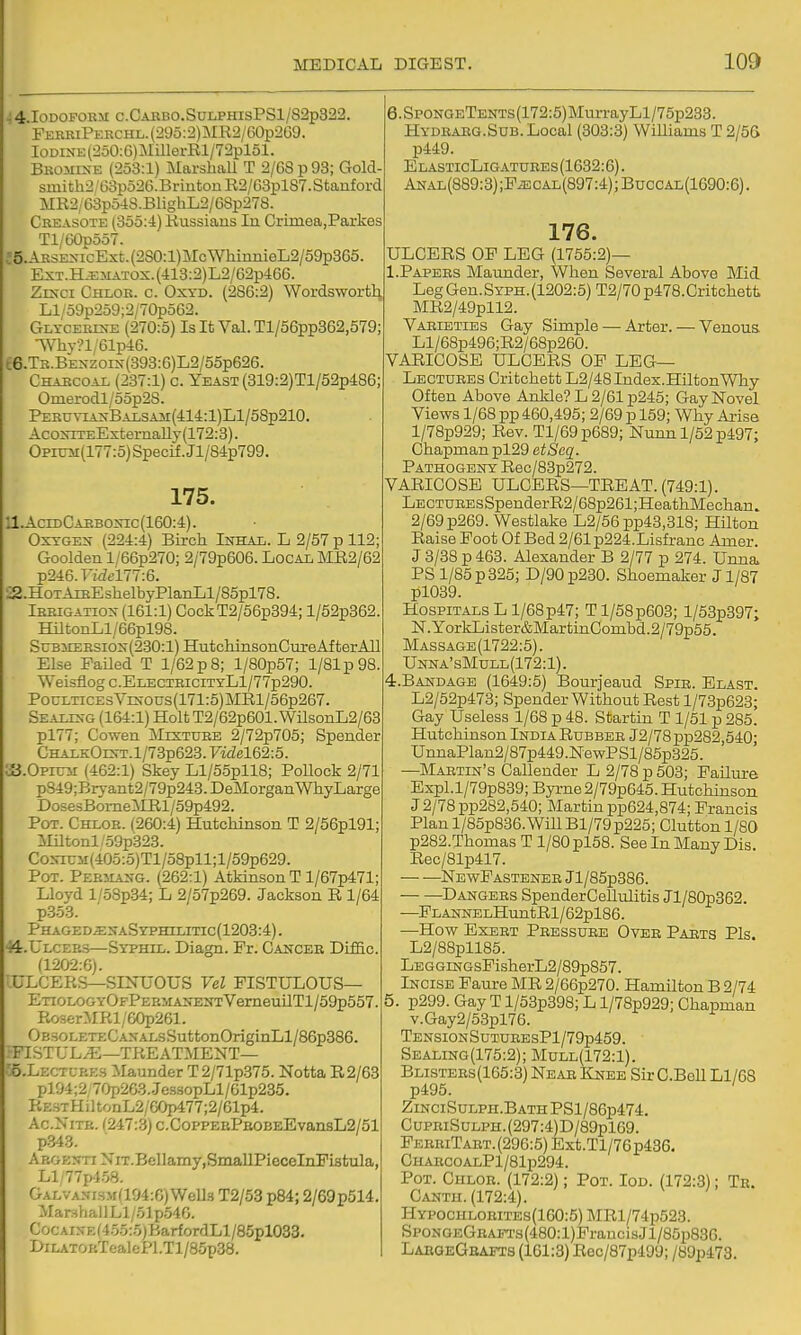 4.I0DOPOEM c.CAiiBO.SunPHisPSl/82p3i22. FEERiPERCHL.(29o:2)MR2/60p2G9. IoDiNE(250:6)MillerRl/72pl51. Bkomke (253:1) Marshall T 2/G8p93; Gold sinith2/63p526.BriutonR2/63pl87. Stanford MR2/63p548.BlighL2/68p278. Creasote (355:4) Russians In Crimea,Parkes Tl/60p557. c5.ARSEXicExt.(2S0:l)McWhinnieL2/59p365 ExT.HjE5iATOX.(413:2)L2/62p466. Zrsci Chlor. c. Oxyd. (286:2) Wordswortli Ll'o9p259;2/70p562. Glycertn-e (270:5) Is It Val. Tl/56pp362,579; SVhv?l/61p46. t6.TR.BEXZOiN(393:6)L2/55p626. Charcoal (237:1) c. Yeaso? (319:2)Tl/52p486; Omerodl/55p28. PERUViAxBALSAir(414:l)Ll/58p210. AcoxiTEExternaUy (172:3). OproM(177:5)Specif.Jl/84p799. 175. 11.AcidCarboxic(160:4). OxTGEX (224:4) Birch Inhal. L 2/57 p 112; Goolden l/66p270; 2/79p606. Local MR2/62 p246.T7f7t'177:6. a.H0TAiBEshelbyPlanLl/85pl78. Irrigation (161:1) CockT2/56p394; l/52p362. HiltonLl/66pl98. SuB5rERSiox(230:l)HutchinsonCureAfterAll Else Failed T 1/62 p 8; l/80p57; 1/81 p 98. Weisfiog c.EnECTRiciTyLl/77p290. PocLTicEsVixous(171:5)MRl/56p267. SEAxrs-G (164:1) Holt T2/62p601. WilsonL2/63 pl77; Cowen Mixture 2/72p705; Spender CHAEKOrs-T.l/73p623. Videl62:5. S.OPnnr (462:1) Skey Ll/55pll8; PoUock 2/71 p849;Br}-ant2/79p243.DeIiIorganWhyLarge DosesBomeMRl/59p492. Pot. Chlor. (260:4) Hutchinson T 2/56pl91; Miltonl/.59p323. CoxiUM(405:.5)Tl/58pll;l/59p629. Pot. Persiaxg. (262:1) Atkinson T l/67p471; Lloyd l/58p.34; L 2/57p269. Jackson R 1/64 p353. Phaged.s;xaSyi'hilitic(1208:4) . 44.ULCEB.S—Syphil. Diagn. Fr. Cakcer Diffic. (1202:6). -ULCERS—SINUOUS Vel FISTULOUS— ETiOLOGYOFPERMAXEXTVerneuilTl/59p557. RoserMRl/60p261. OB30LETECAXAL.sSuttonOriginLl/B6p386. FISTUL;E—TREATMENT— ;6.Lectl-p.E3 Maunder T 2/71p.375. Notta R2/63 pl94;2 70p263.Je.ssopLl/61p235. RESTHiltonL2/60p477;2/61p4. Ac.NiTK. (247:3) c.C0PPEEPB0EEEvansL2/51 p343. A ROEjfTi NiT.Bellamy.SmallPiecelnFistula, Ll/77p4.58. GALVANi.sM(194:6)Well.s T2/53 p84; 2/69p514. ManihallLl/51p54G. CocAixE(4.55:.5)BarfordLl/85pl033. I>iLATOETeaIcPl.Tl/85p38. 6.SpoNGETENTs(172:5)MurrayLl/75p233. Hydraeg.Sub. Local (303:3) Williams T 2/5G p449. ElasticLigatuees(1632:6). ANAL(889:3);FiECAL(897:4);BuccAL(1690:6). 176. ULCERS OF LEG (1755:2)— I.Papebs Maunder, When Several Above Mid LegGen.SYPH.(1202:5)T2/70p478.Critchett MR2/49pll2. Varieties Gay Simple — Arter. — Venous Ll/68p496;R2/68p260. VARICOSE ULCERS OF LEG— Lectures Critohett L2/48Index.HiltonWhy Often Above Ankle? L 2/61 p245; Gay Novel Views 1/68 pp 460,495; 2/69 p 159; Why Arise l/78p929; Rev. Tl/69p689; Nunnl/52p497; Chapman pl29 etSeq. Pathogeny Rec/83p272. VARICOSE ULCERS—TREAT. (749:1). LECTUREsSpenderR2/68p261;HeathMechan. 2/69p269. Westlake L2/56pp43,318; Hilton Raise Foot Of Bed 2/61p224.Lisfranc Amer. J 3/38 p 463. Alexander B 2/77 p 274. Unna. PS 1/85 p 325; D/90p230. Shoemaker J1/87 pl039. Hospitals L l/68p47; Tl/58p603; l/53p397; N.YorkLister&MartinCombd.2/79p55. Massage(1722:5). Unna'sMull(172:1). 4. BANDAGE (1649:5) Bourjeaud Spib. Elast. L2/52p473; Spender Without Rest l/73p623; Gay Useless 1/68 p 48. Startin T 1/51 p 285. Hutchinson IndiaRubber J2/78pp282,540; UnnaPlan2/87p449.Ne wP SI/85p325. —Martin's Callender L 2/78 p 503; Failure Expl.l/79p839; Byrne 2/79p645. Hutchinson J2/78pp282,540; Martin pp624,874; Francis Plan l/85p836.Will Bl/79p225; Cluttonl/80 p282.Thomas T 1/80 pl58. See In Many Dis. Rec/81p417. — —NewFastenee Jl/85p386. Dangers SpenderCellulitis Jl/80p362. —FLANNELHuntRl/62pl86. —How Exert Pressure Over Pabts Pis. L2/88pll85. LEGGiNGsFisherL2/89p857. Incise Faure MR 2/66p270. Hamilton B 2/74 5. p299. Gay T l/53p398; L l/78p929; Chapman v.Gay2/53pl76. TENSI0NSuTURESPl/79p459. Sealing(175:2); Mull(172:1). Blistees(1C5:3) Near Knee Sir C.Bell Ll/68 p495. ZiNCiSuLPH.BATHPSl/86p474. CuPEiSuLPH.(297:4)D/89pl69. FeeriTabt. (296:5) Ext.Tl/76p436, CHAECOALPl/81p294. Pot. Chloe. (172:2); Pot. Iod. (172:3); Te. Canth. (172:4). Hypochloeites(160:5) MRl/74p523. SpoNGEGBAFTs(480:l)FraucisJl/85i5836. LabgeGbatts (161:3) Rec/87p499; /89p473.