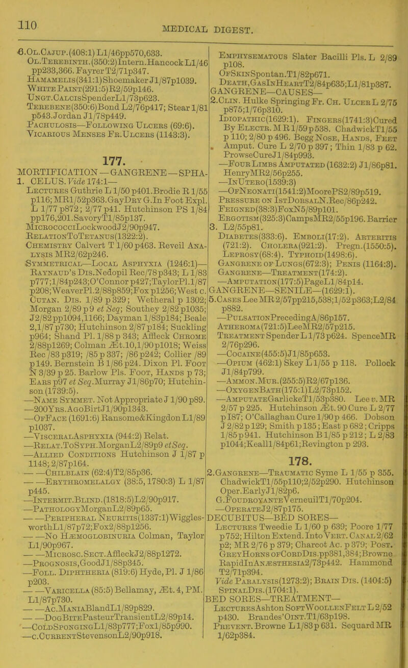 MEDICAL DIGEST. €.OL.CAJUP.(408:l)Ll/46pp570,633. OL.TEBEBiNTH.(350:2)ln tern.Hancock Ll/4:6 pp233,36G. Fayrer T2/71p347. Hamamelis (341:1) Slioemaker Jl/87pl039. White PAiNT(291:5)E.2/59pl46. UNGT.CALCisSpenderLl/73p623. TEBEBENE{350:6)Bond L2/76p417; Stear 1/81 p543. Jordan Jl/7Bp449. Pachulosis—Following Ulceus (69:6). Vicarious Menses Fe.Ulcees (1143:3). 177. MORTIFICATION — GANGRENE - -SPHA- 1. CELUS.ytde 174:1— Lectures Guthrie L1/50 p401.Brodie R1/55 pll6; MRl/52p363.GayDRY G.In Foot Expl. L 1/77 p872; 2/77 p41. Hutchinson PS 1/84 ppl76,201.SavoryTl/85pl37. MiCROCOCCiLockwoodJ2/90p947. EelationToTetanus (1322:2). Chemistry Calvert T 1/60 p463. Reveil Ana LYSIS MR2/62p246. .Symmetrical—Local Asphyxia (1246:1)— Raynaud's Dis.Nodopil Rec/78p343; L1/83 p777;l/84p243;0'Counorp427;TaylorPl.l/87 p208;WeaverP1.2/88p859;Foxpl256;Westc. CuTAN. Dis. 1/89 p 329; Wetheral p 1302; Morgan 2/89 p 9 et Seq; Southey 2/82pl035 J2/82ppl094,1166; Dayman l/83plB4; Beale 2,1/87 p730; Hutchinson 2/87 pl84; Suckling p964; Shand PI. 1/88 p 343; Affleck Chrome 2/88pl269; Colman ^t.lO,l/90pl018; Weiss Rec/83p319; /85p337; /86p242; Collier /89 pl49. Bernstein B 1/86 p24. Dixon PL Foot N 3/39 p 25. Barlow Pis. Foot, Hands p 73 Ears p97 et Seg.Murray Jl/86p70; Hutchin- son (1739:5). —Name Symmet. Not Appropriate J1/90 p89 —200YRS.AGoBirtJl/90pl343. —OfPace (1691:6) Ransome&KingdonLl/89 pl037. —VisceealAsphyxia (944:2) Relat. —RELAT.ToSYPH.MorganL2/89p9 ctSeq. —Allied Conditions Hutchinson J 1/87 p 1148; 2/87pl64. Chilblain (62:4)T2/85p36. Ebythromblalgy (38:5,1780:3) L 1/87 p445. —lNTERMiT.BLiND.(1818:5)L2/90p917. —PATHOLOGYMorganL2/89p65. Peripheral NEURms(1337:l) Wiggles worthLl/87p72;Pox2/88pl256. . No HiEMOGLOBiNURiA Colman, Taylor Ll/90p967. MicRosc.SECT.AffleckJ2/88pl272. —Prognosis,Good Jl/88p345. —FoLL. Diphtheria (819:6) Hyde, PI. J 1/86 p203. Varicella (85:5) Bellamay, iEt. 4, PM. Ll/87p730. Ac.MANiABlandLl/89p829. DoGBiTEPasteurTransiontL2/89pl4. —CoLDSpoNGiNGLl/83p777;Foxl/85p990. —c.CuREENTStevonsonL2/90p918. Emphysematous Slater Bacilli Pis. L 2/89 pl08. ' OFSKiNSpontan.Tl/82pG71. Death,GasInHeartT2/84p635;L1/81p387. GANGRENE—CAUSES— 2. CLIN. Hulke SpringingFr. Ch. UlcebL 2/76 p875;l/76p310. Idiopathic(1629:1). FiNGEEs(1741:3)Cured By ELECTB.MRl/59p538. ChadwickTl/55 p 110; 2/80 p 496. Begg Nose, Hands, Feet . Amput. Cure L 2/70 p 397; Thin 1/83 p 62, Pro wseCure J1 /84p993. —Pour Limbs Amputated (1632:2) Jl/86p81. HenryMR2/56p255. —InUtero(1539:3) —OFNEONATi(1541:2)MoorePS2/89p519. Pressure on IsTDoRSALN.Rec/8Gp242. FEiGNED(38:3)FoxN5/89pl01. EEGOTisM(325:3)OanipsMR2/55pl96. Barrier 3. L2/55p81. DiABETEs(333:6). Embolx(17:2). Aktebitis (721:2). Choleea(921:2). Pregn.(1660:5). Leprosy(68:4). Typhoid(1498:6). Gangrene OF LuNGs(672:3); Penis (1164:8). Gangrene—Treatment(174:2). —AMPUTATiON(177:5)PageLl/84pl4. GANGRENE—SENILE—(1629:1). 5.CASES Lee MR 2/57pp215,538;l/52p363;L2/84 p882. •—PuLSATiONPrecedingA/86pl57. ATHEROMA(721:5)LeeMR2/57p215. Treatment Spender L1/73 p624. SpenceMR 2/76p296. —CocAiNE(455:5)Jl/85p653. —Opium (462:1) Skey L1/55 p 118. Pollock Jl/84p799. —AMMON.MuR.(255:6)R2/67pl36. —OxygenBath(175:1)L2/73p152. —AMPUTATEGarlickeTl/o3p380. Lee v. MR 2/57 p 225. Hutchinson Mt. 90 Cure L 2/77 pI87; O'CallaghanCui-el/90p 466. Dobson J 2/82 p 129; Smith p 135; East p 682; Cripps l/85p941. Hutchinson B1/85 p 212; L 2/83 pl044;Kealll/84p61;Revington p 293. 178. 2.GANGRENE—TRAUMATIC Syme L 1/55 p 355. ChadwickTl/55pll0;2/52p290. Hutchinson Oper.EarlyJl/82p6. G.FouDROYANTEVerneuilTl/70p204. —OPERATEj2/87pl75. DECUBITUS—BED SORES— Lectures Tweedie L 1/60 p 639; Poore 1/77 p 752; Hilton Extend. Into Vert. C.\xal 2/62 p2; MR 2/76 p 379; Charcot Ac p 379; Post. GREYHoRNSOFCoBDDis.pp381,384;Browne RapidIuANiESTHESiA2/73p442. Hammond T2/71p394. Vide Pabalysis(1273:2); Bbain Dis. (1404:5) SpinalDis.(1704:1). BED SORES—treatment- Lecture sAshton SoftWoollenFelt L 2/52 p430. Brandes'OiNT.Tl/63pl98. Prevent.Browne Ll/83p631. ScquardMR l/62p384.