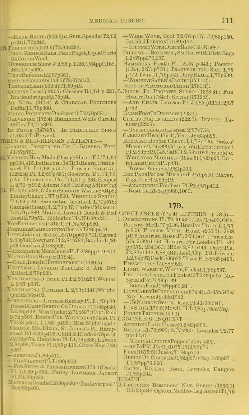 Si. —Hydr.Bichl. (303:6) c. SpiE.SpenderT2/62 pl24;l/76p2rt3. ^!3.TcKPE^•T^^■E(349:6)T2/83p234. UxGT. RESiN-EBALS.PEKuPaget.EqualParts OuCottonWool. Hypericum Snow J 2/83 p 1125;l/84pp9,162, 9S2;2/S4p696. I'xGTBEXzorxL2/87p351. S TYPTicCoLLOiD(153:5)T2/67p512. I Tan>-ateLead(292:4)T1/59p42. I Qcrs-ts-E Local (403:5) Gieseler R1/64 p 221. BnickeubridgeB2/75p24. Ac. XiTR. (247:4) & Charcoal Poultices DuffinTl/76p300. AlEDic.PouLTicEsDuckworthP2/78p381. elALVA^nsji (172:4) Hammond Wells Cure In 4SHrs.T2/71p394. Is- Fever (1476:5). In Pbactured Spine (1703:2)ToPrevent B8EDS & BED-RIDDEN PATIENTS— Jarring Prevented By I. Rubber Eeet Jl/S7p761. H. Various HowMade.ChangeSheetsEd.T 1/66 ppl9S,415.lNRHEUM.(1461:8)Hearn,Prame- work Pl. L 1/63 p 557. Lawson Paralys. (1282:4) PL T2/53p651; Goodwin, Do. Jl/88 p25; Duncanson Do. H/90 p 634.Hooper L 2,70 p912; Adams Self-Raising Adjusting PI. 2/61p226; OsbomSPRiNGi;. Water2/64p8; TinsleyCheap 1/77 p 500. Venetian Spring T 1; 69 p 23. Samaritan Invalid L l/77p578; GamgeeCheapPl. 2/78 p37; Parkes'Museum L2/79p 889. Matlock Invalid Couch & Bed Rest.J2/79p51. BidingtonPls.N4/8gp220, FoREpiLEPTiC3(1313:l)Pl.N4/89p220. PoRTABLECAiiPAiGNiNGCorran J2/85p978, Lifts Jaldns (1651:5)L2/70 pp639,701;Clawed 2 S3p741;NewhamP1.2/84p784;Batsfordl/86 p23.GoodwinJl/88p25. —Excelsior iIonkhousePl.L2/89ppll9,202 Vt'ATERBEDsHooper(178:4). —COLD,ICEDlnHYPERPYEEXIA(1480:5). UNIVERS.4L Invalid Tubular c. Air Bed :MillarL2/78p223. Ventilating O'Brien Pl.T2/80p253.Wyman L 2/87 p987. Ventilating Clothes L 2/83pll46;Wright, Quilt2/86p402. Stretchers—Litters Keetley PI. Ll/76p49. RussellCAMP Spring OrDholee Tl/6op640; L2 GGp442; Miss Tucket 2/71p597;Capt.Rcid 2 72 p568. FowlerPoH Wounded (574:4), PI. T2 .5::ipG51; Ll/62 p496; Miss Nightingale, Cradle, oOs. Dixon, St. James's PI. Hamp- .stead Rd.2/G2 p408; Child & Hinde 2/78p273; J2,78p.374. Hamilton Pl.Ll/79p885; Lawson 2 S4pOC;Tozer P1.2/85p 118. GroseNew J/80 p287. — \SHFORDjl/89p511. —THEVlADUCTpl.Jl/90p306. —Fob Ships & TRAN.ssHip.MENT(179:l)Darke PI. Ll/89p5.38. Farley Lowmook Jacket P1.N4 Sr;p222. Matt r:;:s.sf>oudieL2/80p220 ThoLiverpool P.ecy83p400. —Wire Wove, Cool T2/76 pl07; J2/83pl50. Brai dedToRsiONLl/89pl 77. —StufpedWithDirtyRagsL2/87p987. Pillows—Bolsters, StuHedWithDirtyEags L2/87pp976,987. Hammocks Heath PI. L2/57 p 341; Pocket (lib.), 2/73 p760; Transporting Sick 1/75 p772;TwiNEl/76p943.Da\'yRAiL.Jl/78p939. —ToApplySayre'sJacket(1711:2). BedPorFracturedThigh(1761:1). 6.Couch To Promote Sleep (1368:4); For HeartDis.(784:3).Spinal(1712:2). —And Chair Leveson PI. J2/85 plll9: 2/87 p752. RaiseFootInDiseases(223:1). Chairs For Invalids (222:6). Invalid Ta- bles(222:6). —GYN.ECOLOGiCALJonesJ2/87p752. CARRiAGEBED(179:l),YeatsJ2/83p825. Bedrest Hooper.Cheap, Ll/78p426; Parkes' Museum2/79p890;Mayer,WithPootSupport P1.2/83ppl9,145.SaltP1.2/88pl026;Ai-nold c. Weighing Machine (1644:5) l/89p25;Bur- tonARMCHAIRPl.p431. —To WELFendick J2/81p903. Bed PANsParkes'Mus'eumL2/79p890; Mayer, CageForP1.2/83pl9. —ANATOMiCALForshamPl.PS2/87p412. —RiMFoRLl/84pp988,1060. 179. AIMBULANCES (574:4) LITTERS—(178:5)— 1. Descriptions Pl.T2.60p390; L2/71p400. Otis, Railway MRl/77pl36. Russian Train L1/77 p 808; Frances Milit. Hosp. (206:3), 2/68 pl96; Austrian Hosp.Pl.2/71 p611; Paris Ex- hib. 2/89pll93; Howard For London Pl.1/82 pp 172, 234,360; Hides 2/82 p444. Davy Pis. J2/82pll42;l/88p345;Leel/86pl231.Lawson L2/84p97;Peckl/86p23.Tozer PlB 2/85 p423. FiTZ WILLIAML2/88p920. Light, WARMTH,WATER,HicksLl/88p597. Lectures Esmarch First AidT2/82p565. Ma- terialsForJl/86pl39. —BooKsFoRJl/87pp68,241. HowCARRYlFlNSENSiBLE(574:4)Ll/85p547ci 5^cg.DarwinJ2/88pl342. —UpNAER0wSTAiRsDavy,Pl.Jl/88p346. FoBSHips(178:5)Mowll,Pl.L2/85p765e<5'eff. PoliceTricyle(199:1) CORONER'S INQUEST— AMENDEDLAwsHusseyT2/83p568. Rules Ll/76p900; 2/77p930. Lowndes T2/77 pp411,481. —MEDicALDuTiEsPepperL2/87p399. —AsToPM.J2/81pl075;PS2/83p76. FEEs(1615:5)HusseyTl/85p709. Office Op CoronebJi/82p57c< S'c<7.1/83p971: Ll/87pp79,990. Oaths, Kissing Book, Lowndes, Dangers Jl/88p994. DEATH— 3.Lectures Beaumont Nat. Sleep (1366:1) Rl/63p342.0gston,Modioo-Leg.A8pectTl/76