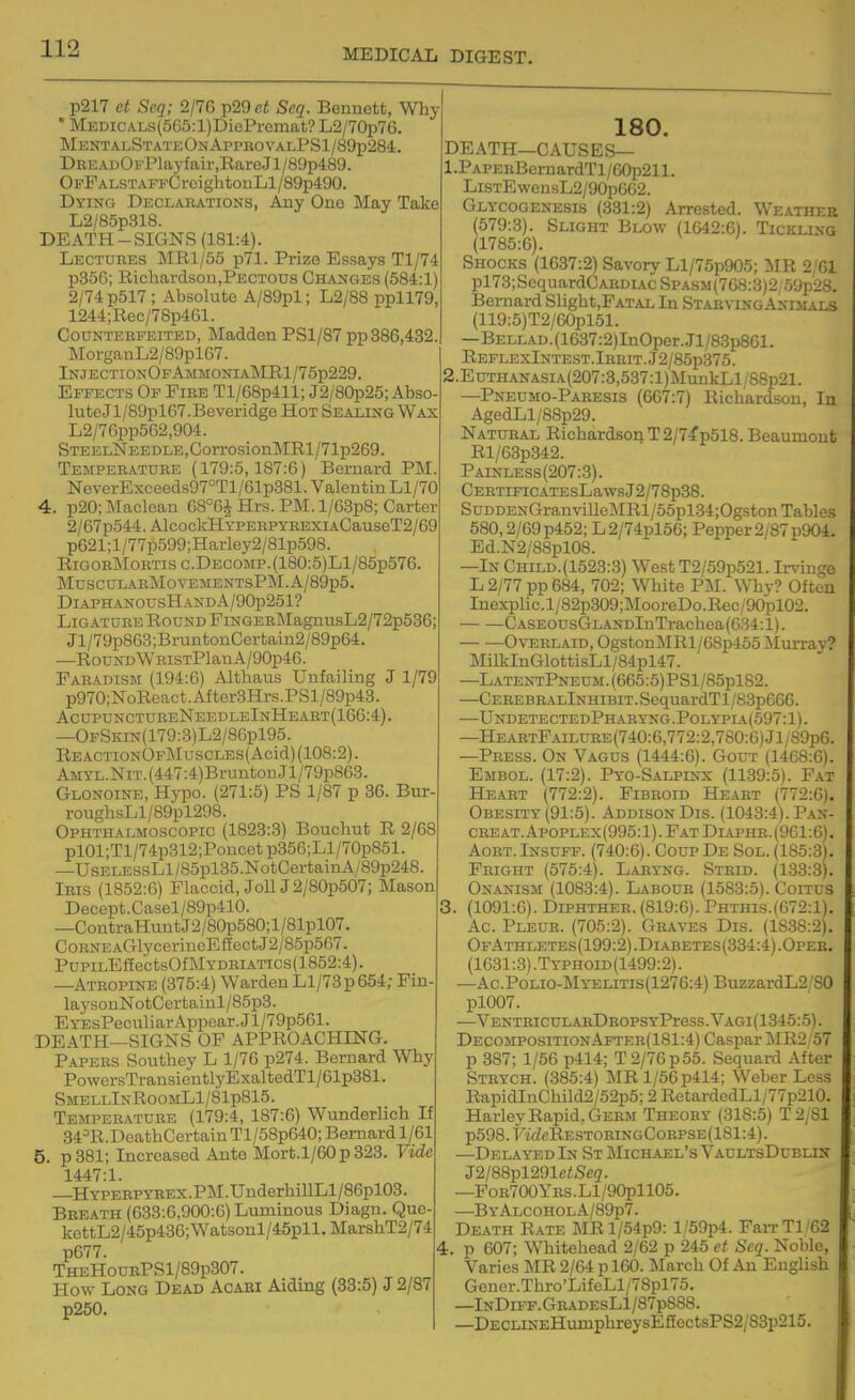 p217 et Seq; 2/76 p29 ct Scq. Bennett, Why • MEDicALs(565:l)DiePremat? L2/70i376. MeotalStateOnAppkovalPS1/89p284:. DBEADOFPlayfair,RareJl/89p489. OFFALSTAPFCroightonLl/89p490. Dying Declarations, Any Ono May Take L2/85p318. DEATH-SIGNS (181:4). Lectures MRl/55 p71. Prize Essays Tl/74 p356; Richardsoo,PECTOUs Changes (584:1) 2/74 p517 ; Absolute A/89pl; L2/88 ppll79, 1244;Rec/78p461. Counterfeited, Madden PSl/87 pp 386,432. MorganL2/89pl67. InjectionOfAmmoniaMRI/75p229. Effects Op Fire Tl/68p411; J2/80p25; Abso luteJl/89pl67.Beveridge Hot Sealing Wax L2/76pp562,904. STEELNEEDLE,CorrosionMRl/71p269. Temperature (179:5,187:6) Bernard PM. NoverExceeds97°Tl/61p381. Valentin Ll/70 4. p20; Maclean 68°6J Hrs. PM. l/63p8; Carter 2/67p544. AlcockHYPERPYREXiACauseT2/69 p621;l/77p599;Harley2/81p598. RiGORMoRTisc.DECOMP.(180:5)Ll/85p576, MuSCULABM0VEMENTSPM.A/89p5. DlAPHANOUSHANDA/90p251? Ligature Round FiNGERMagnusL2/72p536; Jl/79p863;BruntonCertain2/89p64. —RouNDWRiSTPlanA/90p46. Faradism (194:6) Althaus Unfailing J 1/79 p970;NoReact.After3Hrs.PSl/89p43. AcupunctureNeedleInHeart(166:4). —OfSkin(179:3)L2/86p195. ReactionOfMuscles( Acid) (108:2). AMYL.NiT.(447:4)BruntonJl/79p863. Glonoine, Hypo. (271:5) PS 1/87 p 36. Bur- roughsLl/89pl298. Ophthalmoscopic (1823:3) Bouchut R 2/68 pl01;Tl/74p312;Poncetp356;Ll/70p851. —UsELESsLl/85pl35.NotCertainA/89p248 Iris (1852:6) Flaccid, JollJ2/80p5d7; Mason Decept.Casel/89p410. —ContraHuntJ2/80p580;l/81pl07. CoRNEACTlycerinoEfEectJ2/85p567. PuPiLEfEectsOfMYDRiATics(1852:4). —Atropine (375:4) Warden Ll/73p654; Fin- laysonNotCcrtainl/85p3. EYEsPeculiarAppear.Jl/79p561. DEATH—SIGNS OF APPROACHING. Papers Southey L 1/76 p274. Bernard Why PowersTransientlyExaltedTl/61p381. SmellInRoomL1/81p815. Temperature (179:4, 187:6) Wunderlich If 34=R.DeathCertainTl/58p640;Bemardl/61 5. p381; Increased Ante Mort.l/60p323. Vide 1447:1. —HYPERPYBEX.PM.UnderhillLl/86pl03. Breath (633:6,900:6) Luminous Diagn. Que- kettL2/45p436;Watsonl/45pll.MarshT2/74 p677. TheHoubPS1/89p307. How Long Dead Acabi Aiding (33:5) J 2/87 p250. 180. DEATH—CAUSES— 1. PAPERBcruardTl/60p211. LisTEwensL2/90p6G2. Glycogenesis (331:2) Arrested. Weathee (579:3). Slight Blow (1642:6). Tickling (1785:6). Shocks (1637:2) Savory Ll/75p905; MR 2/61 pl73;SequardCARDiAc SPASM(768:3)2;.59p28. Bernard Slight,FAT.iL In Starving Animals (119:5)T2/60pl51. —BELLAD.(1637:2)InOper.Jl/8.3p8Gl. REFLEXlNTEST.lERIT.J2/85p375. 2. EuTHANASiA(207:3,537:l)MuukLl/88p21. —Pneumo-Paresis (667:7) Richardson, In AgedLl/88p29. Natural Richardson T2/7fp518. Beaumont Rl/63p342. Painless(207:3). CERTiFiCATEsLawsJ2/78p38. SuDDENGranvilleMRl/55pl34;Ogston Tables 580,2/69p452; L2/74pl56; Pepper 2/87p904. Ed.N2/88pl08. —In Child. (1523:3) West T2/59p521. Ir\inge L 2/77 pp 684, 702; White PM. Why? Often Inexplic.l/82p309;MooreDo.Rec/90pl02. CASE0usGLANDlnTrachea(634:l). OvERL.MD, OgstonMRl/68p455 Murray? MilkInGlottisLl/84pl47. —LatentPneum.(665:5)PS1/85p182. —CEREBRALlNHiBiT.SequardTl/83p666. —UndetectedPharyng.Polypia(597:1). —HeartFailure(740:6,772:2,780:6)J1/89p6. —Press. On Vagus (1444:6). Gout (1468:6). Embol. (17:2). Pyo-Salpinx (1139:5). Fat Heart (772:2). Fibroid Heart (772:6). Obesity (91:5). Addison Dis. (1043:4). Pan- creat.Apoplex(995:1). Fat Diaphr.(961:6). AoRT. Insuff. (740:6). Coup De Sol. (185:3). Fright (575:4). Laryng. Strid. (133:3). Onanism (1083:4). Labour (1583:5). Coitus 3. (1091:6). Diphther. (819:6). Phthis.(672:1). Ac. Pleur. (705:2). Graves Dis. (1838:2). OfAthletes(199:2).Diabetes(334:4).Oper. (1631:3).Typhoid(1499:2). —Ac.Polio-Myelitis(1276:4) BuzzardL2/80 pl007. —VENTBICULAEDROPSYPreSS.VAGl(1345:5). DecompositionAfter(181:4) Caspar j\IR2 57 p 387; 1/56 p414; T2/76p55. Sequard After Strych. (385:4) MRl/56p414; Weber Less RapidInChild2/52p5; 2 RetardedLl/77p210. Harley Rapid, Germ Theory (318:5) T2/81 p598.Fif/cRE.STOHiNGCoRPSE(181:4). —Delayed In St Michael's VaultsDublin J2/88pl291e<Scg. —PoR700YRS.Ll/90pll05. —ByAlcoholA/89p7. Death Rate MRl/54p9: l/59p4. FaiTTl/62 k p 607; Whitehead 2/62 p 245 et Scq. Noble, Varies MR 2/64 p 160. I^Iarch Of An English Gener.Thro'LifeLl/78pl75. —InDiff.GbadesL1/87p888. —DECLiNEHumphreysE£EectsPS2;S3p215.