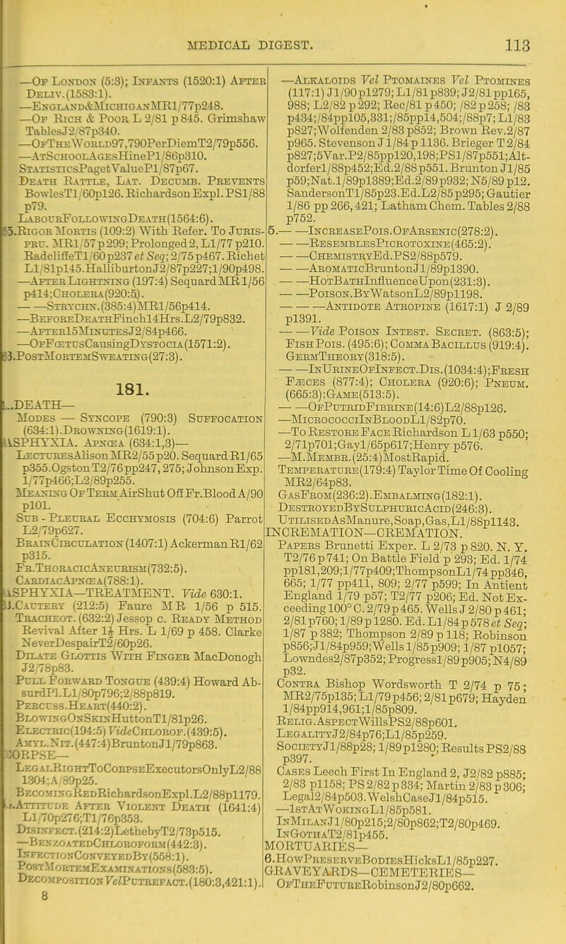 ff MEDICAL DIGEST. 113 —Of London (5:3); Infakts (1520:1) After Deliv.(15S3:1). —EN-GLAND&MlCHIGANMRl/77p2d8. —Of Rich & Pooh L 2/81 p845. Grimshaw TablesJ2/87p340. —OFTHEWoRLD97,790PerDiemT2/79p556. —ATScHOOLAGEsHinePl/86p310. STATiSTicsPaget ValuoPl/87p67. Death Battle, Lat. Decumb. Prevents BowlesTl/60pl26. Richardson Expl. PSl/88 p79. LABOCRFOLr.OWINGDEATH(1564:6). TD.RiGOR IMoRTis (109:2) With Refer. To Juris PRC. MRl/57p299; Prolonged2, Ll/77 p210. RadclifieTl/60p237ciScg;2/75p467.Richet Li;81pl4o.HalIiburtonJ2/87p227;l/90p498. —After Lightning (197:4) SequardMRl/56 p414:CHOij=RA(920:5). STRTCHN.(3S5:4)MRl/56p414. —BEFOREDEATHPinchl4Hrs.L2/79p832. —AfterIoMinutes J2/84p466. —OFFcETUsCausingDTSTOCiA(1571:2). B3.P0STM0RTEilSWEATING(27:3). 181. .death- Modes — Syncope (790:8) Suffocation (634:1).Drowning(1619:1). JASPHYXIA. ApNOiiA (634:1,3)— LECTunEsAlison MR2/55 p20. Sequard Rl/65 p355.0gstonT2/76pp247,275; JohnsonExp. l,;77p466;L2/89p255. Meaning Of Term AirShut Off Pr.Blood A/90 plOl. ScB - Pleuhal Ecchymosis (704:6) Parrot L2;79p627. BbainCircuIiAtion (1407:1) Ackerman Rl/62 p315. Fr.ThoracicAneurism(732:5) . CardiacApncea(788:1). USPHYXIA—treatment. Vide 630:1 U.Cautert (212:5) Faure MR 1/56 p 515. Tbacheot. (632:2) Jessop c. Ready jMethod Revival After IJ Hrs. L 1/69 p 458. Clarke NeverDespairT2/60p26. Dilate Glottis With Finger MacDonogh .T2/78p83. PcLL Forward Tongue (439:4) Howard Ab surdPl.Ll/80p796;2/88p819. Perct:ss.Heart(440:2) . BLOwiNGONSKiNHuttonTl/81p26. ELECTRic(194:.5)'Fi<ZeCHLOROF. (439:5). A>iYL.NiT.(447:4)BruntonJl/79p863. :ORPSE— LEOALRiGnTToCoRPSEExecutor80nlyL2/88 1.304;A 39p25. BECOMiNGKEDEichardsonExpl.L2/88pll79. .-.ATTiTtrDE After Violent Death (1641:4) Ll/70p27C;Tl/76p353. DisiNrECT.(214:2;LethobyT2/73p515. —BF,NZ0ATEDCHIX)R0F0nMf442:.3). InfecttonConveyedBy(558:1 ). Po3tMokte.mExamination3(583:5). Decomposition ye;PcTBEFACT.(180:3,421:l). 8 —Alkaloids Vol Ptomaines Vel Ptomines (117:1) Jl/90pl279; Ll/81 p839; J2/81 ppl65, 988; L2/82 p 292; Rec/81 p 450; /82 p 258; /88 p434;/84ppl05,331;/85ppl4,504;/88p7;Ll/83 p827;Wolfenden 2/83 p852; Brown Eev.2/87 p965. Stevenson J1/84 p 1136. Brieger T 2/84 p827;5Var.P2/85ppl20,198;PSl/87p551;Alt- dorf erl/88p452;Ed.2/88 p551. Brunton Jl/85 p59;Nat.l/89pl389;Ed.2/89p932; N5/89 pl2, SandersonTl/85p23.Ed.L2/85 p295; Gautier 1/86 pp 266,421; Latham Chem. Tables 2/88 p752. 5. Incre asePois . OfArsenic (278:2). ResemblesPicrotoxine (465:2). GHEMiSTRyEd.PS2/88p579. AROMATicBrunton Jl/89pl390. ■ -HotB ATHlnflnenceUpon (231:3). PoisoN.BYWatsonL2/89pll98. — — ■—Antidote Atropine (1617:1) J 2/89 pl391. Vide Poison Intest. Secret. (863:5); FishPois. (495:6); CommaBacillus (919:4). GbrmTheory(318:5). — -—InUrineOfInfect.Dis. (1034:4) ;Fresh FiECES (877:4); Cholera (920:6); Pneum. (665:3):Game(513:5). OpPutridFibbine(14:6)L2/88p126. —MicrococciInBloodL1/82p70. —To Restore Face Richardson L 1/63 p550' 2/71p701;Gayl/65p617;Henry p576. —M.Membr. (25:4)MostRapid. Temperature(179:4) Taylor Time Of Cooling MR2/64p83. GasFrom(236:2).Embalming(182:1). DESTB0yEDBYSULPHURIcAciD(246:3). UTiLiSEDAsManure,Soap,Gas,Ll/88pll43 rNCREMATION—CREMATION. Papers Brunetti Exper. L 2/73 p 820. N Y T2/76p741; On Battle Field p 293; Ed. 1/74 ppl81,209;l/77p409;ThompsonLl/74pp346, 665; 1/77 pp411, 809; 2/77 p599; In Antient England 1/79 p57; T2/77 p206; Ed. Not Ex- ceeding 100° C. 2/79p 465. Wells J 2/80 p 461- 2/81 p760; l/89pl280. Ed.Ll/84p578e/; Seq; 1/87 p 382; Thompson 2/89 p 118; Robinson p856; Jl/84p959; Wells 1/85 p909; 1/87 pl057; Lowndes2/87p352; Progressl/89p905; N4/89 p32. Contra Bishop Wordsworth T 2/74 p 76 • MR2/75pl35; Ll/79p456; 2/81 p679; Hayden l/84pp914,961; l/85p809. RELiG.AsPECTWillsPS2/88p601. LEGALiTYJ2/84p76;Ll/85p259. SociETYJl/88p28; l/89pl280; Results PS2/88 p397. Cases Leech First In England 2, J2/82 p885- 2/83 pll58; PS 2/82 p 334; Martin 2/83 p 306^ Legal2/84p503.WelshCasoJl/84p515. —1stAtWokinoL1/85p581 . lNMiLANJl/80p215;2/80p862;T2/S0p469. InGothaT2/81p455. MORTUARIES— 6. HowPRESERVEBoDiEsHicksLl/85p227. GRAVEYARDS—CEMETERIES— OFTHEFuTUEBRobinsonJ2/80p662.