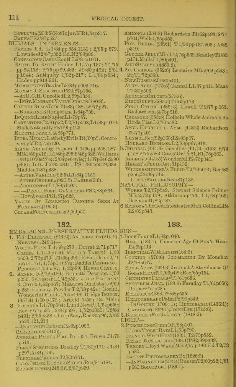EFFLUViA(208:5)NotInjur.MRl/54p317. FaunaPS2/87p527. BURIALS—interments- Papers Ed. L1/84 pp 854,1131; 2/85 p 579. LowndesJ2/87p352.Ed.N2/88p86. CONTAGIOUSCASESRouthL2/81pl001. Earth To Earth Haden Ll/75pl37; Tl/75 pp63,172; 2/75pp69,383; J2/80p462; 2/81 pl044; Antiquity 1/82p 217; L1/84p 854; Haden pp914,961. MuMMiFyiNGBaylerL2/84pp603,716. MommyOpSesostrisPS2/87p156. —AtU.C.H.UnrolledL2/89pl354. —InSt.MichaelVaultDublin{180:3). CoFFiNsGLASsLiDsTl/83pl88;L2/75p27. —BuRSTmGKillingManJl/84p738. lNQuiCKLiMENapierLl/79p57. CABXATiDEsJ2/81p22;L2/81p598;Ll/83pl076. MadeNaturallyPSl/90pl25. ELECTEOTYPEDJ2/85p771. Intra INIural LethebyEvils Rl/60p3. Contro versyMR2/75pl20. Alive Amusing Papers T 1/66 pp 258, 287 MRl/68p416; Ll/66p295;2/45p325;Williams l/84pl050c/;Scg'; 2/84p46e<S'cg'; l/87p946;2/90 p406; Inft. J 2/85 p841; PS l/86pp349,389; Maddenl/87p838. —AfterVariola(82:5)L1/84p1150. —AfteeCholera(920;5).Fakibs(9:6). AcCIDENTALLl/88iDl005. Pecul.Posit.OfVisceraPS2/8Bp264 —HowAvoiDPSl/87p625. Value Of Learning Dancing Seen At FuNEEALs(199:3). ■CloaksPobFdneralsA/89p50. 182. EMBALMING-PRESERVATIVE FLUIDS. 1. Vide Disinfect. (214:2); Antiseptics (215:2); Nerves (1248:1)— Works-Plan T 1/G8p278; Dorrat 2/71 p717 Gannal Ll/41p540; Marini's TableII 1/68 p609; 2/73p279; Tl/68p399; Richardson 2/71 pp701,761; l/75pl ct Seq; Raddis Petrifact. Process l/59p587; 1/G2p89; HowsbGlycc. 2. Absen. R2/72pl29; Brunetti Descript. 1/68 p236. Sylvester Ll/46p534; Julia Pastrana & Child l/62p467; Meadows On Abbate 2/69 p 289.Falcony, PowderT 2/58p424 ; Gorini: Wonderful Fluids l/65p448; Bridge Inject (357:4) 1/60 p 173; Arnold 1/59 p 18. Mdhu 3. FormulaLl/70p884; LundNewPl.l/54p659; Rev. 2/77p585 ; 2/81p598; l/82pl050; T2/84 p491; 2/85p338. CheapEasy,Rec/85p96; A/88 pp23,121,213. —GiACOMiNiRobsonJ2/82pl086. Caryatidbs(181:6). Ambrose Pake's Plan In 1634, Brown Jl/78 p513. Fresh Specimens Bradley Tl/80pl71; Jl/81 p297;A/84pl5G. PlexiblePbepar.J2/82p751. CALC.CHLOB.ETSOD/TSSULPH.Rec/84pl84 SOD^SyLPHis(245:3)T2/57p230. Ammonia (254:2) Richardson Tl/62p493; 2/71 p701;Wellsl/65p453. PoT.^BicHB. (259:1) T1/50pp 137,203 ; A/88 GLYCEB.JELLYMiaUJ2/78p5G9.BradleyTl/80 pl71.MullsLl/80p491. AciDSALicyLic(359:2). 4. Ac Cabbol. (352:6) Lemaire MR2/G2p243 : 2%Tl/72p388. NEwRussiANJl/80p491. Alum. Acet. (275:5) Gannal Ll/37 p311. Maas Tl/80p50G. ALUMiNnCHL0RiD(275:6). ZiKciSuLPH.(285:5)Tl/60pl73. ZiNCi Chlor. (286:3) Lowell T 2/77 p 663. RichardsonJ2/78p616. Creasote-(355:5) Holbein Whole Animals As Birds,PlanL2/70p582. Amyl Hydride c. Amm. (448:2) Richardson T2/71p401. THYMOLRec/82pl68;L2/83p67. HyDBAEG-BicHLOR.L2/83pp67,916. 5. CHL0RAL (444:6) Cuvellier •Tl/74 pl93; 2/74 p458;2/76p583.Graig5Gr.T05l,Bl/76p3G3. ALDEHYD(442:6)WonderfulT2/75p.340. HEGER'sFLDIDRec/81pl32. WiCKERSHEiMEB's Fluid T2/79p644; Rec/80 p256;J2/B0p749. —UTTERFAILURERec/81pl32, NATURAL PHILOSOPHY- WORKS T2/67p549. Stewart Science Primer MR 2/72pl59; Atkinsonp473 ; Ll/78p466; Dechanell/82pl87. 6. Spinoza TheGodlntoxicatedMan.CoUinsLif e L2/89p543. 183. SUN— 1. BooKYoungLl/82pl040. Heat (184:1) Thomson Age Of Sun's Heat T2/62pll4. Identical WithLiGHT(184:3). Cooking (370:G) Ice-makinq By Mouchot J2/78p647. ■ SoDiE AcET. (269:3) Jeannet A Storehouse Of S0LARHEAT!Tl/66p422;Rec/85pl54. CHEMiSTRYFaradayTl/61p656. Spectrum Anal. (183:4) Faraday Tl/61p656; Draper2/77p235. EcLiPSEOFl868,T2/68p535. HELiOTHERAPYl?almP2/90p342. —InGoitbe (1700:1); Hemiceania (1436:1); Cataract(1869:1);JointDis.(1715:6). 2. BlindnessFb.GazingAt(1818:2). LIGHT-^ 3 .PERCEPTiONGimnOR/88pl01. UltraVioletRaysL1/83p790. Identic.WiTHHEAT(183:l)T2/73p552. Relat.ToElectbic.(193:1)PS2/89p439. Theory Lloyd Wave MR 2/57 p 440.Ed.T2/7S p580. Latent-PhotographyBy(1626:3). —lNMAGNESiUM(274:4)BunsenT2/60p22;l/61 PG60.Sod/eAcet.(183:1).