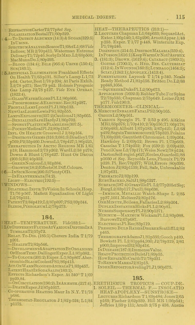 REFRACTiONCartorT2/77p8e^ Seq. PoLAKiZATiONBestallTl /G0p329. 4. —To Detect Albumen (14:3) & SuCtAK(329:5) IsUrixe. SPECTRUMANALYSisRoscoeTl/68c<Ll/68F'i<Ze Indices; MR 2/70 p411. Waterman Extreme DelicacyTl/72p4G.SorbylNMED.L2/68p508; MacMuuuDo.l/80p293. —Blood (134:4); Bile (966:4) Ubinb (150:4); Sux(lS3:l). 5. Artificial Illdmination PranHand Efiects On Health Tl/63pl91. Silber's Lamp L1/73 p64; Carter.Best 1/78 p394; At Paris ExMb. L2;78 p271; Rec/79 p42. Hoknes Pyrogenic Gas Lamp J2/78 pl27. Vide Eye Opekat. (1822:4). —Glass WaterGlobeP1.L1/86p866. —PHOSPHORESC.&ELECTHIC.Rec/81p287. FRO>-TALLAiipLycettPl.Jl/80pl33. . NEwGAsLiGHTLewisPSl/82p555. LAiiPsEspLosiVE(3o7:2)CautionsJl/85p665. —Be2n ZALLS-ESAEEHardy Jl/86p702. —SpoxgyPlatesumFt, a iNfELESs (307:5). —PocKETMedicalPl.J2/89pl847. Is-FL. Ox Health GresswellJ 2/84pl64. —Destroys Germs (316:3;681:5)Bradleyl/79 pT69;P2/5op460.Do\vnsLl/78p427;l/86p225, Therapeutics Arctic Regions MR 1/61 pl8; Hammond2/73p262.WardL2/58 p278; Downs & Blunt 1/78 p427. Hunt On Drugs (203:5)R2/46p352. —GBEENNoxiousLl/81p384. —GROWTH(18:2)EffectsOf.Difi.Colours. { 6.—lNSiCKRooM(206:5)PlentyOfIt. —^InExanthemata(74:2) . Light—E lecteic (192:5)— '.WDsTDOWS— Bilateral Injtje.ToVision In Schools,Hosp Tl:76p567. MaUett Equalization Of Light L2;76pl51. PATE>-TT2/84p419;L2/87p897;PS2/89p344. BLE!rDS,PlNEOLEUML2/78p273. 184. - rrr AT—TEilPERATURE. Videl8S:l— - JFDrFFERENTFLUIDSATVAEIOUSDEPTHSlNA TcMBLEBT2/57p72. Relax. To-Dis. (185:1) Chevers India T1/79 p201. —HEALTHT2/82p546. —DEVELOPirENT&ADAPTATTONBYOEGANISMS OFHiGHTEMP.DallingerExper.Ll/87p882. —To CoLOUE (201:2) Exper. L l/85p867.Aber- crombieBLACKCoolestPSl/86p413. Act.05WarmBloodedAnimalsP1/83p457. LatextHeatI5SodaSalts(183:1). Effects Richardson'.s Expcr. At 340° T1/69 pp29,84. —OsCiRCCLATioj;(190:2).IsANiE8TH.(217:4). —DKATnExper.J2/87pl017. Co-opebative Heatiso Maur In N.Y. T1/78 p086. Thkp.mostat-Reoclatob Jl/82p 524; Ll/84 pll75. I I ' I HEAT—THERAPEUTICS (213:1)— 2. Lectures Chapman Ll/64p633; ScquardAct. Exter.l/66pl40; l/61p296; ArnottAppar.1/48 p253. Expcr. T1/77 p 448. Winternitz Exp. Pl/78p246. Disinfect. (214:5).DestroyMalaria(559:4). lNPoisoN(1616:l)KeepWarmOrNot?AsPHYX 3. (181:3); Drown. (1619:4); Cataract (1869:1); Goitre (1700:1), c. Hyd. Bin. Cautebizat (212:4).InWounds(160:3);Lumbago(1464:5); SciAT. (1242:1); Apoplex. (1413:4). Fomentations Laycock T 1/74 p 340. Neala Ready Method Jl/81pl58. Britten Do.L2/88 pp848,1054. —SQUBEZBRDuli:ePl.L2/90p673. Application (1692:3) Rubber Tube For Spine T2/73p535; Chapman 2/75p649. Leiter J2/81 pl77.racl90:3. THERMOMETERr—CLINICAL— 5.MeecubyInhaledFatalPS2/90p165. OEiGiNL2/90pl61. Various Spurgin PI. T 2/52 p 496. Aitkins MRl/65p376; l/70p410; 2/70pl56;Tl/66pl78; 2/66p488;Allbutt l/67pl83; 2/67p421; L2/68 p492;SeguinTHEBMOscoPE2/75p323.Polains Tl/68p238; Gauntlett Chronomet. l/59p264. Hawksley L 2/69pl2; Brown PI. l/73p669. Casselas T l/74p252; Fox (689:2) 2/69p459. PencilCase L2/73pl71; Weiss New2/78 pl24; DartonSelf-regist.p627;Eccles,Guardedl/88 pl030 et Seq. Reynolds Lens.Phcenix Pl/79 p228. PI. Rec/78p277; Wild,Errors /80p399. Denton J2/82pll69; Fell, Safe, Unbreakable l/87p681. PRISMATIcJ2/82pl99. RubyBaciled, Salt Jl/88pl227. SuRFACE(187:4)GranvillePl.L2/77p205e<Seff; BurgL2/83pll7;Paull/84p636. —Immisch, Metallic Watch-Shape L 2/85 pp37,1051.MeltzerJ2/81pl76. One Minute,Boileau,FallaciesL2/88p204. DuPLEXlNSTANTERHicksPl.L2/90p81. NuESEsSuspensoryPl. J2/90pl371. Minimum—Maximum WickamPl.L2/83p988. BurrowsT2/67p687. ELECTEiCALPl.Rec/83pll9. Pressing Bulb RAiSEsDEGEEEScatlifiL2/82 p465. THERMOGRAPHAdamsJl/81p355;Gooch p489. Bowkett PI. L2/81pp84,930; J2/78p319; 2/81 p903;ImprovedB2/88p416. lNDiSEASE(187:3)ImmenseValue. READYPR0TECTI0NBuistJl/89p55. HowREPAiRMcCraithT2/78p281. ToRENEWMAEKSj2/81pl5. lNDExREPOSiTORAvelingPl.Jl/90p675. 185. ERETHISMUS TROPICUS — COUP-DE- 1. SOLEIL —THERMAL F.—INSOLATIO HEAT-APOPLEXY—sunstroke- Lectures Richardson T l/69p484; Jones 2/65 plG3; Fischer 2/62p339. Hill MR l/56p541; Jcflrios 1/59 p 111; Arudt 2/75 p 458. Anstio