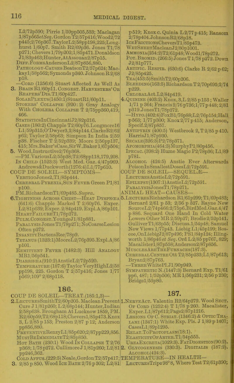 L2/72p590; Pirrie l/59pp505,533; Maclagan l/87p565c/ScQ'. Gordon T2/57p41G; Wood2/72 p445;2/7Gp367.TaylorL2/58ppl98,225;Long- hurst l/60p7. Smith R2/Ggp3G. Jones Tl/78 p271; Chovers l/79p202;l/85p471.Donaldson Jl/83p463;Hunter,AtAssouan2/87pl5. DiPF. Forms AndersonL2/87p856,880. Pathology-Causes BeatsonT2/57pG24; Mac- kayl/58p562; Symonds p340. Johnson R2/68 pl8. —Cord (1256:6) Stuart Affected As Well As 3. BrainRl/60pll. Congest. Harvesters' Or REAPERs'Dis.Tl/60p427. SoLARPLEXus(1450:l)StuartRl/60pll. Stokers' Collapse (920:2) Gray Analogy With Cholera Collapse T 2/75pp360,419, 466. STATiSTicsInCincinnatiJ2/82p216. Cases (180:2) Chappie T2/G0p7G.Longmorel6 Ll/59p315;0'Dwyer3,2/84pl44.ClarkeR2/62 p62; Taylor 2/58p63; Simpson In India 2/59 p38. Fischer T 2/52p339; Moore 2/56ppl37, 415;]\rrs.Baker'sCase,SirW.Bakerl/67p504; 5. Wood,Instructive2/76p368. —PM.VariousL2/65p38;T2/68ppll8,179,208. In Child (1523:3) West Med. Gaz. 4/47p969. Andrews&Duckworth(1276:4)Ll/77p610. COUP DE SOLEIL—symptoms- Vertigo Jones2,Tl/85p444. Cerebral Pyrexia, Sun Fever Green Pl/81 plOO. PM.RichardsonTl/69p485.St(23?-a. 6. T1GHTNESS Across Chest—Heat Dyspnoea (641:6) Chappie Marked T 2/60p76. Exper. L2/81p6.39; Exper. 2/84p419. Expl.A/86pl01. HeartPailureT1/78p272. PuLM.Congest. YoungeJl/81p881. Paralysis Jones Tl/78p271; NoCoarseLesion Often p272. lNSANiTYBartensRec/78p9. Tetanus (1323:l)MooreL2/7Gp395.Expl.A/86 plOl. Remittent Fever (1482:3) Hill Analogy MRl/56p541. DiARRHCEA(910:2)AnstieL2/72p520. Temperature (187:6) Taylor VeryHighL2/58 ppl98, 225. Gordon T 2/57p416; Jones 1/77 p569;109° 2/68pll8. 186. COUP DE SOLEIL—TREAT.(185:1,3)— 2. LBCTUREsSmithT2/60p205. Maclean Prevent Cure J l/81p260; L2/68pl44; Hunter.Iudian 2/58p638. Brougham At Lucknow 1859, PM. R2/60p59;T2/68pll8;Cheversl/85p473.Knox 3, L 2/85 p 153; Preston 2/87 p 12; Anderson pp856,880. PREVENTiVERenzyLl/85p620;2/87pp229,856. MustBeImmediateT2/85p850. Hot Bath (230:1) Wood In Collapse T2/76 p368; l/78p272. Cullimore Jl/81p260; L2/81 pp246,362. CoLDAFPUS.(229:5)Neale,GordonT2/57p417; 3. 2/85 p 850. Wood Ice Bath 2/76 p 302; L2/81 p519; Knoxc. Quinia L 2/77p 415; Ransom 2/78p404.JohnsonR2/G8pl8. IcEPRicTioNsCheversTl/85p473. WETSHEETMacleanJ2/80pl001. AMMONiA(254:2)T2/Glp48;\Voodl/78p272. Pot. Bromid. (266:5) JonesT 1/78 p272. Down J2/81p777. Artific. Respir. (630:6) Clarke R 2/62 p 62; J2/85p425. TEA(453:5)SmithT2/60p206. Bleeding(1G3:5) RichardsonT2/70p695;2/74 CHLORALAct.L2/84p419. 4. QUININE (403:2) Knox, 3,L 2/85 p 153 ; Waller 1/71 p 364; Francis2/76p736;ly77p448; 2/81 p319.JonesTl/78p272. —HYPO.(402:4)FoxBl/76p88;L2/76pl54;HaU p563; 1/77 p300; Knox 2/77 p 415; Anderson, Specif.2/87p857. Antipyrin (400:5) Westbrook 2, T 2/85 p 410. HarrisJl/87p930. SECALE(326:3)P2/78p371. Apomorphia (464:3) IMurphyPl/80p456. Ipecac. (398:2) Hume Magic P2/78p36; Ll/89 p781. Alcohol (424:5) Anstie Ever Afterwards PoisonInSmallestDosesL2/72p591. COUP DE SOLEIL—SEQUEL.^— LECTUREsAnstieL2/72p591. EpiLEPSY(1307:l)AustieL2/72p591. Paralysis JonesTl/78p271. ANIMAL HEAT—CAUSES— 5. LECTUREsRichardson Rl/61p299; Tl/69p483; Bernard 2/61 p 53; 2/56 p 527. Rayne Kew SourceL2/74p466:2/75p6.BirdMed.Gaz.4/47 p 886. Sequard One Hand In Cold Water Lowers Other MR 2/59p27; Brodie2/52pl41. Gulliver Tl/63p55; Discuss.l/54p48; Samuel New Views l/77p43. LiebigLl/45pl99; Ros- coe,OnLiebigJ2/87p496; PSl/84pl24; Illing- worth l/86p4Get Seq. Ord L2/85pp767, 829; Macalisterl/87p558;Anderson2/87p856. Muscles AreTheFurnaces (187:3). Cerebral Centre Ott T2/85p233;Ll/87p613; Bryan2/87p763. —Three WhitePl.Jl/90p949. Sympathetic N.(1447:3) Bernard Exp. Tl/61 pp6, 487; l/52p506; MR l/56p231; 2/66 p 230; Bridgel/53p80. 187. 1. NerveAct. Valentin R2/64p279. Wood Sect. Of Cord (1252:4) T 1/78 p 260. Macalister, Exper.Ll/87p612;Page2/87pl216. Lesions Op C. Striat. (1346:2) & Optic Tha- LAMi (1347:1) White Exp. Pis. J 1/89 p 1401; CasesLl/89pl295. Relat.ToPkotoplasm(18:1) . ElasticityOfArter.T1/54p555. UREAExCRETA(1029:3).PATDlGESTION(90:2i. 2. Glycogenesis (330:3). Digitalis (187:2). Alcohol(424:3). TEMPERATURE—IN HEALTH— LECTaREsTripe98°8, Where Test T2/61p390;
