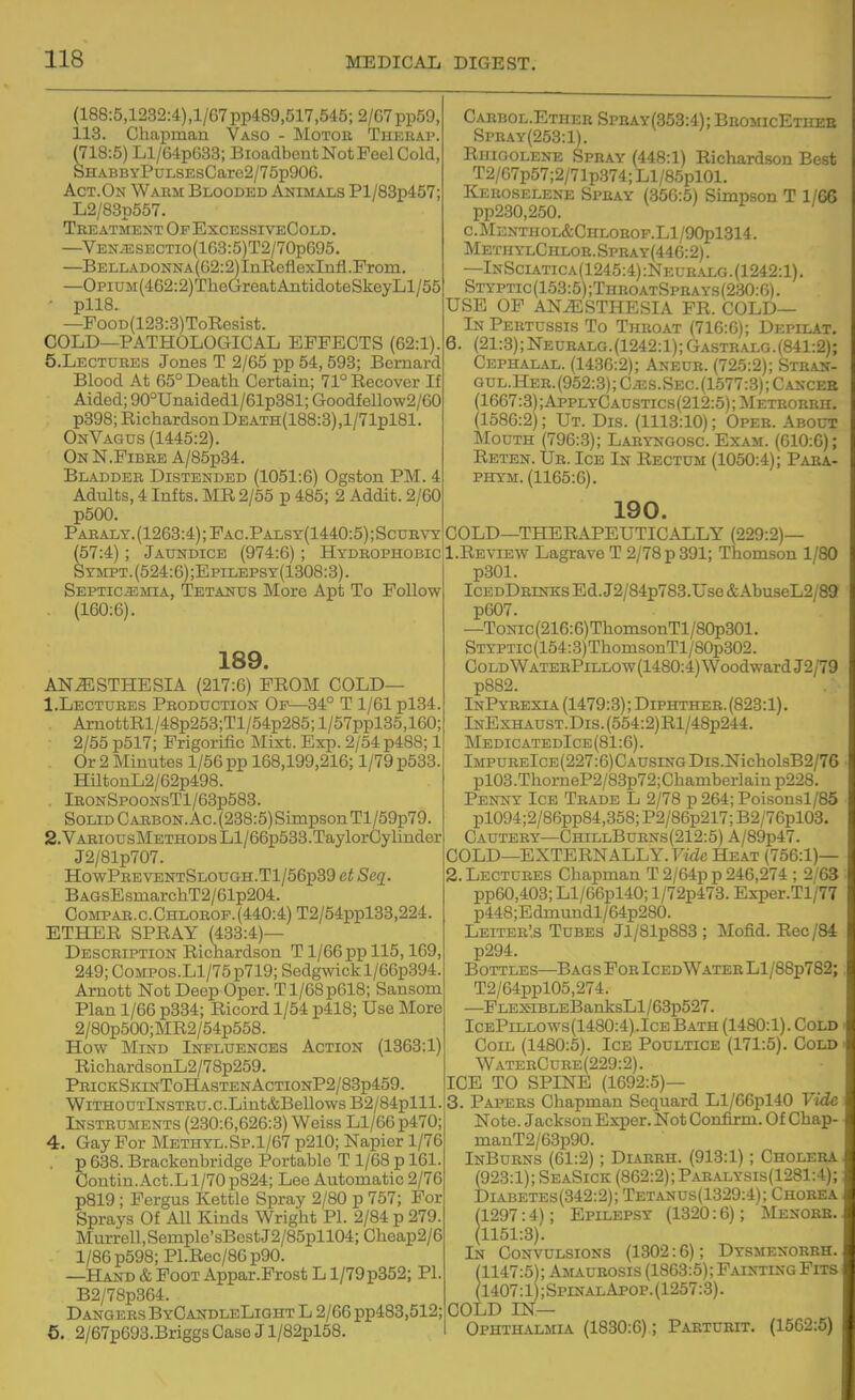 (188:5,1232:4),1/67pp489,517,545; 2/67pp59, 113. Chapman Vaso - Motor Thehai>. (718:5) Ll/64p033; Bioadbeut Not Peel Cold, SHABBYPuLSEsCaro2/75p906. Act.On Warm Blooded Animals Pl/83p457; L2/83p557. Treatment Of ExcessiveCold. —VEN.TSSECTio(163:5)T2/70p695. —BELLADONNA(62:2)InReflexInfl.Prom. —OpiUM(462:2)TheGreatAiitidoteSkeyLl/55 ■ pll8. —FooD(123:3)ToRosist. COLD—PATHOLOGICAL EFFECTS (62:1). S.Lectdres Jones T 2/65 pp 54,593; Bernard Blood At 65° Death Certain; 71° Recover If Aided; 90°Unaidedl/61p381; Goodfollow2/60 p398; Richardson DEATH(188:3),l/71pl81. OnVagus (1445:2). OnN.Pibre A/85p34. Bladder Distended (1051:6) Ogston PM. 4 Adults, 4 Infts. MR 2/55 p 485; 2 Addit. 2/60 p5G0. Paealy. (1263:4); Pac.Palsy(1440:5) ; Scurvy (57:4); Jaundice (974:6); Hydrophobic Sympt.(524:6);Epilepsy(1308:3). Septicemia, Tetanus More Apt To Follow . (160:6). 189. ANESTHESIA (217:6) FROM COLD— 1. Lectdres Production Op—34° T 1/61 pl34. . AxnottRl/48p253;Tl/54p285; l/57ppl35,160; ■ 2/55 p517; Prigorific Mixt. Exp. 2/54 p488; 1 Or 2 Minutes 1/56 pp 168,199,216; 1/79 p533. HiltouL2/62p498. lR0NSP00NsTl/63p583. Solid Carbon. Ac. (238:5) Simpson Tl/59p79. 2. VARiousMETHODsLl/66p533.TaylorCylinder J2/81p707. HowPreventSlough.T1/56p39 et Seq. BAGsEsmarchT2/61p204. Compar.c.Chlorof.(440:4) T2/54ppl33,224. ETHER SPRAY (433:4)— Description Richardson T1/66 pp 115,169, 249; CoMPOS.Ll/75p719; Sedgwickl/66p394. Arnott Not Deep Oper. T1/68p618; Sansom Plan 1/66 p334; Ricord 1/54 p418; Use More 2/80p500;MR2/54p558. How Mind Influences Action (1363:1) RichardsonL2/78p259. PRiCKSKiisrToHASTENAcTiONP2/83p459. WiTHO utInstru . c .Lint&BeUows B2/84plll. Instruments (230:6,626:3) Weiss Ll/66p470; 4. Gay For Methyl.Sp.1/67 p210; Napier 1/76 . p 638. Brackenbridge Portable T 1/68 p 161. Contin. Act.L 1/70 p824; Lee Automatic 2/76 p819 ; Fergus Kettle Spray 2/80 p 757; For Sprays Of All Kinds Wright PI. 2/84 p 279. Murrell,Semple'sBostJ2/85pll04;Cheap2/6 1/86 p598; Pl.Rec/86p90. —Hand & Foot Appar.Prost L l/79p352; PL B2/78p364. Dangers ByCandleLight L 2/66 pp483,512; e. 2/67p693.Briggs Case J l/82pl58. Caebol.Ether Spkay(353:4); BnoMicETHEE SpnAY(253:l). RiiiGOLENE Spray (448:1) Richardson Best T2/07p57;2/71p374; Ll/85pl01. Keroselene Spray (356:5) Simpson T 1/66 pp230,250. C.MENTHOL&CHLOHOF.Ll/90pl314. MetiiylChloh. Spray(446:2) . —InSciatica(1245:4):Neuralg.(1242:1). Styptic(153:5);ThroatSprays(230:6). USE OF ANESTHESIA PR. COLD— In Pertussis To Throat (716:6); Depilat. 6. (21:3); Neuralg.(1242:1); Gastralg.(841:2); Cephalal. (1436:2); Aneub. (725:2); Stran- gul.Her.(952:3);C.es.Sec.(1577:3); Cancer (1667:3);AppLYCAUSTics(212:5);METR0BRn. (1586:2); Ut. Dis. (1113:10); Oper. About Mouth (796:3); Laryngosc. Exam. (610:6); Reten. Ur. Ice In Rectum (1050:4); Para- PHYM. (1165:6). 190. COLD—THERAPEUTICALLY (229:2)— 1. Review Lagrave T 2/78 p 391; Thomson 1/80 p301. IcedDrinks Ed. J2/84p783.Use &AbuseL2/89 p607. —ToNic(216:6)ThomsonTl/80p301. Styptic (154:3) ThomsonTl/80p302. Gold WaterPillow(1480:4) Woodward J2/79 p882. InPybexia (1479:3); Diphtheb. (823:1). lNExHAuST.Dis.(554:2)Rl/48p244. MedicatedIce (81:6). lMPURElcE(227:6)CAUsrNGDis.NicholsB2/76 pl03.ThorneP2/83p72;Chamberlain p228. Penny Ice Trade L 2/78 p 264; Poisonsl/85 pl094;2/86pp84,358; P2/86p217; B2/76pl03. Cautery—ChillBurns(212:5) A/89p47. COLD—EXTERN ALLY. Fide Heat (756:1)— 2. Lectures Chapman T 2/64p p 246,274 ; 2/63 pp60,403; Ll/66pl40; l/72p473. Exper.Tl/77 p448;Edmundl/64p280. Leiter',s Tubes Jl/81p883; Mofid. Rec/84 p294. Bottles—Bags For Iced Water Ll/88p782; T2/64ppl05,274. —FLEXiBLEBanksLl/63p527. IcePillows(1480:4).Ice Bath (1480:1). Cold Coil (1480:5). Ice Poultice (171:5). Cold WaterCure(229:2). ICE TO SPINE (1692:5)— 3. Papers Chapman Sequard Ll/66pl40 Vide Note. Jackson Exper. Not Confirm. Of Chap- manT2/63p90. InBurns (61:2); Di.a.rbh. (913:1); Cholera (923:1); SeaSick (862:2);Paralysis(1281:4); DiABETEs(342:2); Tetands(1329:4); Chorea (1297:4); Epilepsy (1320:6); Menorb. (1151:3). In Convulsions (1302:6); Dysmenorrh. 1147:5); Amaurosis (1863:5); Painting Fits 1407:1);SpinalApop.(1257:3). COLD IN— Ophthalmia (1830:6); Paeturit. (1562:6)