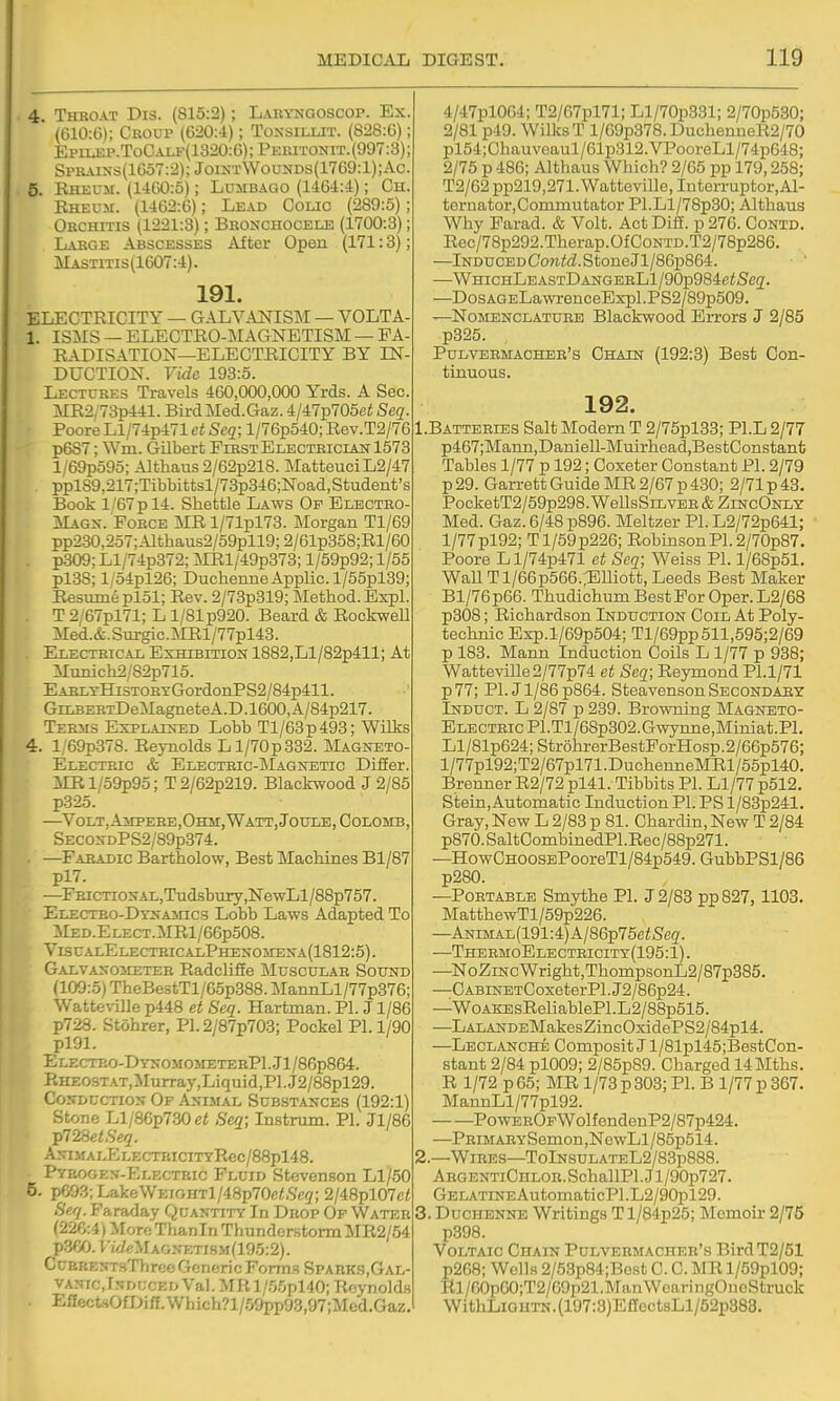-i Throat Dis. (815:2); Labyngoscop. Ex. (610:6); Croup (620:4); Toxsillit. (828:6); EPiiJSP.ToCALF(1320:6);PEraTONiT.(997:3); Sprains(1657:2); JoiktWou>ids(1769:1);Ac. -\ Eheum. (1460:5); Lumbago (1464:4); Ch. Eheum. (1462:6); Lead Colic (289:5); Orchitis (1221:3); Bronchocele (1700:3); Large Abscesses After Open (171:3); Mastitis(1G07:4). 191. ELECTEICITY — GALVANISIM — VOLTA- 1. ISMS —ELECTEO-MAGNETISM —FA- EADISATION—ELECTEICITY BY IN- DUCTION. Vide 198:5. Lectures Travels 460,000,000 Yrds. A Sec. ME2,73p441. BirdMed.Gaz. 4/47p705ei Seq. PooreLl/74p471 ct Seq; l/76p540; Eev.T2/76 p6S7; Wm. Gilbert First Electriciait 1573 l/69p595; Althaus 2/62p218. Matteuci L2/47 pplS9,217;Tibbittsl/73p346;Noad,Student's Book l/67pl4. Sliettle Laws Op Electro- Mags. Force ME l/71pl73. Morgan Tl/69 pp2.30,257;--Uthaus2/59pll9;2/61p358;El/60 . p309; Ll/74p372; MEl/49p373; l/59p92; 1/55 pl.38; l/54pl26; Duchenne Applic. l/55pl39; Eesume pl51; Eev. 2/73p319; Method. Expl. T 2/67pl71; L 1/81 p920. Beard & EockweU Med.&.Surgic.]MEl/77pl43. Electrical Exhibition 1882,Ll/82p411; At Munich2/82p715. EARLTHiSTOHTGordonPS2/84p411. GiLBERTDeMagneteA.D.1600,A/84p217. Teksis Explained Lobb Tl/63p493; Wilks 4. l/69p37S. Eeynolds Ll/70p332. Magneto- Electric & Electric-Magnetic Difier. iIEl/59p95; T2/62p219. Blackwood J 2/85 p325. —Volt, Ampere,Ohm, Watt, Joule, CoLOMB, SECOSDPS2/89p374. —Faradic Bartholow, Best Machines Bl/87 pl7. —FEiCTiONAL,Tudsbury,NewLl/88p757. ELECTRO-DYNAincs Lobb Laws Adapted To :Med.Elect.ME1/66p508. ViscalElectricalPhenomena(1812:5). Galvanometer Radclifie ]\Iuscular Sound (109:5) TheBestTl/65p888. MannLl/77p376; WatteviUe p448 et Seq. Hartman. PI. J1/86 p728. Stohrer, P1.2/87p703; Pockel PI. 1/90 pl91. Electro-DynomometerPI..J1/86p864. RHE0STAT,Murray,Liquid,Pl.J2/88pl29. CoNDCCTtoN Of Anijial Substances (192:1) Stone Ll/86p730ef Seq; Instrum. PI. Jl/86 ip72SetSeq. ANIMALELECTHICITYRec/88pl48. Pyrogen-Electric Fluid Stevenson Ll/50 5. p693;LakeVVEiGHTl/48p70e<,S'c(7; 2/48pl07c< Serj. Faraday Quantity In Drop Of Water (226:4) More Thanin Thunder-storm MR2/54 pSfiO. rt/ieMAGNKTiSM(195:2). CuBRENTsThrceGcnericForm3SPABKg,GAL- VANrc,TNDUCKi> Val. MPv l/.%pl40; Eeynoldw Eflect.sOfDiff.Which?l/.59pp93,97;Med.Gaz, 4/47pl064; T2/67pl71; Ll/70p331; 2/70p530; 2/81 p49. Wilks T l/69p378.DuchenueE2/70 pl54;Ohauveaul/61p312.VPooreLl/74p648; 2/75 p 486; Althaus Which? 2/65 pp 179,258; T2/62 pp219,271. Watteville, Interrupter, AI- tornator,Coinniutator Pl.Ll/78p30; Althaus Why Farad. & Volt. Act DifE. p 276. Contd. Eec/78p292.Therap.0fC0NTD.T2/78p286. —lNDUCEDCo?i<£Z.StoneJl/86p864. ■  —WHicHLEASTDANGERLl/90p984eiS'e2. —DosAGELawenceExpl.PS2/89p509. —Nomenclature Blackwood Errors J 2/85 p325. Pulvermacher's Chain (192:3) Best Con- tinuous. 192. 1. Batteries Salt Modern T 2/75pl33; Pl.L 2/77 p467;Mann,Daniell-Muirhead,BestConstanfc Tables 1/77 p 192; Ooxeter Constant PI. 2/79 p29. Garrett Guide ME 2/67 p 430; 2/71 p 43. PocketT2/59p298. WellsSiLVER & ZincOnly- Med. Gaz. 6/48 p896. Meltzer PI. L2/72p641; l/77pl92; Tl/59p226; EobinsonP1.2/70p87. Poore Ll/74p471 et Seq; Weiss PI. l/6Bp51. WaU Tl/66p566.;Elliott, Leeds Best Maker Bl/76p66. Thudichum Best For Oper. L2/68 p308; Eichardson Induction Coil At Poly- technic Exp.l/69p504; Tl/69pp511,595;2/69 p 183. Mann Induction Coils L 1/77 p 938; Watteville 2/77p74 et Seq; Eeymond Pl.1/71 p77; PI. Jl/86p864. Steavenson Secondaey Induct. L 2/87 p 239. Browning Magneto- Electric Pl.Tl/68p302.Gwynne,Miniat.Pl. Ll/81p624;Str6hrerBestForHosp.2/66p576; l/77pl92;T2/67pl71.DuchenneMEl/55pl40. Brenner E2/72 pl41. Tibbits PI. Ll/77 p512. Stein,Automatic Induction PI. PS l/83p241. Gray, New L 2/83 p 81. Chardin, New T 2/84 p870. SaltOombinedPl.Eec/88p271. —HowCHOOSBPooreTl/84p549.GubbPSl/86 p280. —Portable Smythe PI. J 2/83 pp827, 1103. MatthewTl/59p226. —ANiMAL(191:4)A/86p75c<S'eg. —ThermoElectbicity(195:1). —NoZiNcWright,ThompsonL2/87p385. —C ABiNETCoxeterPl. J2/86p24. —WoAKEsEeliablePl.L2/88p515. —LALANDEMakesZincOxidePS2/84pl4. —Leclanche Oomposit J l/81pl45;BestCon- stant 2/84 pl009; 2/85p89. Charged 14Mths. E 1/72 p 65; ME 1/73 p 303; PI. B 1/77 p 367. MannLl/77pl92. PowEROFWolfendenP2/87p424. —PRiMARYSemon,NewLl/85p514. 2. —Wires—TolNSULATEL2/83p888. ArgentiChlor. SchallPl. J1 /90p727. GELATiNEAutomaticPl.L2/90pl29. 3. Duchenne Writings Tl/84p25; Memoir 2/75 p398. Voltaic Chain Pulvermacher's BirdT2/51 p268; Wells 2/53p84;Best C. C. ME l/59pl09; Tll/60p00;T2/09p21.ManWearingOnoStruck WithLiGUTN.(197:3)ElIectsLl/52p383.
