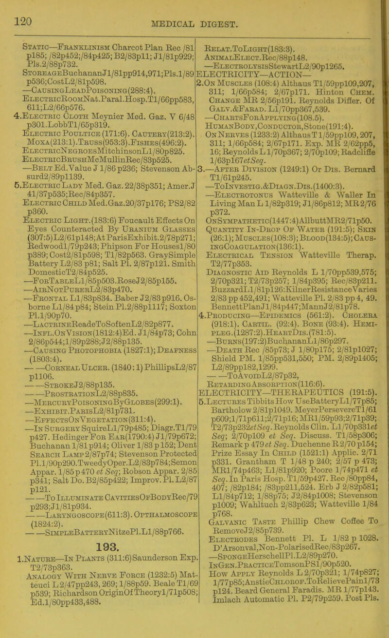 Static—Franklinism Charcot Plan Roc /81 pl85; /82p452;/84p425; B2/83pll; Jl/81p929; Pls.2/88p732. STOREAGEBuchananJl/81pp914,971;Pls.l/89 p58G;CostL2/81p598. —CAnSINGLEADP0IS0NING(288:4). ELECTKicRoGMNat.Paral.Hosp.Tl/66pp583, 611;L2/66p576. 4. ELECTRIC Cloth Meynior Med. Gaz. V 6/48 p801.LobbTl/65p319. Electric Poultice (171:6). Cautery(213:2) Moxa(213:1).Truss(953:3).Fishes(496:2). ELECTRicNEGROEsMitchinsonLl/80p825. ELECTRicBRUSHMcMullinRec/S3p525. —Belt Ed. Value J1/86 p236; Stevenson Ab surd2/89pll39. 5. ElectricLady Med. Gaz. 22/88p351; Amer.J 41/37p535;Rec/84p357. Electric Child Med. Gaz.20/37pl76; PS2/82 p360. Electric Light.(183:6) Foucault Efiects On Eyes Counteracted By Uranium Glasses (307:5)L2/61pl48;AtParisExhibit.2/78p271; Redwoodl/79p243; Phipson For Housesl/80 p889;Gost2/81p598; Tl/82p563. GraySimple Battery L2/83 p81; Salt PI. 2/87pl21. Smith DomesticT2/84p525. —FoRTABLELl/85p503.RoseJ2/85pl55. —AirNotPurerL2/83p470. —Frontal Ll/83p834. Baber J2/83p916. Os- borne Ll/84p84; Stein P1.2/88plll7; Soxton Pl.l/90p70. —LACTRiNEReadeToSoftenL2/82p877. —lNPL.ONVisiON(1812:4)Ed. Jl/84p73; Cohn 2/86p544;l/89p288;J2/88pl85. —Causing Photophobia (1827:1); Deafness (1803:4), Corneal Ulcer. (1840:1) PhillipsL2/87 pll06. STROKEJ2/88pl35. PROSTBATIONL2/88p835. —MEBCURYP0IS0NINGByGL0BES(299:l) —EXHIBIT.PAEIsL2/81p731. —EpfectsOnVegetation(311:4). —In Surgery SquireLl/79p485; Diagr.Tl/79 p427. Hedinger For Ear(1790:4) Jl/79p672; Buchanan 1/81 p914; Oliver 1/83 p 152; Dent Search Lamp2/87p74; Stevenson Protected PI. l/90p290.TweedyOper. L2/83p784; Semon Appar. l/85p470 et Seq; Robsou Appar. 2/85 p341; Salt Do. B2/85p422; Improv. PI. L2/87 pl21. To Illuminate CAViTiEsOpBoDYRec/79 p293;Jl/81p934. Laryngoscope(611:8).Opthalmoscope (1824:2). SiMPLEBATTERYNitzePl.Ll/88p766, 193. I.Nature—In Plants (311:6)Saunderson Exp. T2/73p363. Analogy With Nerve Force (1232:5) Mat teuci L2/47pp243,269; l/88p59. Beale Tl/69 p539; Richardson OriginOf Theoryl/71p508; Ed.l/80pp433,488. Relat.ToLight(188:3). ANiMALELECT.Rec/88pl48. —ELECTROLYsisStewartL2/90pl265. ELECTRICITY—ACTION— 2.0n Muscles (108:4) Althaus Tl/59ppl09,207, 311; l/66p584; 2/G7pl71. Hinton Chem. Change MR 2/5Gpl91. Reynolds Difier. Of Galv.&Farad. Ll/70pp367,539. —ChartsForApplying(108.5). HuMANBoDY,CoNDucTOR,Stone(191:4). On Nerves (1233:2) Althaus T l/59ppl09,207, 311; 1/G6p584; 2/G7pl71. Exp. MR 2/G2pp5, 16; Reynolds L l/70p367; 2/70pl09; Radclifie l/63pl67e<5'e<?. 3. —After Division (1249:1) Or Dis. Bernard Tl/61p245. —ToInvestig.&Diagn.Dis.(1400:3). —Electrotonus Watteville & Waller In Living Man L l/82p319; Jl/86p812; ]\IR2/76 p372. ONSYMPATHETic(1447:4)AllbuttMR2/71p50. Quantity In-Drop Op Water (191:5); Skin (26:1);Muscles(108:3);Blood(134:5);Caus- ingCoagulation(136:1). Electrical Tension Watteville Therap. T2/77p353. Diagnostic Aid Reynolds L l/70pp539,575; 2/70p321; T2/73p257; l/84p395; Rec/B3p211. BuzzardLl/81pl2G:KilnerResistance Varies 2/83 pp 452,491; Watteville PI. 2/83 pp 4, 49. BennettPlanJl/84p447;MannJ2/81p78. 4. PR0DUCING—Epidemics (561:2). Cholera (918:1). Cartil. (92:4). Bone (93:4). Hemi- pleg.(1287:2).HeartDis.(781:5). —BuRNS(197:2)BuchananLl/86p297. —Death Rec /85p73; J l/80pl75; 2/81pl027; Shield PM. l/85pp531,550; PM. 2/89pl405; L2/89ppl82,1299. ToAvoiDL2/87p32, RETARDmGABS0EPTI0N(116:6). ELECTRICITY—THERAPEUTICS (191:5). 5. Lectures Tibbits How UseBatteryLl/77p85; Bartholow 2/81pl049. MeyerPersevereTl/61 p609;l/71p611;2/71pl6;MRl/59p93;2/71p39; T2/73p232ciScg. Reynolds Clin. Ll/70p331ci Seq; 2/70pl09 ct Seq. Discuss. Tl/58p306: Remarkp 479ct Seq. Duchenne R 2/70 pl54; Prize Essay In Child (1521:1) Applic. 2/71 p331. Grantham T 1/48 p 240; 2/57 p 473; MRl/74p463; Ll/81p920; Poore l/74p471 et Seq. In Paris Hosp. Tl/59p427. Rec /80pp84, 407; /82pl84; /83pp211,524. Erb J 2/82p581; Ll/84p712; l/88p75; J2/84pl008; Stevenson pl009; Wahltuch 2/83p623; Watteville 1/84 p768. Galvanic Taste Phillip Chew Cofiee To RemoveJ2/85p739. Electrodes Bennett PI. L 1/82 p 1028. D' Arsonval ,Non-PolarisedRec/83p267. —SpoNGEHerschellPl.L2/89p270. lNGEN.PRACTicETomsonPSl/90p520. How Apply Reynolds L2/70p321; l/74p827; l/77p85;AnstieCHLOROF.ToRelievePainl/73 pl24. Beard General Faradis. MR l/77pl43. Imlach Automatic PI. P2/79p259. Post Pis.