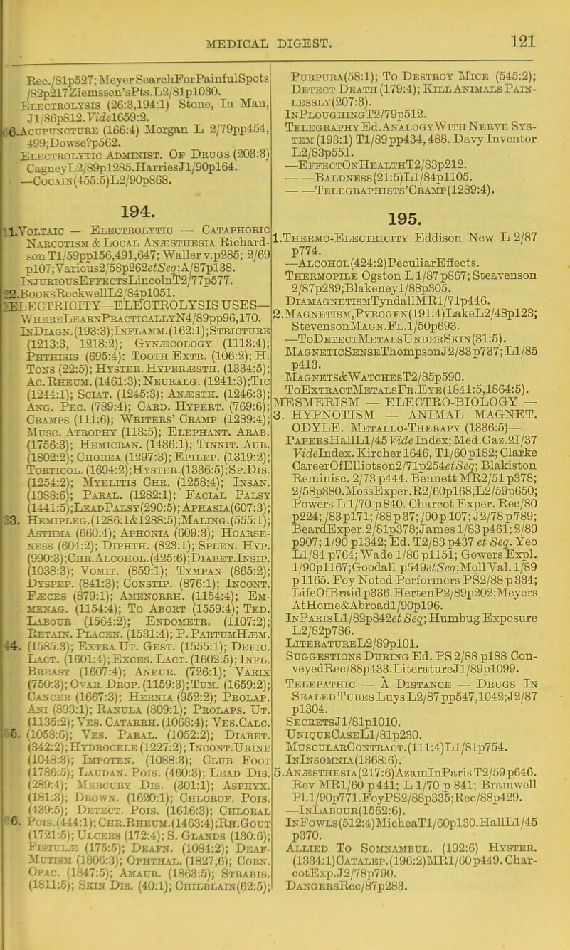 Eec./Slp527; Meyer SearcliForPainfiilSpots /S2p217Ziemssen'sPts.L2/81pl030. Electrolysis (26:3,194:1) Stoue, In Man, Jl/S6p812.Fi<iel6o9:2. e.AccPUNCTURE (166:4) Morgan L 2/79pp454, 499;Dowse?p562. Electkolytic Admlsist. Op Drugs (203:3) Cagneyri2/89pl2S5.HarriesJl/90pl64. —CocALS-(455:5)L2/90p868. 194. 11. Voltaic — Electrolytic — Cataphoric Naecotism & Local Ast^sthesia Eichard- sonTl/59ppl56,491,647; WaUerv.p285; 2/69 pl07;Variou32/5Sp262e<5'cg;A/87pl38. lN-jxjRiousEFFECTsLincolnT2/77p577. ■;2.BooK;sEockweUL2/S4pl051. ^lELECTEICITY—ELECTEOLYSIS USES— WhereLeabxPracticallyN4/89pp96,170. Is-DiAGx. (193:3);IjrPLAMM. (162:1); Stricture (1213:3, 1218:2); Gynaecology (1113:4); Phthisis (695:4): Tooth Exth. (106:2); H. Toxs (22:5); Hyster. Hyper^sth. (1334:5); Ac EHEU3I. (1461:3); Neuralg. (1241:3) ;Tic (1244:1); Sciat. (1245:3); Anjssth. (1246:3); As-G. Pec. (789:4); Card. Hypeet. (769:6); CRAiEPS (111:6); Writers' Cramp (1289:4); Muse. Atrophy (113:5); Elephant. Arab. (1756:3); Hemicran. (1436:1); Tinnit. Aur. (1802:2); Chorea (1297:3); Epilep. (1319:2); ToRTicoL. (1694:2);Hystee.(1336:5);Sp.Dis. (1254:2); Myelitis Chr. (1258:4); Insan. (1388:6); Paral. (1282:1); Facial Palsy (1441:5);LeadPalsy(290:5);Aphasia(607:3); C3. Hemipleg.(1286:1&1288:5);Maling.(555:1); Asthma (660:4); Aphonia (609:3); Hoabse- NESS (604:2); Diphth. (823:1); Splen. Hyp. (990:3);Chb.Alcohol.(425:6);Diabet.Insip. (1038:3); Vosht. (859:1); Tympan (865:2); Dyspep. (841:.3); Constip. (876:1); Incont. E^CES (879:1); Amenorrh. (1154:4); Em- 3IENAG. (1154:4); To Abort (1559:4); Ted. Laeoub (1564:2); Endojietr. (1107:2); Eetain. Placen. (1531:4); P. PabtumH^m. 44. (1585:3); Extra Ut. Gest. (1555:1); Depic. L.\CT. (1601:4);ExcES. Lact. (1602:5); Inpl. Breast (1607:4); Aneur. (726:1); Varus (750:3); Ovar. Drop. (1159:3); Tum. (1659:2); Cancer (1667:3); Hernia (952:2); Prolap. Ani (893:1); Eanula (809:1); Prolaps. Ut. (11.35:2); Ves. Catarrh. (1068:4); Ves.Calc. ^. (1053:6); Ves. Pabal. (1052:2); Diabet. (.342:2); Hydrocele (1227:2); Incont.Ubine (1048:.3); Impoten. (1088:3); Club Foot (1786:5); Laudan. Pois. (460:3); Lead Dis. (280:4); Mercury Dis. (.301:1); Asphyx. (181:3); Drown. (1620:1); Chlobop. Pois. (4.30:.5); Detect. Pois. (1616:3); Ciilobal 6. Pois.(444:l); Chb.Eiieum.(1463:4);Eh.Gout (1721:.5); Ulcers (172:4); S. Glands (1.30:6); Flhtcl.f. (175:.5); Deafn. (1084:2); Dkaf- McTTS-M (1806:3); Ophthal. (1827;6); Cobn. Opac. (1847:5); Amaur. (1863:5); Stbabis. (1811:5); Skin Dis. (40:1); Chilblain(62:5); PuEPURA(58:l); To Destroy Mice (545:2); Detect Death (179:4); Kill Animals Pain- lessly(207:3). InPloughingT2/79p512. Telegraphy Ed. AnalogyWith Nerve Sys- tem (193:1) Tl/89pp434,488. Davy Inventor L2/83p551. —EppectOnHealthT2/83p212. • BALDNESs(21:5)Ll/84pll05. Telegraphists ' Cramp (1289:4). 195. 1. Thebmo-Electeicity Eddison New L 2/87 p774. —Alcohol(424:2) PeculiarE fEects. Thermopile Ogston Ll/87p867;Steavenson 2/87p239;Blakeneyl/88p305. DiAMAGNETiSMTyndallMEl/71p446. 2. MAGNETiSM,PYR0GEN(191:4)LakeL2/48pl23; StevensonMAGN.FL.l/50p693. —ToDETECTMETALsUNDERSiaN(31:5). MAGNETicSENSETliompsonJ2/83p737;Ll/85 p413. MAGNETS&WATCIIEST2/85p590. ToExtractMetalsFe. E YE (1841:5,1864:5). lilESMEEISM — ELECTEO-BIOLOGY — 3. HYPNOTISM — ANIMAL MAGNET. ODYLE. Mbtallo-Therapy (1336:5)— PAPERsHallLl/45FideIndex;Med.Gaz.2I/37 Vidclndex. Kircher 1646, Tl/60pl82; Clarke CareerOfElliotson2/71p254eiSeg;Blakiston Eeminisc. 2/73 p444. Bennett ME2/51 p378; 2/58p380.MossExper.E2/60pl68;L2/59p650; Powers L1/70 p 840. Charcot Exper. Eec/80 p224; /83 pl71; /88 p 37; /90 p 107; J2/78 p 789; BeardExper.2/81p378; James 1/83 p461; 2/89 p907; 1/90 pl342; Ed. T2/83 p437 et Seq. Yeo Ll/84 p764; Wade 1/86 pll51; Gowers ExpL l/90pll67;Goodall p549eiS'eg;Moll Val. 1/89 p 1165. Foy Noted Performers PS2/88 p 334; LifeOfBraidp336.HertenP2/89p202;Meyers AtHome&Abroadl/90pl96. lNPAEisLl/82p842ei Seq; Humbug Exposure L2/82p786. LlTEBATUREL2/89pl01. Suggestions During Ed. PS 2/88 pl88 Con- veyedEec/88p433.LiteratureJl/89pl099. Telepathic — A Distance — Drugs In Sealed Tubes Luy s L2/87pp547,1042; J2/87 pl304. SECBETSjl/81pl010. UniqueCaseLI/81p230. MuSCULARCONTRACT.(lll:4)Ll/81p754. InInsomnla(1368:6). 5.AN.ESTHESiA(217:6)AzamInParisT2/59p646. Eev MEl/60 p441; L 1/70 p 841; BramwcU Pl.l/90p771.FoyPS2/88p335;Eec/88p429. —InLabour(1562:0). lNPowLs(512:4)MicheaTl/60pl30.HallLl/45 p370. Allied To Sojcstambul. (192:6) Hyster. (13.34:l)CATALEP.(196:2)MEl/60p449.Char- cotExp.J2/78p790. DANGEEsEec/87p2B3.