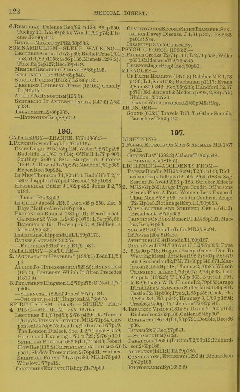 6.REMEDIAL Defence Rec/89 pl28; /90p350. Tuckey 10, L 2/89 p365; Wood 1/90 p74; Dis- cuss. J 2/90p442. Rings—MAGicFoyPS2/88p335. SOMNAIMBULISM—SLEEP WALKING— LECTUREsAustie Ll/73p39; Richet True 1/81 pp8,51;l/82pl058;2/86pl35.Misnet(1298:2). TulceT2/84pl27;Rec/89p419. MemoeyRecalledDueingP2/86p125. RESPONSiBiLiTYMR2/62p540. SuiciDEDuRiNG(1618:6)L2/86pl35. Precedes Epilepsy Often (1310:4) Conolly Ll/46pl71. AlliedToHynoptism(195:5). Synthetic In Amylene Inhal. (447:5) A/89 p234. TREATMENTL2/86p935. —HYPNOTiSMRec/88p212. ClaihvoyanceSecondSightTeansfeb.Sen- SATioN Davey Discuss. J1/81 p 307; PS 2/83 p401ei Seq. lNSANiTY(1375:6)CausedBy. PSYCHIC FORCE (1366:2)— 5.PAPERS Crooks T2/71plll; L 2/71 p552; Wilks p630.CalderwoodT2/76p545. EssENCEjiigerPrep!!Rec/80p80. MIRACLES— . Of Faith Healing (1370:3) Belcher ilR 1/73 p436; L1/85 pl093; Buchanan plll7: Evans 2/85pp809,843; Rec/85p233; Handford J2/87 p879; Ed. Antient & Modern p 892; 2/88 p775; Gliddonl/90p726. —Canon WiLBEBPOBCELl/89p945e<Sea. thunder- Sound (605:1) Travels DifE. To Other Sounds, EamshawT2/60pl20. 196. CATALEPSY—TRANCE. FicZe 1366:5— 1. PAPERsGowersExpl.Ll/90pll67. CASEsDiagn. MRl/58pl24. Weber T2/70p495. Radcliffe L 1/60 p 614; O'Neill 1/77 p 905; Southey 2/80 p 881. Stiirges c. Chorea (1294:2). Down Jl/79p827; Maddonl/81p686. Exper.Rec/80p224. In Men Thomson J l/82pl56. RadclifieT 2/74 p80.ChappleLl/75p42;Greenel/85pl068. Hysterical Butler J1/82 p 422. Jones T 2/75 pl84. —THEAT.R2/63p96. In Child Jacobi ^t. 3 ,Rec./85 p 258. ^t. 5 Days.Mother AlsoLl/87p486. Prolonged Bland J 1/81 pl91; Beard p 559. Gairdner 23 Wks. L 2/83 pl078; 1/84 pp5,56; Bateman p 191; Brown p 655; A Soldier 14 Mths.2/85p354. lNANiMALsGhippendaleLl/89pll73. Causes,Cannabis(862:5). —Epidemic (561:6) VogtRl/64p81. CATALEPSY—NATURE— 2. AggbavatedHystebia (1333:1) ToddTl/53 p4. AlliedTo-Hydrophobia (523:2); Hypnotism (195:5); Epilepsy Which It Often Precedes (1310:4). 3. TBEATMENTHingstonL2/76p275;0'Nemi/77 p906. —STEBNDTAT.(222:2)JonesT2/75pl84. —CHLOROF.(441:l)HingstonL2/76p275. SPIRITUALISM (195:3) — SPIRIT RAP 4. PING—MEDIUM. Vide 1370:5— Lectdres T 1/63 p453; 2/76 p439; De Morgan l/64p72. Physics Physiol. MR2/71p84. Car- penterL2/76p875;LeadingToInsan.l/77pl9. The London Dialect. Soc. T 2/71 pp528, 559; Hammond Exposing 1/71 p 723; 2/76 p 100. SpiritualPhotos(1626:3)L1/74p843; Jobert H0WRAP(115:2)CERTLPICATEDMEDItIMS2/76 . p551; Slade's Prosecution 2/76p431. Wallace Spiritual Forms T 1/75 p 589; MR 1/75 p49, Winslowl/77p412. TBiCKERiEsExposEDBishopTl/79p99. 197. LIGHTNING— 1. FoRMs, Effects On Man & AmsiALS MR 1/67 p402. CuRiNGDis?(1282:2)AlthausTl/60p548. —Blindness(1818:5). LIGHTNING—ACCIDENTS PROM— PAPERsBoudin MR2/58p94; T2/61pl43; Rich- ardson Exp. l/69pp512,595; 2/69pl83ei! Seq; Sestier To Avoid 2/66 p 123. Strieker Effects 2. MR2/61p262; AragoPhys. Condit. OfPersons Struck Plays A Part, Women Less Exposed Than Men 2/58 p 95. Boudin Confirm. Arago T2/61pl43.NothnagelEsp.Ll/80p883. Why Clothes Are Stripped Off (1641:2) BroadbentL2/79p656. PbintingOnBody Boner PI. L2/83pl21.Mac- kayRec/84p83. SoiLs(312:6)BoudinInflu.MR2/58p94. lNTowNs(204:5)Rare. ATTiTUDE(180:4)BoudinTl/60pl67. CASEsPowellPM.T2/65p417;L2/85p355;Pope 3. 5, 2/90 p 718; Higgins Escape Gener. Due To Wearing Metal. Articles (192:3) 2/61p49; 2/79 p656.Sutherland2,PM.Tl/68pp646,671.Mac- intosh3,L2/64pll8; Thomas2/70p85;WUson Transient Ataxy 1/73p907; 2/78p363. Leg Amput. (1632:3) T 1/69 p 363. NuttaU PIM. MR2/60p535.WiIksUmqueL2/79p655;Arago IflnALine 2 Extremes Sufier Mostl/80p884. Castle J2/81p506; Pye 2,1/85 p458; Cook, Pis. 2/88 p 234; Ed. p243; Hennesy 3,1/89 p 1294; Traske, J2/90pll77. JenkinsT2/85p646. 4. Impaired Vision (1814:2) Dixon Tl/60pl66; Richardson2/69pl86.CutlerL2/48p607. Cataract (1867:4)Ll/83p791;Double,Rec/88 p36. BuRNs(59:6)Rec/87p541. —Stramonium(61:2) . PABALYSis(1263:6)LuttonT2/58pl9;Richard- 5. son2/69pl85. AP0PLEXY(1411:l)T2/69pl85. Convulsions, Epilepsy (1299:4) Richardson 2/69pl85. PH0T0GEAPHYBy(1626:3).