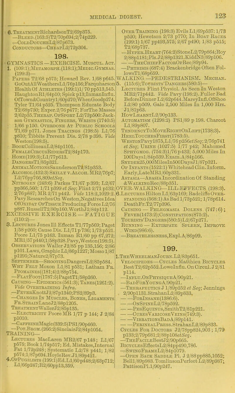 125 6. TREATMKSTRichardsonT2/G9p375. —BLKKD.(163:5)T2/70pG9-l;2/7ip229. —CoLDDoucHEL2/S7pC73. COUDUCTOKS—CHEAPL2/72p304. 198. GYilNASTICS — EXERCISE. Muscul. Act 1. (109:1);Metamokph.(118:1);Medic.Gymnas (199:3)— Papers T2/6S p575; Howard Rev. 1/68 p645. • GoOutAllWeathersLl/76pl56;Farquliarson Health Of Athletes (199:1)1/ 70pp513,545 HaughtonRl/64plO; Spick pl3;InmaBlnflu. OfToNvn&Countryl/60p270;WhenGoodp274 Tvler Tl/64p525. Thompson Educate Body T2,6Sp730; Exper.2/76p477; ForThe Masses 2/62p3o.THEEAP. OfSpoet L2/73p500: Jack son Gymnastics, Fu^gers, Wrists (1740:5) 1/66 ploO. Overdone At Public Schools Ti;69 pl71. Jones Tracings (198:5) Ll/76 pSlO; Tibbits Prevent Dis. 2/78 p 898. Vide Weston(198:5). BooKCoIlineauL2/84pll01. FEirALECiRCUsRrDERsT2/84pl70. Ho3iE(199:3);Ll/77p618. DANGEEsTl/85p821. A5rEsiALMoTiONsSaundersonT2/81p353. Alcohol (432:3) Skilly y. Alcoh. MR2/76p7; L2/76pp766,809e<Seg. NiTBOGEN (248:6) Parkes Tl/67 p393; L2/67 pp366,560; 1/71 p399 ct Seq; Flint 2/71 pl32; 2/76p887;MR2/71p442. Fide 118:2,1029:2. Pavy Researches On Weston,Negatives Idea OfOxiDAT OfTissue Producing Force L2/76 p8S7.RusseUT2/80pl60.WorthJ2/84pll2 EXCESSIVE EXERCISE —FATIGUE (110:2)— 3. Lectures Jones HI EfEects Tl/77p569; Paget 1/58 p260; Cause Dis. Ll/71p 736; 1/73 p521. Poore Ll/75 pl63. In man Rl/60 pp 67,272 imi/57p440;l/58p328.Pavy,Weston(198:5); Observations WaUer J2/85 pp 135,156; 2/86 plOl.Laws, Graphic Ll/86pl227; Mosso 1/87 pl29o;Xature2/87p78. September-SH00TiNGDangersL2/85p584. Why Felt Moxon Ll/81 p531; Latham Pa. PTOM.AiNEs((181;4)2/88p754. —FlatFoot(1787:5) PagetTl/58p260. Causing—EpiDEincs (561:3); Tabes (1261:2). Vide Overtraining Infra. —FEVERKnottJ2/87pl.340;PS2/89p3. —Changes In Muscles, Bones, Ligaments Fe. SxEAiNLane J2/88pl205. TEEATMENTWaIlerJ2/85pl35. -Electricity Poore MR 1/77 p 144; J 2/84 plOlO. I L ' I —CAFFEiNEMagic(389:5)PSl/90p4G0. —PoT.Bi4OM.(266:2)SinclairJ2/84pl054. TRAINING— Lectures MacLaren MR2/67 p 148; Ll/67 p575; Book l/74p517; Ed. Mistakes,Internal Fat l/72p248; Systematic L2/78 p441; 1/82 p574;l/S7p604.HoylcIicv.Jl/8ap421. 4.0pPugili.st3 (199:l)Ed.Ll/60p448;2/6.3p712; . Ll/eCp247;R2/GOppl3,359. Over Teaining (198:3) Evils Ll/69p537:1/73 p520; Howetson 2/73 p770; In Boat Races (199:1) 1/67 pp493,575; 2/67 p490; 1/83 p515; T2/6Sp737. —HYPER.HEART(764:2)StoneL2y79p864;Roy 2/88pll81;Pls.J2/88pl321.KiddN3/89pl06. THECHiEPFACTOROFRec/89p94. —Phthisis (687:4) Brackenbridge Often Fol- lowsTl/68p659. WALKING—PEDESTRIANISIM. Meghan. 5. (115:6);Tourists'Dangees(580:5)— Lectures Flint Physiol. As Seen In Weston MR2/71p442. Vide Pavy (198:2). Fuller Bad Bef oreDinner L2/62p644. Mareylnfl. Of Shoe L2/80 p509. Gale 2,500 MUes In 1,000 Hrs. Jl/81p63. HowLEAENTL2/90pl33. Automatism (1298:2) PSl/89 p 198. Charcot Ll/89p807. Tendenc yToMovbRightOrLept (1738:3). HeelTouchesFiest(1783:5). WESTONPavyl875,Ll/76p256ci;>Scg;2/76p741 et Seq; Ueine (1027:5) 1/77 p42; Mahomed Sphygmog. (754:3)1/76 p 432; 5,000 Miles In 100Daysl/84p539.Exam.A/84pl66. SNYDEE25,000MilesIn500DaysJl/87p321. Op Infants (1522:1) Whitehead Clin. Inform. Early,LateMRl/60p831. Astasia—ABASiAlncordiaiationOf Standing &WALKiNGRec/88p351. OVER-WALKING—ILL-EFFECTS (198:3). 6. LECTURES Hilton Ll/63pl69; RadcliSe Over- standing (568:1) AsBadl/73p521; l/78p614. DeathFr.T2/77p396. Causing — Phlegmasia Dolens (747:6); Fevee(1473:2);Constipation(875:2). TouRiSTs'DANGERs(580:5)L2/67p271. Running — Extirpate Spleen, Improve , WiND(986:6). —BEEATHLESSNESS,Expl.A/86p99. 199. 1.TheWheelmanJourn.L2/83p651. Velocipedes—Cycles Matthieu Bicycles. Best T2/62p552.LoweInflu. On Circul. J 2/81 pll4. —Influ.OnPhysiqueA/90p21. —BadForYoungA/90p21. —Therapeutics J l/89p252 et Seq; Jennings 2/90pll31.StrahanL2/89p833. ForInsane(1386:6). OnSpineL2/78p592. PEsEQUiNUS,SmithT2/81p221. — —OuresVaricoseVeins(749:3). ^VibrationsBad A/89pl41. PERiNEALPRESS.StrahanL2/89p833. Cycles For Doctors J2/78pp824,903; 1/79' pl33;2/79p681;2/88pl08e<Sc2. —THEFACiLEBostJ2/90p665. BiCYCLEsEiTectsL2/84pp490,786. —SwingFeameL2/84p1079. —Open Back Saddle PI. J 2/88pp885,1052; Bolll/89p983. TomlinsonPerfect L2/89p987; Patti8onPl.l/90p247.