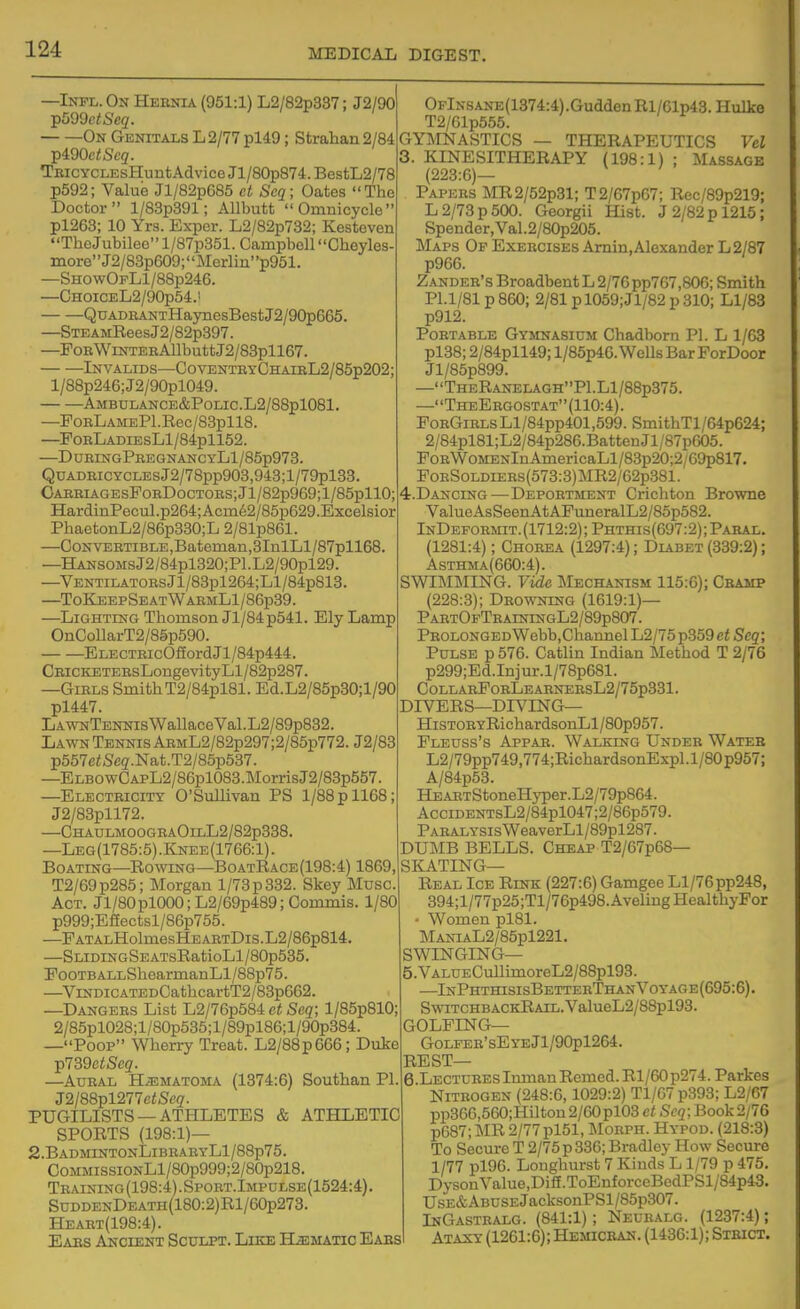 —Inpl. On Hebnia (951:1) L2/82p337: J2/90 On Genitals L 2/77 pl49; Strahan 2/84 TpidOetSeq. TEicycLEsHuntAdviceJl/80p874.BestL2/78 p592; Value Jl/82p685 ct Scq; Oates The Doctor l/83p391; Allbutt Omnicycle pl263; 10 Yrs. Expcr. L2/82p732; Kesteven TheJubileol/87p351. Campbell Cheyles- more'' J2/83p609; Merl in' 'p951. —ShowOfL1/88p246. —CHOiCEL2/90p54.' QuADEANTHaynesBestJ2/90p665. —STEAMBees J2/82p397. —FoBWiNTERAUbuttJ2/83pll67. Invalids—OoventbyChaibL2/85p202; l/88p246;J2/90pl049. AMBULANCE&POLIC.L2/88pl081. —FoRLAMEPl.Rec/83pll8. —PoRLADiEsLl/84pll52. —DueingPbegnancyLI/85p973. QuADBiCYCLEsJ2/78pp903,943;l/79pl33. CABBiAGEsFoBDocTOEs;Jl/82p969;l/85pllO; HardinPecul.p264;Acm62/85p629.Excelsior PhaetonL2/86p330;L 2/81p861. —CoNVEBTiBLE,Bateman,3InlLl/87pll68. —HANSOMsJ2/84pl320;Pl.L2/90pl29. —VENTiLATOEsJl/83pl264;Ll/84p813. —ToKeepSeatWaemL1/86p39. —Lighting Thomson Jl/84p541. Ely Lamp OnCollarT2/85p590. ELECTEic0fiordJl/84p444. CBiCKETEEsLongevi ty Ll/82p287. —GiBLS SmithT2/84pl81. Ed.L2/85p30;l/90 pl447. LawnTennis Wallace Val. L2/89p832. Lawn Tennis AEML2/82p297;2/85p772. J2/83 p557ciSeg.Nat.T2/85p537. —ELBOwCAi>L2/86pl083.MorrisJ2/83p557. —Electeicity O'Sullivan PS 1/88 p 1168; J2/83pll72. —ChaulmoogeaOilL2/82p338. —Leg(1785:5).Knee(1766:1). Boating—Rowing—BoatRace(198:4) 1869, T2/69p285; Morgan 1/73 p 332. Skey Muse. Act. Jl/80pl000;L2/69p489;Commis. 1/80 p999;E£Eectsl/86p755. —PATALHolmesHEAETDis.L2/86p814, —SLiDiNGSEATsRatioLl/80p535. FooTBALLShearmanLl/88p75. —ViNDiCATEDCathcartT2/83p662. —Dangees List L2/76p584 et Seq; l/85p810; 2/85pl028;l/80p535;l/89pl86;l/90p384. —Poop Wherry Treat. L2/88p666; Duke p739c!;Seg'. —AuEAL H.EMATOMA (1374:6) Southan PI J2/88pl277eiSeg'. PUGILISTS —ATHLETES & ATHLETIC SPORTS (198:1)— 2.BadmintonLibeaeyL1/88p75. CoMMissiONLl/80p999;2/80p218. Teaining (198:4). Spoet.Impdlse(1524:4) SnDDENDEATH(180:2)Rl/60p273. Heaet(198:4). Eaes Ancient Sculpt. Like Hematic Eaes 0FlNSANE(1374:4).GuddenRl/61p43.Hulke T2/61p555. GYMNASTICS — THERAPEUTICS Vel 3. KINESITHERAPY (198:1) ; Massage (223:6)— Papees MR2/52p31; T2/67p67; Rec/89p219; L 2/73 p 500. Georgii Hist. J 2/82 p 1215; Spender, Val.2/80p205. Maps Op Exercises Amin, Alexander L2/87 p966. Zandee's Broadbent L 2/76pp767,806; Smith Pl.l/81p860; 2/81 pl059;Jl/82p 310; Ll/83 p912. Portable Gymnasium Chadborn PI. L 1/63 pl38; 2/84pll49; l/85p46. Wells Bar ForDoor Jl/85p899. —TheRanelaghP1.L1/88p375. —TheEegostat(110:4). FoEGiELsLl/84pp401,599. SmithTl/64p624; 2/84pl81;L2/84p286.BattenJl/87pG05. FoEWoMENlnAmericaLl/83p20;2/69p817. FoESoLDiEEs(573:3)MR2/62p381. 4. DAjsrciNG—Depoetment Crichton Browne ValueAsSeenAtAFuneralL2/85p582. InDefoemit.(1712:2);Phthis(697:2);Pabal. (1281:4); Choeba (1297:4); Diabet (339:2); Asthma(660:4). SWIMMING. Vide Mechanism 115:6); Cbamp (228:3); Deowning (1619:1)— PaetOfTeainingL2/89p807. PeolongedWebb,Channel L2/75p359 et Seq; Pulse p576. Catlin Indian Method T 2/76 p299;Ed.Injur.l/78p681. CollaeFobLeabneesL2/75p331. DIVERS—DIVING— HiSTOEYRichardsonLl/80p957. Fleuss's Appae. Walking Undee Wateb L2/79pp749,774;RichardsonExpl.l/80p967; A/84p53. HEAETStoneHyper.L2/79p864. AcciDENTsL2/84pl047;2/86p579. PAEALYSisWeaverLl/89pl287. DUMB BELLS. Cheap T2/67p68— SKATING— Real Ice Rink (227:6) Gamgee Ll/76pp248, 394;l/77p25;Tl/76p498.AvelmgHealthyFor Women pl81. MANiAL2/85pl221. SWINGING— 5. VALUECullimoreL2/88pl93. —InPhthisisBetteeThanVotage(695:6). SwiTCHBACKRAiL.ValueL2/88pl93. GOLFING— GoLFER'sEyEJl/90pl264. REST— 6 LECTUREsInmanRcmed.Rl/60p274.Parkes Nitrogen (248:6,1029:2) Tl/67 p393; L2/67 pp366,560;Hilton2/60pl03 ct Scg; Book 2/76 p687; MR 2/77 pl51, Moeph. Hypod. (218:3) To Secure T 2/75 p 336; Bradley How Secure 1/77 pl96. Longhurst 7 Kinds L 1/79 p 475. Dyson Value,DifE.ToEnforceBedPSl/84p43. UsE&ABUSEJacksonPSl/85p307. IhGastealg. (841:1); Neuealg. (1237:4); Ataxy (1261:6); Hemicban. (1436:1); Strict.
