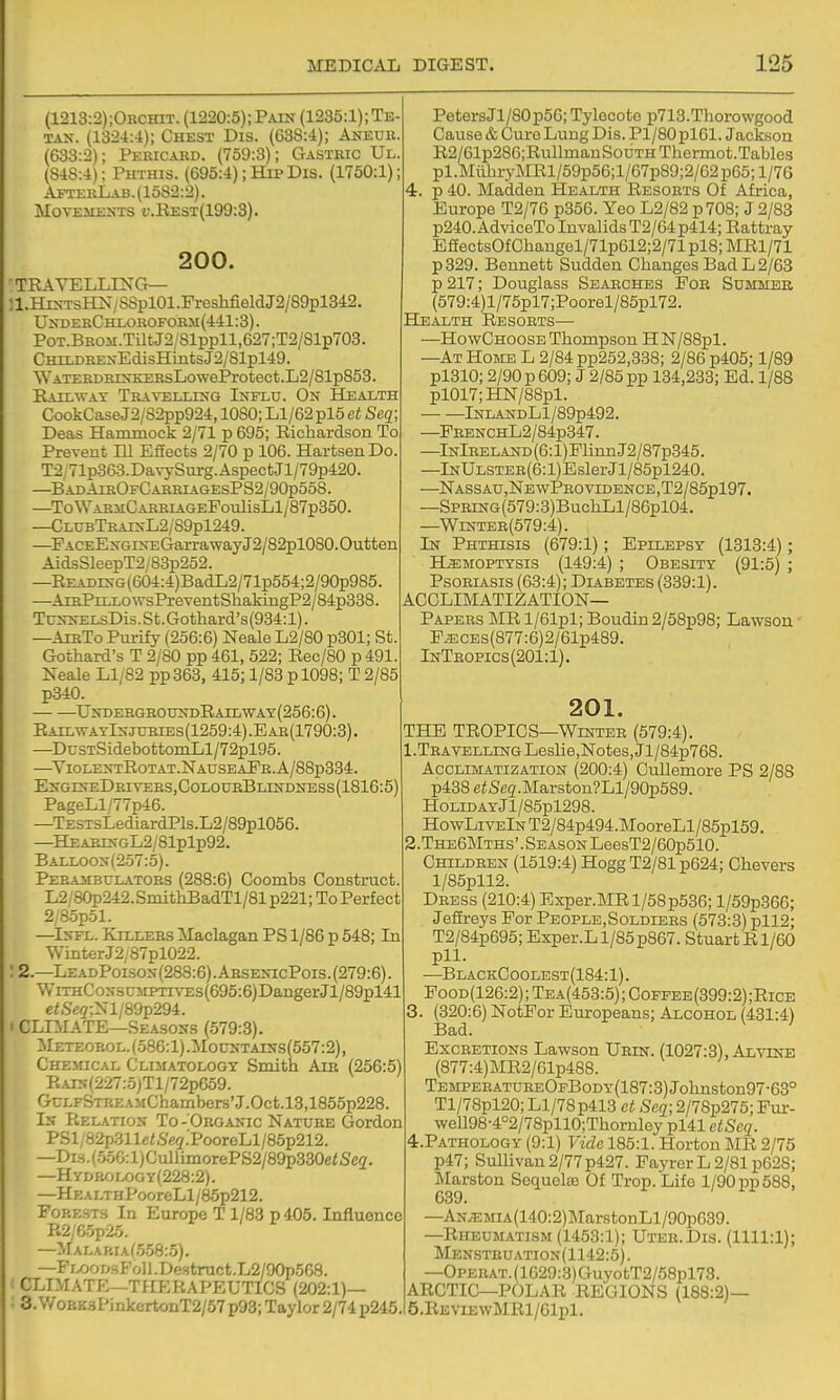 (1213:2);Orchit. (1220:5);Pain (1235:1);Te TAN. (1324:4); Chest Dis. (638:4); Aneub (633:2); Pericaed. (759:3); Gastric Ul (848:4); Phthis. (695:4); Hip Dis. (1750:1) AfterLab.(15S2:2). Movements i'.Kest(199:3). 200. TEA YELLING— ]l.HiNTsKN/SSpl01.PreshfieldJ2/89pl342. UnderChlorofobm(441:3). PoT.BKOM.TiltJ2/Slppll,627;T2/81p703. CHii.DRENEdisHintsJ2/81pl49. ■WATERDRiNKEBsLoweProtect.L2/81p853. Railway Traa^elling Influ. On Health CookCaseJ2/82pp924, lOSO; Ll/62 pl5 Seq Deas Haiomock 2/71 p 695; Richardson To Prevent Dl Effects 2/70 p 106. HartsenDo T2 71p363.DavySurg.AspectJl/79p420. —BadAieOfCarriagesPS2/90p558. —To WasiiC ARRiAGEPoulisLl/87p350. —ClubTraixL2/S9p1249. —PACEENGiNEGarrawayJ2/82pl080.Outten AidsSleepT2/8Bp2o2. —READiNG(604:4)BadL2/71p554;2/90p985. —AiEPiLLO\vsPreventShakingP2/84p338. TrNNELsDis.St.Gothard's(934:l). —AibTo Purify (256:6) Neale L2/80 p301; St. Gothard's T 2/80 pp 461, 522; Rec/80 p 491. Neale Ll/82 pp363, 415; 1/83 p 1098; T 2/85 p340. undebghounr)railway(256:6). RailwatInjubies(1259:4).Eae(1790:3). —DcsTSidebottomLl/72pl95. —^ViolentRotat.NauseaPe.A/88p334. EngineDeivers,ColoceBhndness(1816:5) PageLl/77p46. —TESTsLediardPls.L2/89pl056. —HEAEINGL2/81plp92. Balloon(257:5). Perasibulatobs (288:6) Coombs Construct. L2/80p242.SmithBadTl/81 p221; To Perfect 2/85p51. —^Infl. Killebs Maclagan PS 1/86 p 548; In ■Winter.J2,'87pl022. : 2.—LeadPoison(288:6).AbsenicPois.(279:6). WiTHCoNSCMPTiVEs(695:6)DangerJl/89pl41 e<.S'e5;Nl/89p294. I CLIMATE—Seasons (579:3). Meteobol. (586:1) .;Mountains(557:2), Chemical CLiiiATOLOGY Smith Aib (256:5) RAiN(227:5)Tl/72p659. GcLFSTBEAMChambers'J.Oct.l3,1855p228 In Relation To-'Obganic Natube Gordon PSl/82p311e<,%.'PooroLl/85p212. —Di.s.(.556:l)CullLmorePS2/89p330e«&'e2. —HYDR<-jLfjGY(228:2). —Hea lt HPooreLl/85p212. Forests In Europe T 1/83 p 405. Influence R2/G-5p2.5. —MALABrAf.5.58:.5). —FLOODsFoll.Destruct.L2/90p568. CLIMATE—THERAPEUTICS (202:1)— 3. W OEK3PinkertonT2/57 p93; Taylor 2/74 p245 PetersJl/80p56; Tylecote p713.Thorowgood Cause & Cure Lung Dis. Pl/80pl61. Jackson R2/61p286;RullmauSouTHThermot.Tables pl.MtthryMRl/59p56;l/67p89;2/62p65;l/76 4. p 40. Madden Health Resoets Of Africa, Europe T2/76 p356. Yeo L2/82 p708; J 2/83 p240.AdviceTo Invalids T2/64p414; Rattray EaectsOfChangel/71p612;2/71pl8;MRl/71 p329. Bennett Sudden Changes Bad L 2/63 p 217; Douglass Searches Foe Summer (579:4)l/75pl7;Poorel/85pl72. Health Resorts— —HowChoose Thompson HN/88pl. —At Home L 2/84 pp252,338; 2/86 p405; 1/89 pl310; 2/90 p 609; J 2/85 pp 134,233; Ed. 1/88 pl017;HN/88pl. — —lNLANDLl/89p492. —PEENCHL2/84p347. —lNlEELAND(6:l)FlinnJ2/87p345. —lNULSTER(6:l)EslerJl/85pl240. —NASSAU,]SfE wPeO VIDENCE ,T2/85pl97. —SPErNG(579:3)BuchLl/86pl04. —WiNTEE(579:4). In Phthisis (679:1); Epilepsy (1313:4); HEMOPTYSIS (149:4) ; Obesity (91:5) ; PsoEiAsis (63:4); Diabetes (339:1). acclimatization- Papers MR l/61pl; Boudin 2/58p98; Lawson FECEs(877:6)2/61p489. InTeopics(201:1). 201. THE TROPICS—Winter (579:4). 1. TEAVELLiNGLeslie,Notes,Jl/84p768. Acclimatization (200:4) Cullemore PS 2/88 p438 eiSeg'.Marston?Ll/90p589. HoLiDAYJl/85pl298. HowLivElNT2/84p494.MooreLl/85pl59. 2. The6Mths'.Season LeesT2/60p510. Childeen (1519:4) Hogg T2/81 p624; Chevers l/85pll2. Deess (210:4) Exper.MRl/58p536; l/59p366; Jeffreys For People,Soldiees (573:3) pll2; T2/84p695; Exper.Ll/85p867. StuartRl/60 pll. —BlackCoolest(184:1). PooD(126:2); Tea(453:5); Cofpee(399:2);Rice 3. (320:6) NotFor Europeans; Alcohol (431:4) Bad. Excbetions Lawson Uein. (1027:3), Alvine (877:4)MR2/61p488. TEMPEEATUBEOpBoDY(187:3)Johnston97-63° Tl/78pl20; Ll/78p413 ct Seq; 2/78p275; Fur- \veU98-4°2/78pll0;Thornley pl41 etSeq. 4. PATH0L0Gy (9:1) Vide 185:1. Horton MR 2/75 p47; Sullivan 2/77p427. Payrer L 2/81 p628; Marston Sequel© Of Trop.Lifo 1/90 pp 588, 639. —AN;EMiA(140:2)MarstonLl/90p639. —Rheumatism (1453:1); Uter.Dis. (1111:1); Mensteuation(1142:5). —Opebat. (1G29:.3) GuyotT2/58pl73. ARCTIC—POLAR REGIONS (188:2)— 5. REviEwMRl/61pl.