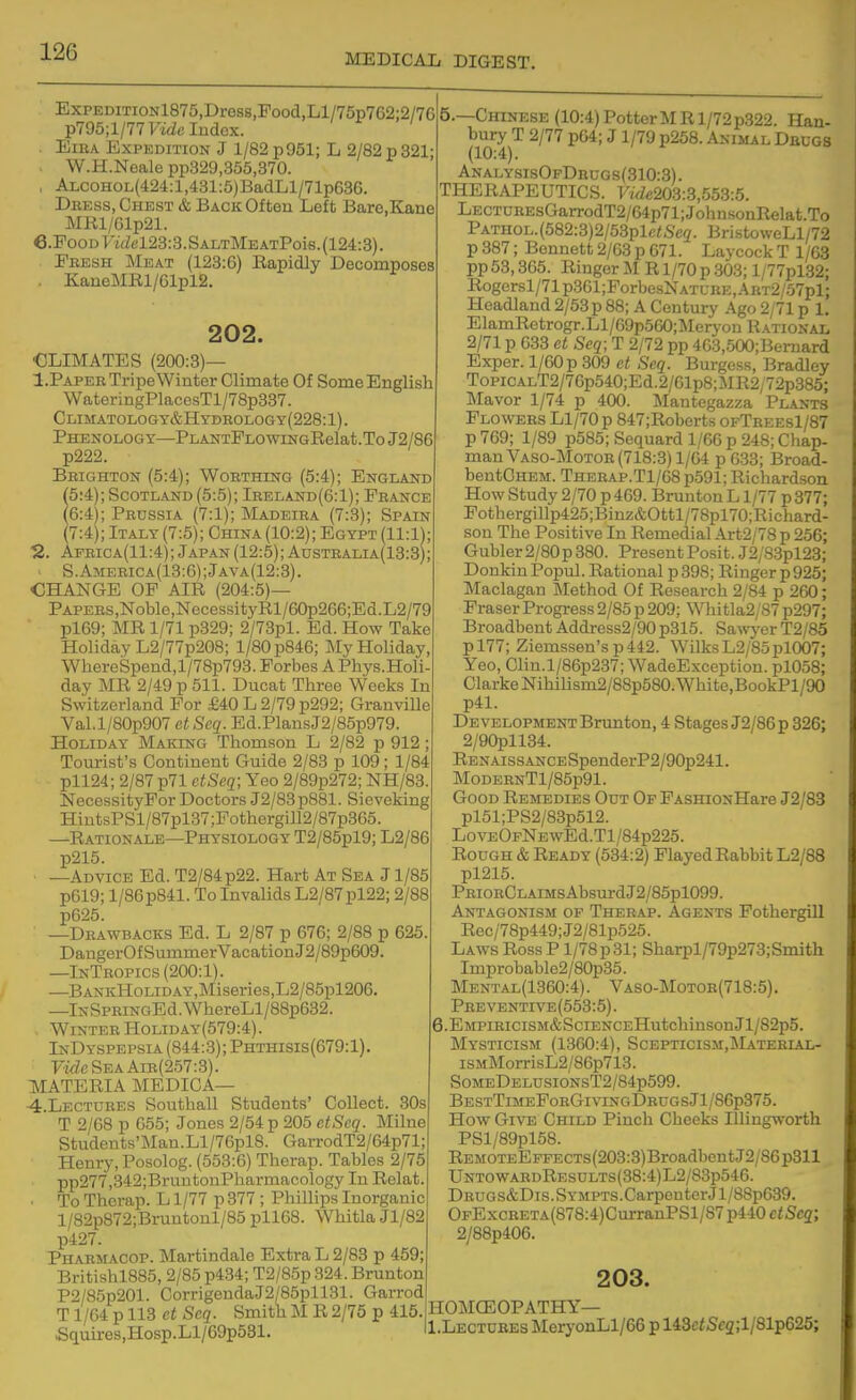 MEDICAL DIGEST. ExpEDiTiONl875,Dres8,Food,Ll/75p762:2/7G p795;l/77FidcIu(iex. . EiEA Expedition J 1/82 p951; L 2/82p321- . W.H.Neale pp329,355,370. , ALCOHOL(424:l,431:6)BadLl/71p63G. Dress, Chest & Back Often Left Bare.Kane MR1/Glp21. e.PooDl'i(Zel23:3.SALTMEATPois.(124:3). Pbesh Meat (123:6) Eapidly Decomposes . KaneMIll/61pl2. 202. ■CLIMATES (200:8)— I.Paper Tripe Winter Climate Of Some English WateringPlacesTl/78p337. Climatology&Hydrology(228:1). Phenology—PLANTPLOwiNGRelat.ToJ2/86 p222. Brighton (5:4); Worthing (5:4); Engla^id (5'A); Scotland (5:5); Ireland(6:1); France (6:4); Prussia (7:1); Madeira (7:3); Spain (7:4); Italy (7:5); China(10:2); Egypt (11:1); ■2. Africa(11:4); Japan (12:5); Australia(13:3); S.America(13:6);Java(12:3). CHANGE OP AIR (204:5)— PAPERS,Noble,NecessityRl/60p266;Ed.L2/79 pl69; MR 1/71 p329; 2/73pl. Ed. How Take Holiday L2/77p208; 1/80 p846; My Holiday, WliereSpeiid,l/78p793. Porbes A Phys.Holi- day MR 2/49 p 511. Ducat Three Weeks In Switzerland Por £40 L 2/79 p292; Granville Val.l/80p907 etSeq. Ed.PlansJ2/85p979. Holiday Making Thomson L 2/82 p 912 ; Tourist's Continent Guide 2/83 p 109; 1/84 pll24; 2/87p71 ctSeq; Yeo 2/89p272; NH/83. NecessityPor Doctors J2/83p881. Sieveking HintsPSl/87pl37;Pothergill2/87p365. —Rationale—Physiology T2/85pl9; L2/86 p215. —Advice Ed. T2/84p22. Hart At Sea J1/85 p619; 1/86 p841. To Invalids L2/87pl22; 2/88 p625. —Drawbacks Ed. L 2/87 p 676; 2/88 p 625 DangerOfSummerVacationJ2/B9p609. —InTropics (200:1). —BANKHoLiDAY,Miseries,L2/85pl206. —lNSPRiNGEd.WhereLl/88p632. Winter Holiday(579:4). InDyspepsia (844:3); Phthisis(679:1). FifZeSEAAiR(257:3). MATERIA MEDICA— 4.Lectdres Southall Students' Collect. 30s T 2/68 p 655; Jones 2/54 p 205 etSeq. Milne Students'Man.Ll/76pl8. GarrodT2/64p71; Henry, Posolog. (553:6) Therap. Tables 2/75 pp277,342;BruntonPharmacology In Relat To Therap. L1/77 p 377 ; Phillips Inorganic l/82p872;Bruntonl/85 pll68. Whitla Jl/82 p427. Pharmacop. Martindale Extra L 2/83 p 459; Britishl885, 2/85 p434; T2/85p 324. Brunton P2/85p201. CorrigendaJ2/85pl 131. Garrod T1/64 p 113 et Scq. Smith M R 2/75 p 415. Squires,Hosp.Ll/69p531. 6.—Chinese (10:4) PotterMR 1/72 p322. Han- bury T 2/77 p64; J1/79 p258. Animal Dedgs (10:4). ANALY.sisOFDacGs(310:3). THERAPEUTICS. Vide203:3,553:5. LECT0REsGarrodT2/64p71;JohusonRelat.To PATHOL.(582:3)2/53plc<Se2. BristoweLl/72 p 387; Bennett 2/03 p 671. Laycock T 1/63 pp 53,365. Ringer U R1/70 p .303; l/77pl32; Rogersl/71p361;ForbesNATL-RE,ABT2/.57pl; Headland 2/53 p 88; A Century Ago 2/71 p 1, ElamRetrogr.Ll/69p560;Meryon Rational 2/71 p 633 et Seq; T 2/72 pp 4G3,500;Bernard Exper. 1/60 p 309 et Seq. Burgess, Bradley ToPiCALT2/76p540;Ed.2/61p8;MR2,72p385; Mavor 1/74 p 400. l^Iantegazza Plants Flowers Ll/70 p 847;Roberts ofTrees1/87 p 769; 1/89 p585; Sequard 1/GG p 248; Chap- man Vaso-Motoe (718:3) 1/64 p633; Broad- bentCHEM. THEEAP.T1/G8 p591; Richard.son How Study 2/70 p 469. Brunton L1/77 p 377; Pothergillp425;Binz&Ottl/78pl70;Richard- son The Positive In Remedial Art2/78 p 256; Gubler 2/80p 380. Present Posit. J2/83pl23; Donkiu Popul. Rational p 398; Ringer p925; Maclagan IMethod Of Research 2/84 p 260; FraserProgress2/85 p 209; W]iitla2/87 p297; Broadbent Address2/90 p315. Sa^vJ'er T2/85 pl77; Ziemssen'sp442. WilksL2/8opl007; Yeo, Clin.l/86p237; WadeException. pl058; Clarke Nihilism2/88p580.White,BookPl/90 p41. Development Brunton, 4 Stages J2/86p 326; 2/90pll34. RENAissANCESpenderP2/90p241. MoDERNTl/85p91. Good Remedies Out Op FASHioNHare J2/83 pl51;PS2/83p512. LovEOpNEwEd.Tl/84p225. Rough & Ready (534:2) Played Rabbit L2/88 pl215. PRiORCLAiMsAbsurdJ2/85pl099. Antagonism of Therap. Agents Fothergill Rec/78p449;J2/81p525. Laws Ross P1/78 p 31; Sharpl/79p273; Smith Improbable2/80p35. Mental(1360:4). Vaso-Motor(718:5). Preventive(553:5) . 6.EMPiRiciSM&SciENCEHutchinsonJl/82p5. Mysticism (1360:4), Scepticism.Matebial- iSMMorrisL2/86p713. SoMEDELUsioNsT2/84p599. BestTimePorGivingDrugsJ1/86p375. How Give Child Pinch Cheeks Illingworth PSl/89pl68. REMOTEEFFECTS(203:3)BroadbentJ2/86p311 UntowahdResults(38:4)L2/83p546. DRUGS&Dis.SYMPTS.CarpeuterJl/88p639. OFExcRETA(878:4)CurranPSl/87p440 ciSca; 2/88p406. 203. HOMCEOPATECY— Ii.Lectobes MeryonLl/66 p 148ciSc2;l/81p626;