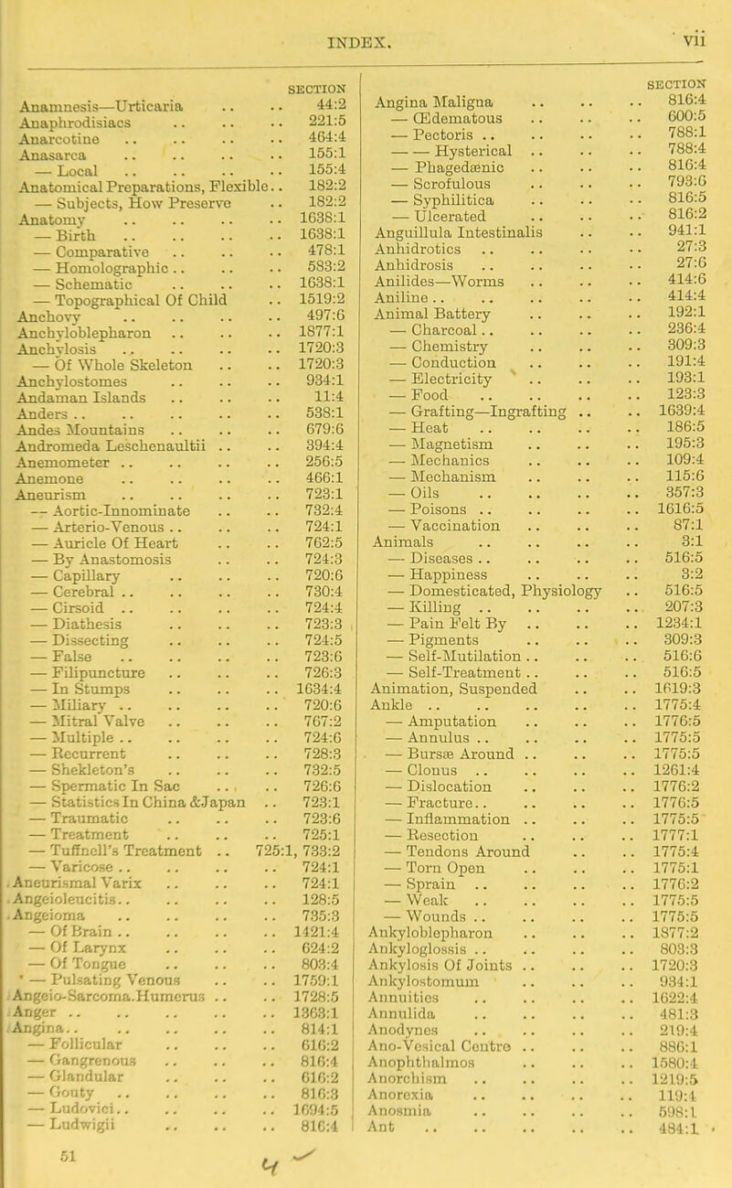 SECTION Anananesis—Urticaria 44:2 Anaphrodisiacs 221:5 Anarcotine 404:4 Anasarca 155:1 — Local 155:4 Anatomical Preparations, Flexible.. 182:2 — Subjects, How Preserve 182:2 Anatomy 1638:1 — Birth 1638:1 — Comparative 478:1 — Homolographic .. 583:2 — Schematic 10.38:1 — Topographical Of Child 1519:2 Anchovy 497:6 Anchyloblepharon 1877:1 Anchvlosis 1720:8 — Of Whole Skeleton 1720:3 Anchylostomes 934:1 Andaman Islands 11:4 Anders .. 538:1 Andes Mountains 679:6 Andromeda Leschenaultii .. 394:4 Anemometer .. 256:5 Anemone 466:1 Aneurism 728:1 — Aortic-Innominate 732:4 — Arterio-Venous .. 724:1 — Auricle Of Heart 762:5 — By Anastomosis 724:3 — Capillary 720:6 — Cerebral .. 780:4 — Cirsoid .. 724:4 — Diathesis 723:3 — Dissecting 724:5 — False 723:6 — FiUpuncture 726:3 — In Stumps 1634:4 — Miliary .. 720:6 — Mitral Valve .. 767:2 — Multiple .. 724:6 — Recurrent 728:3 — Shekleton's 732:5 — Spermatic In Sac 726:0 — Statistics In China &Japan 723:1 — Traumatic 723:6 — Treatment 725:1 — Tuffncll's Treatment .. 725:1, 733:2 — Varicose .. 724:1 Aneurismal Varix 724:1 Angeioleucitis.. 128:5 Angeioma 7.35:3 — Of Brain 1421:4 — Ui i^arynx 024:2 — Of Tongue 803:4 ' — Pulsating Venous 1759:1 Angcio-Sarcoma.Humcrus .. 1728:5 Anger .. 13C3:1 Angina.. 814:1 — Follicular 010:2 — Gangrenou.9 810:4 — Glandular 010:2 — Gouty 810:3 — Ludovici.. 1094:5 — Ludwigii 810:4 51 SECTION Angina IMaligna 816:4 — CEdematous 600:5 — Pectoris .. .. .. • • 788:1 Hysterical 788:4 — Phagedenic .. .. • • 816:4 — Scrofulous 793:G — Syphilitica 816:5 — Ulcerated 816:2 Anguillula Intestinalis .. •- 941:1 Anhidrotics .. .. • • • • 27:3 Anhidrosis .. .. .. • • 27:6 Anilides—Worms 414:6 Aniline 414:4 Animal Battery 192:1 — Charcoal 236:4 — Chemistry 809:3 — Conduction .. .. .. 191:4 — Electricity ' 193:1 — Food 128:3 — Grafting—Ingrafting .. .. 1639:4 — Heat 186:5 — Magnetism .. .. .. 195:3 — Mechanics 109:4 — Mechanism .. .. .. 115:6 — Oils 357:8 — Poisons .. .. .. .. 1616:5 — Vaccination .. .. .. 87:1 Animals .. .. .. .. 8:1 — Diseases .. .. .. .. 516:5 — Happiness .. .. .. 8:2 — Domesticated, Physiology .. 516:5 — KUling 207:8 — Pain Felt By 1234:1 — Pigments 309:3 — Self-MutHation 516:6 — Self-Treatment 516:5 Animation, Suspended .. .. 1619:8 Ankle .. .. .. .. .. 1775:4 — Amputation .. .. .. 1776:5 — Annulus .. .. .. .. 1775:5 — Bursas Around .. .. .. 1775:5 — Clonus 1261:4 — Dislocation 1776:2 — Fracture 1776:5 — Inflammation .. .. .. 1775:5 — Resection .. .. .. 1777:1 — Tendons Around .. .. 1775:4 — Torn Open 1775:1 — Sprain 1776:2 — Weak 1775:5 — Wounds .. .. .. .. 1775:5 Ankyloblepharon .. .. .. 1877:2 AnkylogloHsis 803:3 Ankylosis Of Joints 1720:3 Ankylostomum .. .. .. 984:1 Annuities 1622:4 Annulida 481:3 Anodynes .. .. .. .. 219:4 Ano-Vesical Contro 886:1 Anophtlialmos .. .. .. 1580:4 Anorchism .. .. .. .. 1219:5 Anorexia .. .. .. .. 119:1 Anosmia .. .. .. .. 598:1 Ant 484:1 •