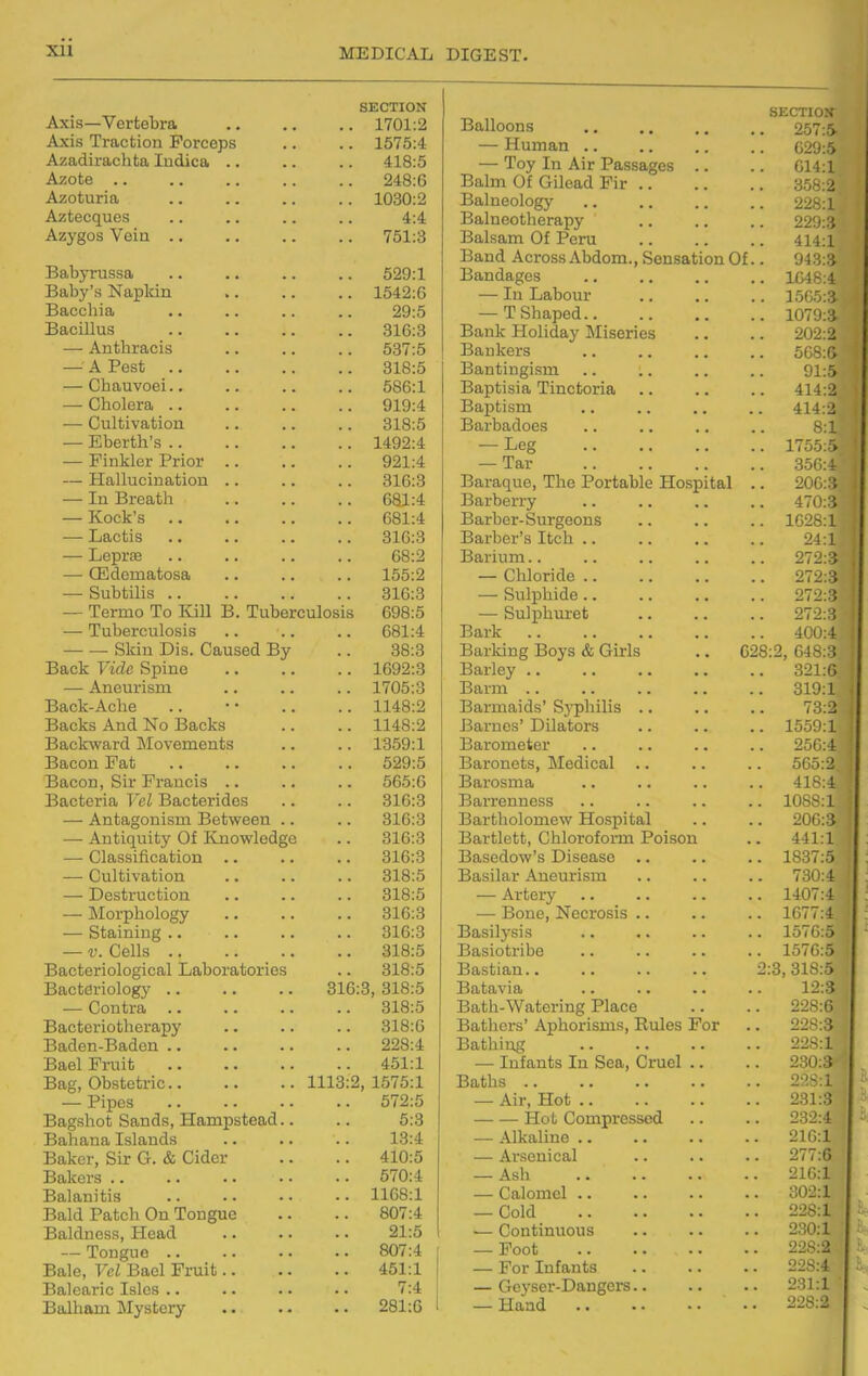 Axis—Vertebra .. 1701:2 Axis Traction Forceps .. 1575:4 Azadirachta ludica .. 418:5 Azote .. 248:6 Azoturia .. 1030:2 Aztecques 4:4 Azygos Vein .. 751:3 Babyrussa 529:1 Baby's Napkin ,. .. 1542:6 Baccliia 29:5 Bacillus 316:3 — Anthracis 537:5 — A Pest 318:5 — Chauvoei.. 586:1 — Cholera .. 919:4 — Cultivation 318:5 — Eberth's .. .. 1492:4 — Pinkler Prior .. 921:4 — Hallucination .. 816:3 — In Breath 681:4 — Kock's 681:4 — Lactis .. 316:3 — Leprte 68:2 — CEdematosa 155:2 — Subtilis .. 316:3 — Termo To Kill B. Tuberculosis 698:5 — Tuberculosis 681:4 Skin Dis. Caused By 38:3 Back Vide Spine .. 1692:3 — Aneurism .. 1705:3 Back-Ache .. 1148:2 Backs And No Backs .. 1148:2 Baclcward Movements .. 1359:1 Bacon Pat .. 529:5 Bacon, Sir Francis .. 565:6 Bacteria Vol Bacterides 316:3 — Antagonism Between .. .. 316:3 — Antiquity Of Knowledge .. 316:3 — Classification .. .. 316:3 — Cultivation .. 318:5 — Destruction .. 318:5 — IMorphology .. 316:3 — Staining .. .. 316:3 — V. Cells .. 318:5 Bacteriological Laboratories 318:5 Bacteriology 316:3, 318:5 — Contra .. 318:5 Bacteriotherapy .. 318:6 Baden-Baden .. 228:4 Bael Fruit .. 451:1 Bag, Obstetric.. 1113:2, 1575:1 — Pipes .. 572:5 Bagshot Sands, Hampstead.. 5:3 Bahana Islands 13:4 Baker, Sir G. & Cider .. 410:5 Bakers .. .. 570:4 Balanitis .. 1168:1 Bald Patch On Tongue 807:4 Baldness, Head 21:5 — Tongue .. 807:4 Bale, Vcl Bael Fruit.. .. 451:1 Balearic Isles .. 7:4 Balham Mystery .. 281:6 SECTION Balloons 257:5- — Human 629:5 — Toy In Air Passages .. .. 614:1 Bakn Of Gilead Fir 358:2 Balneology 226:1 Balneotherapy 229:.'} Balsam Of Peru .. .. .. 414:1 Band Across Abdom., Sensation Of.. 943:3 Bandages 1048:4 — In Labour 1505:3 — T Shaped 1079:3 Bank Holiday Miseries .. .. 202:2 Bankers 568:G Bantingism .. .. .. .. 91:5 Baptisia Tinctoria .. .. .. 414:2 Baptism .. .. .. .. 414:2 Barbadoes .. .. .. .. 8:1 — Leg 1755;.> — Tar 356:4 Baraque, The Portable Hospital .. 206:3 Barberry .. .. .. .. 470:3 Barber-Surgeons .. .. .. 1628:1 Barber's Itch 24:1 Barium 272:3 — Chloride 272:3 — Sulphide 272:3 — Sulphuret 272:3 Bark 400:4 Barking Boys & Girls .. 628:2, 648:3 Barley 321:6 Barm 319:1 Barmaids' Syphilis .. .. .. 73:2« Barnes' Dilators .. .. .. 1559:1-' Barometer .. .. .. .. 250:4 Baronets, Medical .. .. .. 565:2 Barosma .. .. .. .. ■il'^:4 Barrenness .. .. .. .. 10ht^:l Bartholomew Hospital .. .. 200:3 Bartlett, Chloroform Poison .. 441:1 Basedow's Disease .. .. .. 1837:5 Basilar Aneurism .. .. .. 730:4 — Artery 1407:4 | — Bone, Necrosis .. .. .. 1677:4 Basilysis .. .. .. .. 1576:5 Basiotribe .. .. .. .. 1576:5 Bastian 2:3,318:5 Batavia 12:5 Bath-Watering Place .. .. 228:6 Bathers' Aphorisms, Rules For .. 228:3 Bathing 228:1 — Infants In Sea, Cruel .. .. 230:3 Baths 2:^S;1 — Air, Hot 231:3 Hot Compressed .. .. 232:4 — Alkaline.. .. .. .. 210:1 — Arsenical .. .. .. 277:6 — Ash 216:1 . — Calomel 302:1 ' — Cold 228:1 — Continuous 230:1 : — Foot 228:2 — For Infants 228:4 — Geyser-Dangers 2:31:1 — Hand 228:2