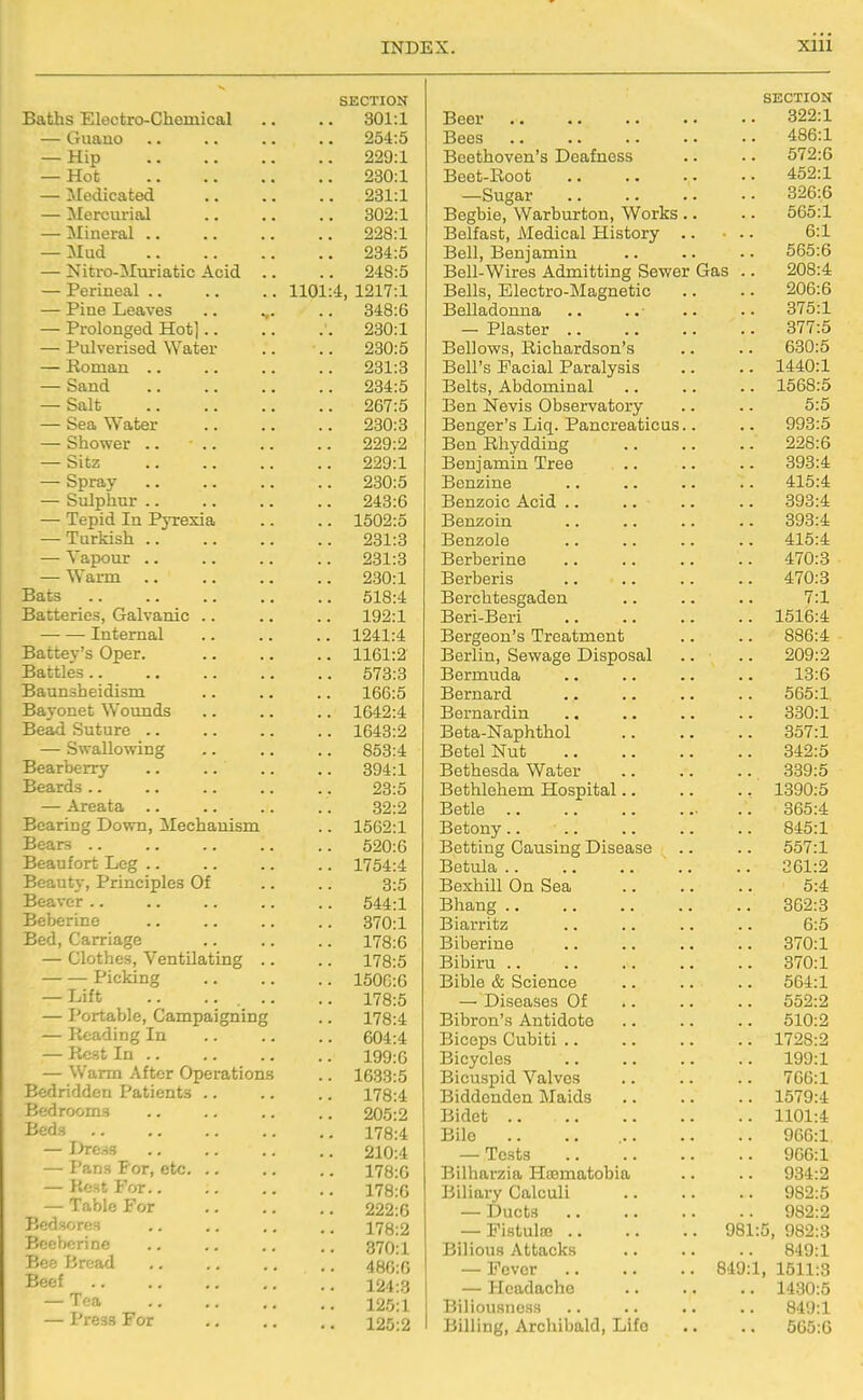 SECTION Baths Electro-Chomical 301:1 — Guano 254:5 — Hip .. 229:1 — Hot .. 230:1 — Medicated 231:1 — Mercurial .. 302:1 — Mineral .. .. 228:1 — Mud 234:5 — Nitro-!Muriatic Acid .. .. 248:5 — Perineal .. 1101:4, 1217:1 — Pine Leaves .. ... .. 348:6 — Prolonged Hot].. 230:1 — Pulverised Water .. 230:5 — Roman .. .. 231:3 — Sand .. 234:5 — Salt 267:5 — Sea Water .. 230:3 — Shower .. 229:2 — Sitz 229:1 — Spray 230:5 — Sulphur .. 243:6 — Tepid In Pyrexia .. 1502:5 — Turkish 231:3 — Vapour .. 231:3 — Warm 230:1 Bats 518:4 Batteries, Galvanic .. .. 192:1 Internal .. 1241:4 Battey's Oper. .. 1161:2 Battles.. .. 573:3 Baunsheidism .. 166:5 Bayonet Wounds .. 1642:4 Bead Suture .. .. 1643:2 — Swallowing .. 853:4 Bearberry .. 894:1 Beards .. 23:5 — Areata .. 32:2 Bearing Down, Mechanism .. 1562:1 Bears .. 520:6 Beaufort Leg .. .. 1754:4 Beauty, Principles Of 3:5 Beaver .. .. 544:1 Beberine .. 370:1 Bed, Carriage 178:6 — Clothes, Ventilating .. .. 178:5 Picking .. 150G:6 — Lift .. .. . .. .. 178:5 — Portable, Campaigning .. 178:4 — Reading In .. 604:4 — Rest In 199:0 — Warm After Operations .. 1633:5 Bedridden Patients .. .. 178:4 Bedrooms 205:2 Beds .. 178:4 — I->rc.-i3 .. 210:4 — Pans For, etc. .. .. 178:6 — Rest For .. 178:0 — Table For .. 222:6 Bedsores 178:2 Bcebcrine 370:1 Bee Bread 48G:G Beef 124:3 — Tea •. 125:1 — Press For .. 125:2 SECTION Beer QOO'I Bees A QA'1 Beethoven's Deafness , . O 1 ^.O Beet-Eoot , . . 4:0Z.X —Sugar Begbie, Warburton, Works. obo.x Belfast, Medical History . . .. d:X Bell, Benjamin odo:d Bell-Wires Admitting Sewer Cias . . zUo.4: Bells, iLilectro-Magnetic . , zUd.o Belladonna o/o:X — Plaster .. 077.K Bellows, Richardson's oov.o Hen s ± aciai Paralysis X44:U.X Belts, Abdominal l0Do:5 Ben Nevis Observatory 5:5 Benger's Liq. Pancreaticus. 993:5 Ben Rhydding 228:6 Benjamin Tree 393:4 Benzine 415:4 Benzoic Acid .. 393:4 Benzoin Benzole 415:4 Berberine 470:3 Berberis A 7A'0 Berchtesgaden 7:1 Beri-Beri 1516:4 Bergeon's Treatment 886:4 Berlin, Sewage Disposal Bermuda 13:6 Bernard 565:1 Bernardin ooU:i Beta-Naphthol 357:1 xsetei JNut oiZ:t> Bethesda Water 339:5 Bethlehem Hospital.. ., 1390:5 Betle .. 365:4 Betony .. .. 845:1 Betting Causing Disease 557:1 Betula .. 261:2 Bexhill On Sea 6:4 Bhang .. 362:8 Biarritz 6:5 Biberine 370:1 Bibiru .. 0(0:1 UiDle & bcience od4:1 — Diseases Of .. 552:2 Bibron's Antidote 610:2 Biceps Cubiti .. 1728:2 Bicycles 199:1 Bicuspid Valves 766:1 Biddenden Maids .. 1579:4 Bidet .. .. 1101:4 Bile 906:1 — Tests 966:1 Bilharzia Hismatobia 934:2 Biliary Calculi 982:5 — Ducts 982:2 — Pistulte 981:5, 982:3 JDIilOUn AliuuCKb • • • — Fever 849:1, 1511:3 — Headache .. 1430:6 BiliousneHS 849:1 Billing, Archibald, Life .. 565:6