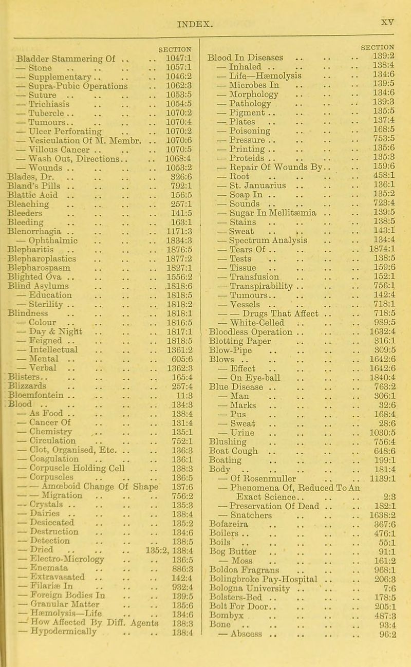 SECTION Bladder Stammering Of .. .. 1047:1 — Stone 1057:1 — Supplementary .. .. .. 1046:2 — Supra-Pubic Operations .. 1062:3 — Suture 1053:5 — Trichiasis .. .. .. 1054:5 — Tubercle 1070:2 — Tumours 1070:4 — Ulcer Perforating .. .. 1070:2 — Vesiculatiou Of M. Membr. .. 1070:6 — Villous Cancer .. .. .. 1070:5 — Wash Out, Directions.. .. 1068:4 — Wounds 1053:2 Blades, Dr 826:6 Bland's PiDs 792:1 Blattic Acid 156:5 Bleaching 257:1 Bleeders 141:5 Bleeding 163:1 Blenorrhagia .. .. .. .. 1171:3 — Ophthalmic 1834:3 Blepharitis 1876:5 Blepharoplastics .. .. .. 1877:2 Blepharospasm .. .. .. 1827:1 Blighted Ova 1556:2 Blind Asylums 1818:6 — Education 1818:5 — Sterility 1818:2 Blindness 1818:1 — Colour 1816:5 — Day & Night 1817:1 — Feigned 1818:5 — Intellectual 1361:2 — Mental 605:6 — Verbal 1362:3 Blisters 165:4 Blizzards 257:4 Bloemfontein .. .. .. .. 11:3 Blood 134:3 — As Food 138:4 — Cancer Of 131:4 — Chemistry 135:1 — Circulation .. .. .. 752:1 — Clot, Organised, Etc 136:3 — Coagulation 136:1 — Corpuscle Holding Cell .. 138:3 — Corpuscles 130:5 Amceboid Change Of Shape 137:6 Migration 756:2 — Crystals 135:3 — Dairies 188:4 — Desiccated .. .. .. 135:2 — Destruction .. .. .. 134:6 — Detection 138:5 — Dried 185:2, 138:4 — Electro-Micrology .. .. 136:5 — Enemata .. .. .. 880:3 — Extravasated 142:4 — Filariff; In 932:4 — Foreign Bodies In .. .. 139:5 — Granular Matter .. .. 135:6 — Hfemolysis—Life .. .. 134:0 — How Affected By Di/T. Agents 138:3 — Hypodermically .. ,. 138:4 Blood In Diseases — Inhaled .. — Life—Hismolysis — Microbes In — Morphology — Pathology — Pigment .. — Plates .. — Poisoning — Pressure .. — Printing .. — Proteids .. — Eepair Of Wounds By — Root — St. Januarius .. — Soap In .. — Sounds .. — Sugar In Mellitaemia — Stains — Sweat — Spectrum Analysis — Tears Of .. — Tests — Tissue — Transfusion — Transpirability .. — Tumours.. — Vessels .. Drugs That Afiect — White-Celled .. Bloodless Operation .. Blotting Paper Blow-Pipe Blows .. — Effect .. — On Eye-ball Blue Disease .. — M&n — Marks — Pus — Sweat — Urine Blushing Boat Cough .. Boating Body — Of RosenmuUer — Phenomena Of, Reduced To An Exact Science.. — Preservation Of Dead — Snatchers Bofareira Boilers .. Boils' .. Bog Butter — Mobs Boldoa Fragrans Bolingbroko Pay-Hospital Bologna University .. Bolsters-Bed Bolt For Door. Borabyx Bono — Abscess