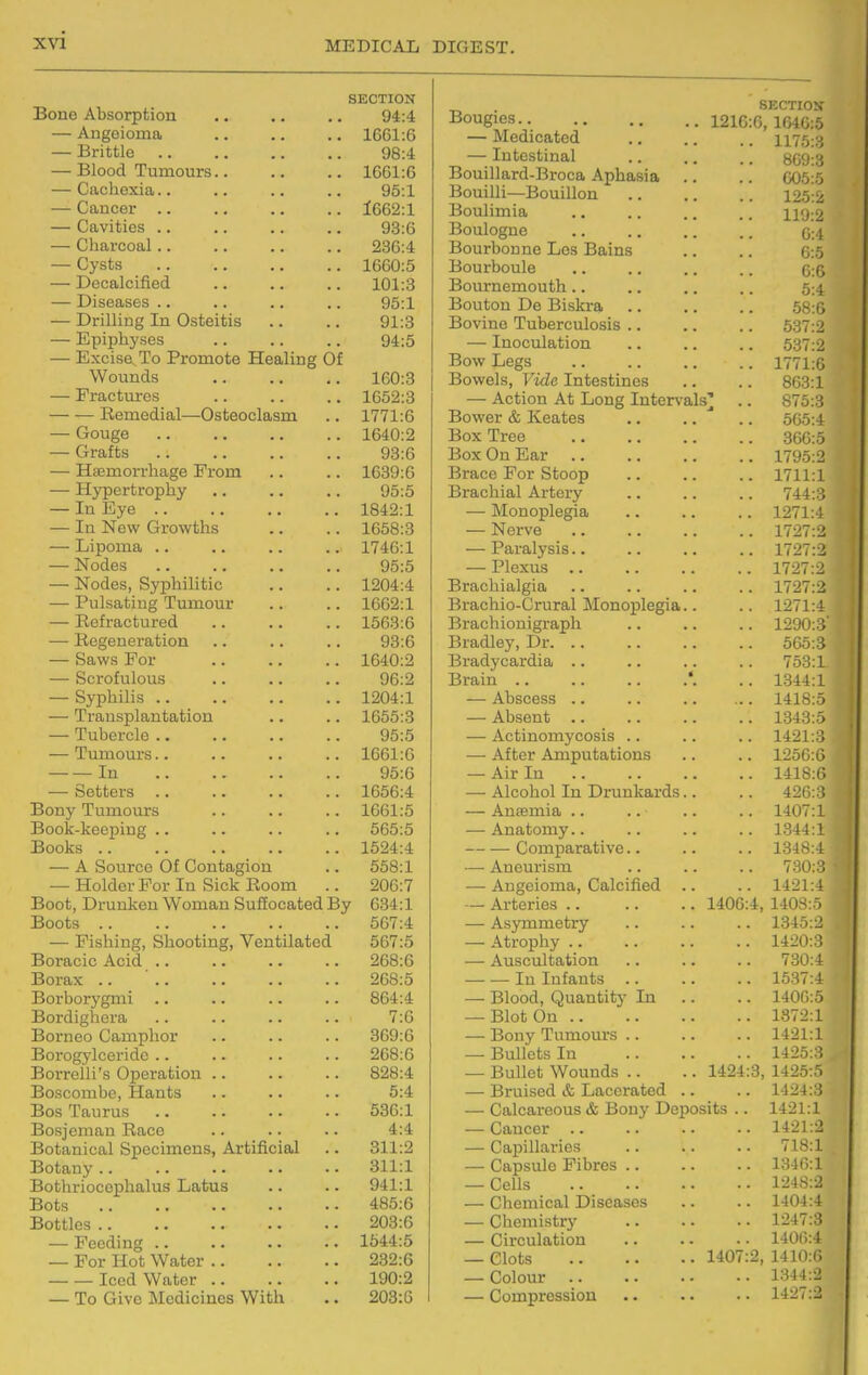 SECTION Bone Absorption .. .. .. 94:4 — Angeioma 1661:6 — Brittle 98:4 — Blood Tumours 1661:6 — Cachexia.. .. .. .. 95:1 — Cancer 1662:1 — Cavities 93:6 — Charcoal 230:4 — Cysts 1660:5 — Decalcified 101:3 — Diseases .. .. .. .. 95:1 — Drilling In Osteitis .. .. 91:3 — Epiphyses .. .. .. 94:5 — Excise, To Promote Healing Of Wounds 160:3 — Fractures 1652:3 Remedial—Osteoclasm .. 1771:6 — Gouge 1640:2 — Grafts 93:6 — Hemorrhage From .. .. 1039:6 — Hypertrophy .. .. .. 95:5 — In Eye 1842:1 — In New Growths .. .. 1658:3 — Lipoma .. .. .. .. 1746:1 — Nodes 95:5 — Nodes, Syphilitic .. .. 1204:4 — Pulsating Tumour .. .. 1662:1 — Refractured 1563:6 — Regeneration .. .. .. 93:6 — Saws For 1640:2 — Scrofulous 96:2 — Syphilis 1204:1 — Transplantation .. .. 1655:3 — Tubercle 95:5 — Tumours 1661:6 In 95:0 — Setters 1656:4 Bony Tumours 1061:5 Book-keeping .. .. .. .. 505:5 Books 1524:4 — A Source Of Contagion .. 558:1 — Holder For In Sick Room .. 200:7 Boot, Drunken Woman Suliocated By 034:1 Boots .. .. .. .. .. 507:4 — Pishing, Shooting, Ventilated 507:5 Boracic Acid 268:6 Borax .. ' 268:5 Borborygmi .. .. .. .. 804:4 Bordighera .. .. .. .. 7:0 Borneo Camphor .. .. .. 309:0 Borogylceride .. .. .. .. 208:6 Borrelli's Operation 828:4 Boscombe, Hants .. .. .. 5:4 Bos Taurus 530:1 Bosjcman Race .. .. .. 4:4 Botanical Specimens, Artificial .. 311:2 Botany.. .. .. .. .. 311:1 Bothriocophalus Latus .. .. 941:1 Bots 485:6 Bottles 203:6 — Feeding 1544:5 — For Hot Water 232:6 Iced Water 190:2 — To Give Medicines With ., 203:6 Bougies.. .. 1210 — Medicated 1175:3 — Intestinal . OIJU.O Bouillard-Broca Aphasia Bouilli—Bouillon Boulimia 119:2 Boulogne 0:4 Bourbonne Los Bains 0:5 Bourboule 0:0 Bournemouth .. 5:4 Bouton De Biskra 58:0 Bovine Tuberculosis .. 537:2 — Inoculation 537:2 Bow Legs . 1771:0 Bowels, Vide Intestines 863:1 — Action At Long Interv als' . 875:3 Bower & Keates 565:4 Box Tree 300:5 Box On Ear .. . 1795:2 Brace For Stoop . 1711:1 Brachial Artery 744:3 — Monoplegia . 1271:4 — Nerve . 1727:2 — Paralysis.. . 1727:2 — Plexus .. . 1727:2 Brachialgia . 1727:2 Brachio-Grural Monoplegia . 1271:4 Brachionigraph . 1290:3' Bradley, Dr. .. 505:3 Bradycardia .. 753:1 Brain .. . 1344:1 — Abscess .. . 1418:5 — Absent .. . 1343:5 — Actinomycosis .. . 1421:3 — After Amputations . 1250:6 — Air In . 1418:6 — Alcohol In Drunkards 420:3 — Antemia .. . 1407:1 — Anatomy.. . 1344:1 Comparative.. . 1348:4 —• Aneurism 730:3 — Angeioma, Calcified . 1421:4 — Arteries .. . 1406 4, 140S:5 — Asymmetry 1345:2 — Atrophy .. 1420:3 — Auscultation 730:4 In Infants . 1537:4 — Blood, Quantity In . 1400:5 — Blot On .. 1872:1 — Bony Tumours .. 1421:1 — Bullets In 1425:3 — Bullet Wounds .. .'. 1424 3, 1425:5 — Bruised & Lacerated 1424:3 — Calcareous & Bony Deposits .. 1421:1 — Cancer .. 1421:2 — Capillaries 718:1 — Capsule Fibres .. 1:340:1 — Cells 1248:2 — Cliemical Diseases 1404:4 — Chemistry 1247:3 — Circulation 1400:4 — Clots . 1407 2, 1410:6 — Colour .. 1:^44:2 — Compression 1427:2
