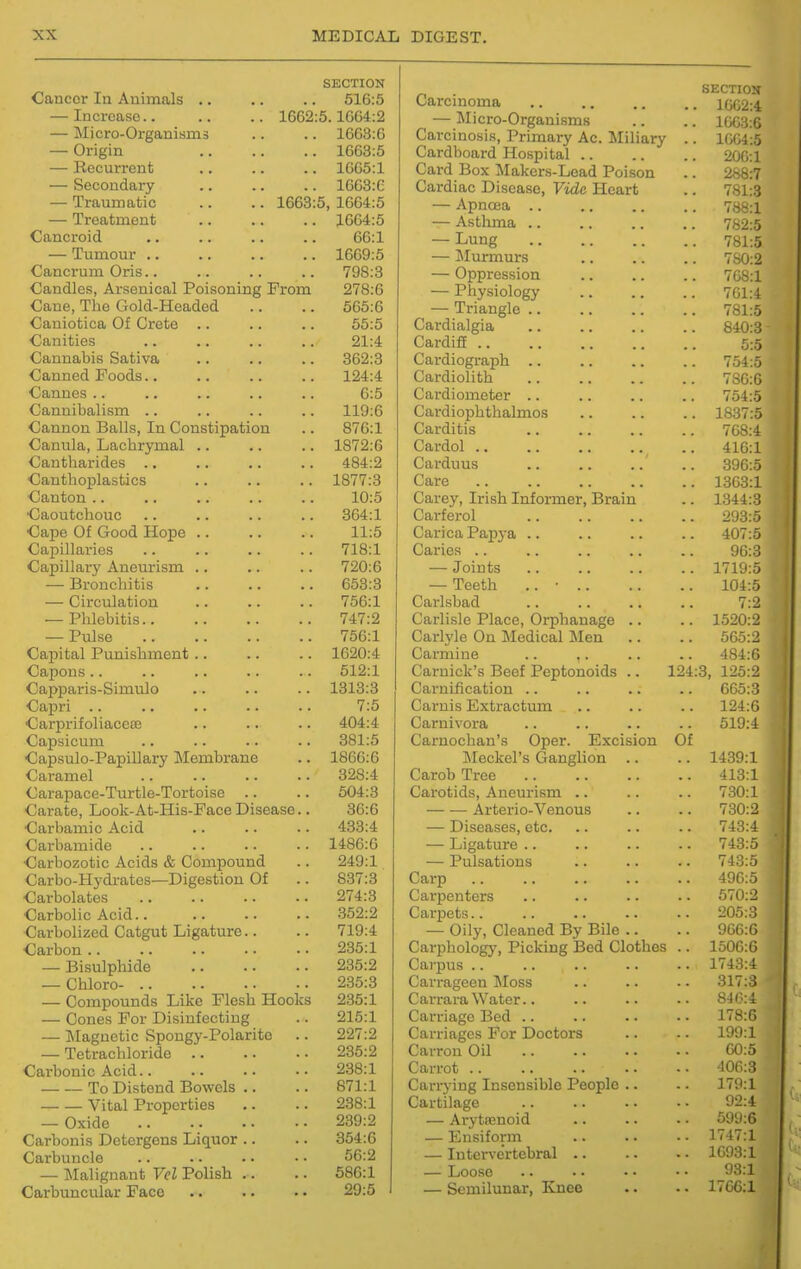 SECTION XU XlLllllitliXo • • • • 516:5 iDCrCflfSG . . . . 1662:5.1664:2 T\T 1 (ivrfQ n 1 civi 2 j.>j.l0HJ-V_/l^a(lJlblll3 . . 1663:6 Origin • • . 1663:5 J. vCL^ U.1. X ell u • • • • 1665:1 oc^juuucti y • • ■ • 1663:6 T^i'ii iiTYin hi XXcuUUJUtUl^ • • ■ ■ 1663:5, 1664:5 — Treatment 1664:5 Cancroid 66:1 — Tumour .. 1669:5 Cancrum Oris.. 798:3 Candles, Arsenical Poisoning From 278:6 Cane, The Gold-Headed 566:6 Caniotica Of Crete .. 55:5 Canities 21:4 Cannabis Sativa 362:3 Canned Foods.. 124:4 Cannes .. 6:5 Cannibalism .. 119:6 Cannon Balls, In Constipation 876:1 Canula, Lacbrymal .. 1872:6 Cantliarides .. 484:2 Canthoplastics Canton .. 1877:3 10:5 Caoutchouc 364:1 Cape Of Good Hope .. 11:5 Capillaries 718:1 Capillar}' Aneurism .. 720:6 — Bronchitis 653:3 — Circulation 756:1 — Phlebitis 747:2 — Pulse 756:1 Capital Punishment.. 1620:4 Capons.. 512:1 Capparis-Simulo 1313:3 Capri .. 7:5 Carprifoliaccse 404:4 Capsicum 381:5 Capsulo-Papillary Membrane 1866:6 Caramel 328:4 Carapace-Turtle-Tortoise .. 504:3 Carate, Look-At-His-Face Disease.. 36:6 Carbamic Acid 433:4 Carbamide 1486:6 Carbozotic Acids & Compound 249:1 Carbo-Hydrates—Digestion Of 837:3 Carbolates 274:3 Carbolic Acid.. .352:2 Carbolized Catgut Ligature.. 719:4 Carbon .. 235:1 — Bisulphide 235:2 — Chloro- 235:3 — Compounds Like Flesh Hooks 235:1 — Cones For Disinfectmg 215:1 — Magnetic Spongy-Polaritc 227:2 — Tetrachloride .. 235:2 Carbonic Acid.. 238:1 To Distend Bowels .. 871:1 Vital Properties 238:1 — Oxide 239:2 Carbonis Detergens Liquor .. 354:6 Carbuncle 56:2 — ]\Ialignant Vel Polish .. 586:1 29:5 SECTIOH Carcinoma 1002:4 — Micro-Organisms .. .. iw;:i:6 Carcinosis, Primary Ac. Miliary .. 1W;4:5 Cardboard Hospital 200:1 Card Box Makers-Load Poison .. 288:7 Cardiac Disease, Vide Heart .. 781:3 — Apnoea 788:1 — Asthma 782:5 — Lung 781:5 — Murmurs 780:2 — Oppression 708:1 — Physiology 701:4 — Triangle 781:5 Cardialgia 840:3 Cardiff 5:5 Cardiograph 754:5 Cardiolith 780:6 Cardiometer .. .. .. .. 754:5 Cardiophthalmos 1837:5 Carditis .. .. .. .. 708:4 Cardol 416:1 Carduus 396:5 Care 1363:1 Carey, Irish Informer, Brain .. 1344:3 Carferol 293:5 Carica Papya .. .. .. .. 407:5 Caries 96:3 — Joints .. .. .. .. 1719:5 — Teeth .. • 104:5 Carlsbad 7:2 Carlisle Place, Orphanage .. .. 1520:2 Carlj'le On Medical Men .. .. 565:2 Carmine .. .. .. .. 484:6 Carnick's Beef Peptonoids .. 124:3, 126:2 Carnification .. .. .. .. 665:3 Carnis Extractum .. .. .. 124:6 Carnivora .. .. .. .. 519:4 Carnochan's Oper. Excision Of Meckel's Ganglion .. .. 1439:1 Carob Tree 413:1 Carotids, Aneurism .. .. .. 730:1 Arterio-Venous .. .. 730:2 — Diseases, etc. .. .. .. 743:4 — Ligature .. .. .. .. 743:5 — Pulsations .. .. .. 743:5 Carp 496:5 Carpenters .. .. .. .. 670:2 Carpets 205:3 — Oily, Cleaned By Bile .. .. 966:6 Carphology, Picking Bed Clothes .. 1506:6 Carpus .. .. .. .. .. 1743:4 Carrageen INIoss .. .. .. 317:3 Carrara Water.. .. .. •• 8J0:4 Carriage Bed .. .. .. .. 178:6 Carriages For Doctors .. .. 199:1 Carron Oil 00:5 Carrot 406:3 Carrying Insensible People .. .. 179:1 Cartilage 92:4 — Arytoenoid .. .. - ■ 599:6 — Ensiform .. .. • • 1747:1 — Intervertebral .. .. • ■ 1693:1 — Loose .. •. ■ • • • 93:1 — Semilunar, Knee .. .. 1706:1