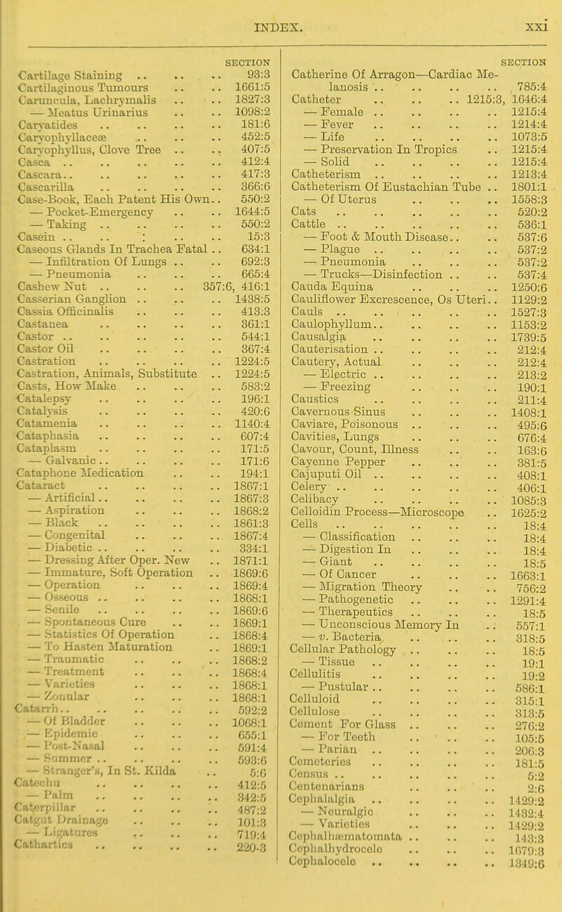 SECTION Cartilage Staining .. .. .. 93:3 Cartilaginous Tumours .. .. 1G61:5 Caruncula, Lachrymalis .. .. 1827:3 Can-ophyllus, Clove Troe .. .. 407:5 Casca 412:4 — Pocket-Emergency .. .. 1644:5 — Taking 550:2 Caseous Glands In Trachea Fatal .. 634:1 — Infiltration Of Lungs .. .. 692:3 Cashew Nut 357:6, 416:1 Casserian Ganglion .. .. .. 1438:5 Cassia Officinalis .. .. .. 413:3 Castor 544:1 Castration 1224:5 Castration, Animals, Substitute .. 1224:5 Casts, How Make 583:2 Catalepsy 196:1 Catalysis 420:0 Cataphasia 607:4 Cataplasm 171:5 Cataphone Medication .. .. 194:1 Cataract 1867:1 — Artificial 1867:3 — Aspiration 1868:2 — Black 1861:3 — Congenital 1867:4 — Diabetic 334:1 — Dressing After Oper. New .. 1871:1 — Immature, Soft Operation .. 1869:6 — Operation 1869:4 — Osseous 1868:1 — Senile 1869:6 — Spontaneous Cure .. .. 1869:1 — Statistics Of Operation .. 1868:4 — To Hasten Maturation .. 1869:1 — Traumatic 1868:2 — Treatment .. .. .. 1868:4 — Varieties 1868:1 — Zonular 1868:1 Catarrh 592:2 — Of Bladder 1068:1 — Epidemic 055:1 — Post-Nasal .. .. .. 591:4 — Summer 593:6 — Stranger's, In St. Kilda .. 5:0 Catechu .. .. .. .. 412:5 — Palm 342:5 Catf:r7)il)ar .. .. .. .. 487:2 Catgiit Drainage .. .. .. 101:3 — Ligatures 719:4 Cathartics .. .. .. ., 220-3 Catherine Of Arragon—Cardiac Tilo lauosis .. Catheter 1215 — Preservation In Tropics — Solid Cats Cattle — Plague — Pneumonia Cauda Equina Cauliflower Excrescence, Os Uteri Cauls .. CaiTsalgia Cautery, Actual ■—• Electric .. — Freezing Caustics Cavernous Sinus Cavities, Lungs Cavour, Count, Illness Cajuputi Oil .. Celery .. Celibacy Celloidin Process—Microscope Cells — Classification — Digestion In — Giant — Of Cancer — IMigration Theory — Pathogenetic — Therapeutics — Unconscious Memory — V. Bacteria Cellular Pathology .. — Tissue Cellulitis — Pustular .. Celluloid Cellulose Cement For Glass .. — For Teeth — Parian .. Cemeteries Census .. Centenarians Cephalalgia — Neuralgic — Varieties Cepballunmatomata .. Ccplialiiydrocolo Cophalocclo SECTION