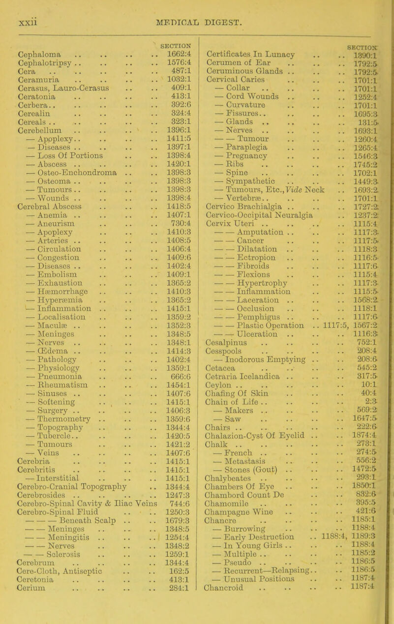 SECTION Cephaloma .. .. .. .. 1662:4 Cephalotripsy .. .. .. .. 1570:4 Cera 487:1 Ceramuria 1032:1 Cerasus, Lauro-Cerasus .. .. 409:1 Ceratonia .. .. .. .. 413:1 Ceibera 392:6 Cerealin 324:4 Cereals 323:1 Cerebellum 1396:1 — Apoplexy.. .. .. .. 1411:5 — Diseases 1397:1 — Loss Of Portions .. .. 1398:4 — Abscess 1420:1 — Osteo-Enchondroma .. .. 1398:3 — Osteoma 1398:3 — Tumours 1398:3 — Wounds 1398:4 Cerebral Abscess .. .. .. 1418:5 — Anemia 1407:1 — Aneurism .. .. .. 730:4 — Apoplexy 1410:3 — Arteries 1408:5 — Circulation 1406:4 — Congestion 1409:6 — Diseases 1402:4 — Embolism 1409:1 — Exhaustion 1365:2 — Hajmorrhage 1410:3 — Hypersemia .. . . .. 1365:2 — Inflammation .. .. .. 1415:1 — Localisation .. .. .. 1359:2 — MaciilfE 1352:3 — Meninges 1348:5 — Nerves 1348:1 — (Edema 1414:3 — Pathology 1402:4 — Physiology 1359:1 — Pneumonia .. .. .. 666:6 — Rheumatism .. .. .. 1454:1 — Sinuses 1407:6 — Softening .. ^ .. .. 1415:1 — Surgery .. .. ' .. .. 1406:3 — Thermometi7 1359:6 — Topography .. .. .. 1344:4 — Tubercle 1420:5 — Tumours 1421:2 — Veins 1407:6 Cerebria .. .. .. .. 1415:1 Cerebritis 1415:1 — Interstitial 1415:1 Cerebro-Cranial Topography .. 1344:4 Cerebrosides 1247:3 Cerebro-Spinal Cavity & Iliac Veins 744:6 Cerebro-Spinal Fluid .. .. 1250:3 Beneath Scalp .. .. 1679:3 Meninges 1348:5 Meningitis .. .. .. 1254:4 Nerves 1348:2 Sclerosis 1259:1 Cerebrum .. .. .. .. 1844:4 Cere-Cloth, Antiseptic .. .. 162:5 Ceretonia .. .. .. .. 413:1 Cerium 284:1 SECTION Certificates In Lunacy .. .. 1390:1 Cerumen of Ear .. .. .. 1792:5 Ceruminous Glands 1792:5. Cervical Caries .. .. .. 1701:1 — Collar 1701:1 — Cord Wounds 1252:4 — Curvature .. .. .. 1701:1 — Fissures 1095:3 — Glands 131:5 — Nerves 1693:1 Tumour 1260:4 — Paraplegia .. .. .. 1205:4 — Pregnancy 1540:3 — Ribs 1745:2 — Spine 1702:1 — Sympathetic 1449:3 — Tumours, Etc.,Fide Nock .. 1693:2. — Vertebrae 1701:1 Cervico Brachialgia .. .. .. 1727:2; Cervico-Occipital Neuralgia .. 1237:2: Cervix Uteri 1115:4 Amputation .. .. .. 1117:3- Cancer 1117:5 Dilatation 1118:3 Ectropion 1116:5' Fibroids 1117:6 — — Flexions 1115:4 Hypertrophy .. .. 1117:3- Inflammation .. .. 1115:5- Laceration .. .. .. 1508:2. Occlusion 1118:1 Pemphigus 1117:6- — — Plastic Operation .. 1117:5, 1667:2 Ulceration .. .. .. 1116:3 Cesalpinus .. .. .. -. 752:1 Cesspools 208:4 — Inodorous Emptying .. .. 20S:& Cetacea .. .. .. . • 545:2 Cetraria Icelandica .. .. . - 317:5 Ceylon 10:1 Chafing Of Skin 40:4 Chain of Life 2:3 — Makers 569:2 — Saw .. .. . ■ ■ • 1647:5 Chairs 222:6- Chalazion-Cyst Of Eyelid .. .. 1874:4 Chalk 273:1 — French 274:5 — Metastasis 556:2 — Stones (Gout) 1472:5 Chalybeates 293:1 Chambers Of Eye 1850:1 Chambord Count De .. - • 832:6 Chamomile 395:5 Champagne Wine 421:6 Chancre 1185:1 — Burrowing .. . • • • 1188:4 — Early Destruction .. 1188:4, 1189:3 — In Young Girls 1188:4 — Multiple 1185:2 — Pseudo 1180:5 — Recurrent—Relapsing.. .. 1186:5 — Unusual Positions .. .. 1187:4 Chancroid 1187:4