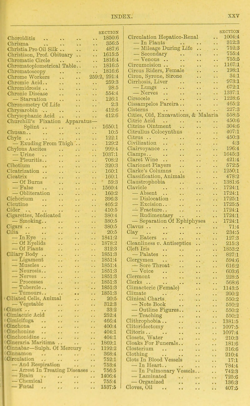 SECTION Choroiditis 1850:6 Chrisma .. .. .. .. 856:5 ChristiaPro Oil Silk 487:6 Christison, Prof. Obituary .. .. 1615:5 Chromatic Circle 1816:4 Chromatoplometrical Table.. .. 1816:5 Chromatoscopy .. .. .. 1816:6 Chrome Workers .. .. 259:2, 291:4 Chromic Acid 259:3 Chromidrosis .. .. .. .. 28:5 Chronic Disease .. .. .. 554:4 — Starvation .. .. .. 126:1 Chronometry Of Life .. .. ' 2:3 Chrysarobin .. .. .. .. 412:6 Chrysophanic Acid .. .. .. 412:6 Churchill's Fixation Apparatus— Splint 1650:1 Chusan 10:5 Chyle 122:1 — Exuding From Thigh .. .. 129:2 Chylous Ascites 999:4 — Urine 1037:1 — Pleuritis 708:2 Cibotium 320:3 Cicatrization .. .. .. .. 160:1 Cicatrix 160:1 — Of Bums ■ 59:3 — False 1560:4 — Obliteration 160:2 Cichorium 396:3 Cicutine 405:2 Cider 410:5 Cigarettes, Medicated .. .. 380:4 — Smoking 380:5 Cigars 380:5 CUia 20:5 — InEye 1841:2 — Of Eyelids 1878:2 — Of Plants 312:3 CUiaryBody 1851:3 — Ligament 1851:4 — Muscles 1851:4 — Neurosis 1851:3 — Nerves 1851:3 — Processes 1851:3 — Tubercle 1851:3 — Tumours 1851:3 Ciliated Cells, Animal .. .. 20:5 — Vegetable 312:3 iCimex 33:2 ' Cimiacuic Acid .. .. .. 252:4 Cimicifuga .. .. .. .. 466:4 Cinchona 400:4 Cinchonine .. .. .. .. 404:1 Cinchonidine .. .. .. .. 404:1 Cineraria Maritima 1869:1 Cinnabar—Sulph. Of Mercury .. 1192:2 Cinnamon .. 868:4 Circulation .. .. .. .. 752:1 — And Respiration .. .. 753:4 — Arrest In Treating Diseases .. 756:5 — Brain 1406:4 — Chemical .. .. .. 755:4 — Foetal 1637:6 SECTION Circulation Hepatico-Renal .. 1004:4 — In Plants 312:3 — Mileage During Life .. .. 752:3 — Secondary .. .. .. 755:4 — Venous .. .. .. .. 755:5 Circumcision .. .. .. .. 1167:1 Circus Riders, Female .. .. 198:1 Ciron, Syi'one, Sirone .. .. 34:1 Cirrhosis, Liver 973:1 — Lungs 672:1 — Nerves 1337:1 Cirsocele 1228:6 Cissampelos Pareira .. .. .. 465:2 Cisterns 227:3 Cities, Old, Excavations, & Malaria 658:5 Citric Acid 450:6 Citrine Ointment 304:6 Citrullus Colocynthus .. .. 407:1 Citrus 450:3 Civilization .. .. .. .. 4:3 Clairvoyance .. .. .. .. 196:4 Clamps 1645:3 Claret Wine 421:4 Clarionet Players .. .... 572:5 Clarke's Columns 1250:1 Classification, Animals .. .. 478:2 Claustrophobia .. .. .. 1381:6 Clavicle 1724:1 — Absent 1724:1 — Dislocation 1725:1 — Excision 1725:5 — Fracture 1724:1 — Rudimentary 1724:1 — Separation Of Ephiphyses .. 1724:1 Clavus 71:4 Clay 234:5 — Eaters 127:3 Cleanliness v. Antiseptics .. .. 215:3 Cleft Iris 1853:2 — Palates 827:1 Clergymen .. .. .. .. 594:6 — Sore Throat 616:2 — Voice 603:6 Clermont 228:5 Clerks 568:6 Climacteric (Female) .. .. 1143:5 Climate 200:2 Clinical Charts 550:2 — Note Book 550:2 — Outline Figures.. .. .. 550:2 — Teaching 550:2 Clithrophobia 1381:5 Clitoridectomy .. .. .. 1097:5 Clitoris 1097:4 Closets, Water 210:3 Cloaks For Funerals 181:6 Closterium .. .. .. .. 816:6 Clothing 210:4 Clots In Blood Vessels .. .. 17:1 — In Heart 784:4 — In Pulmonary Vessels.. .. 742:3 — Laminated .. .. .. 725:6 — Organized 136:3 Cloves, Oil 407:5