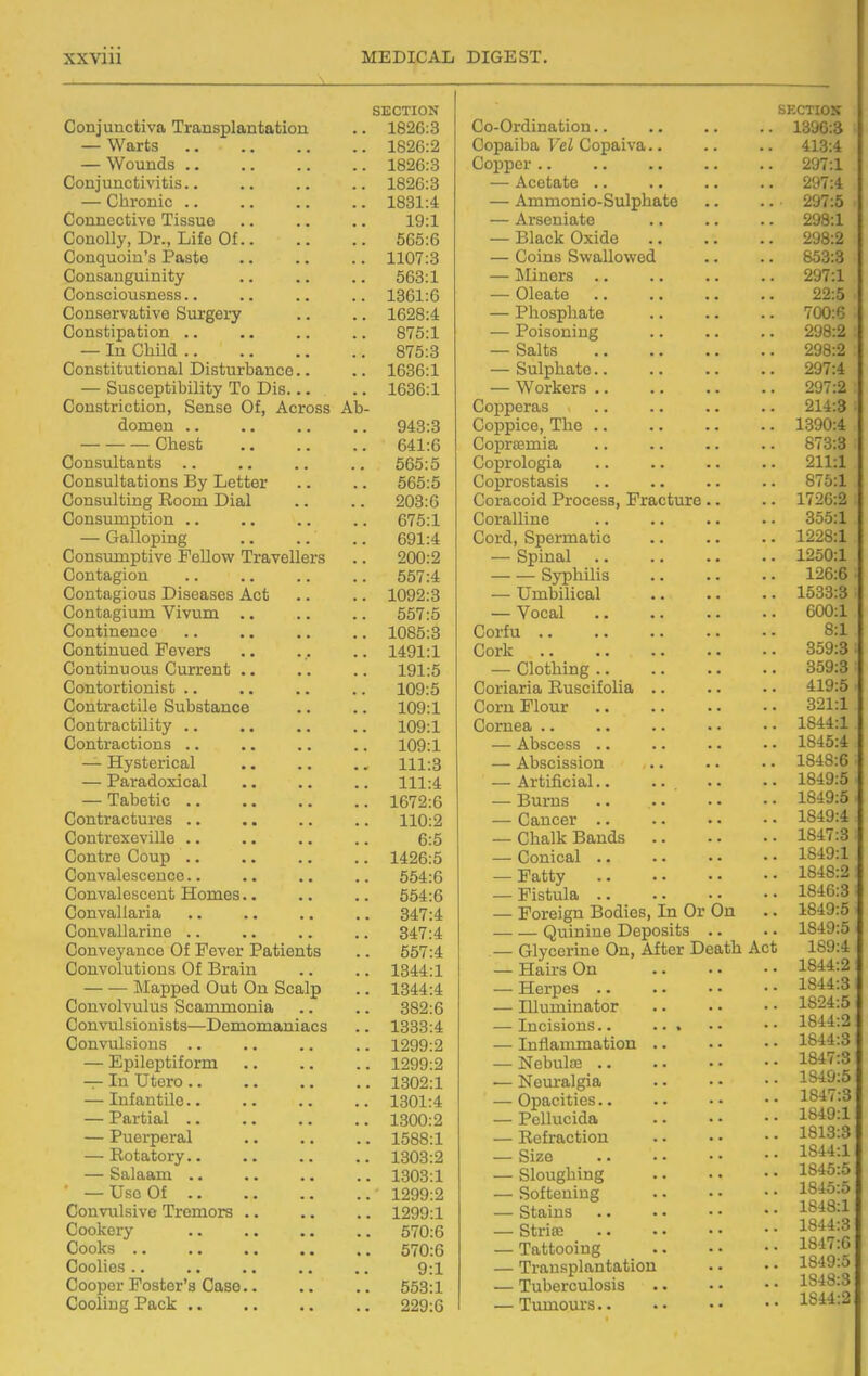 Conjunctiva Transplantation — Warts — Wounds .. Conjunctivitis.. — Chronic .. Connective Tissue Conolly, Dr., Life Of.. Conquoin's Paste Consanguinity Consciousness.. Conservative Surgery Constipation .. — In Child Constitutional Disturbance.. — Susceptibility To Dis... Constriction, Sense Of, Across domen .. Chest Consultants .. Consultations By Letter Consulting Room Dial Consumption .. — Galloping Consumptive Fellow Travellers Contagion Contagious Diseases Act Contagium Vivum .. Continence Continued Fevers Continuous Current .. Contortionist .. Contractile Substance Contractility .. Contractions .. — Hysterical — Paradoxical — Tabetic .. Contractures .. Contrexeville .. Centre Coup .. Convalescence.. Convalescent Homes.. Convallaria Convallarinc .. Conveyance Of Fever Patients Convolutions Of Brain Mapped Out On Scalp Convolvulus Scammonia Convulsionists—Demomaniacs Convulsions .. — Epileptiform — In Utcro .. — Infantile.. — Partial .. — Puerperal — Rotatory.. — Salaam .. ■ — Use Of .. Convulsive Tremors Cookery Cooks .. Coolies .. Cooper Foster's Case. Cooling Pack .. Ab SECTION 1826:3 1826:2 1826:3 1826:3 1831:4 19:1 565:6 1107:3 563:1 1361:6 1628:4 875:1 875:3 1636:1 1636:1 943:3 641:6 565:5 565:5 203:6 675:1 691:4 200:2 557:4 1092:3 557:5 1085:3 1491:1 191:5 109:5 109:1 109:1 109:1 111:3 111:4 1672:6 110:2 6:5 1426:5 554:6 554:6 347:4 347:4 557:4 1344:1 1344:4 382:6 1333:4 1299:2 1299:2 1302:1 1301:4 1300:2 1588:1 1303:2 1303:1 1299:2 1299:1 570:6 570:6 9:1 553:1 229:6 Co-Ordination.. Copaiba Vel Copaiva.. Copper.. — Acetate .. — Ammonio-Sulphate — Arseniate — Black Oxide — Coins Swallowed — ]\Iiners .. — Oleate — Phosphate — Poisoning — Salts — Sulphate.. — Workers .. Copperas Coppice, The .. Coprsemia Coprologia Coprostasis Coracoid Process, Fracture. Coralline Cord, Spermatic — Spinal Syphilis — Umbilical — Vocal Corfu Cork — Clothing .. Coriaria Ruscifolia .. Corn Flour Cornea .. — Abscess .. — Abscission — Artificial.. ... — Burns — Cancer .. — Chalk Bands — Conical .. — Fatty — Fistula .. — Foreign Bodies, In Or On Quinine Deposits — Glycerine On, After Death — Hairs On — Herpes .. — Illuminator — Incisions.. ... — Inflammation .. — Nebulfe .. — Neuralgia — Opacities.. — Pellucida — Refraction — Size — Sloughing — Softening — Stains — Strise — Tattooing — Transplantation — Tuberculosis — Tumours..
