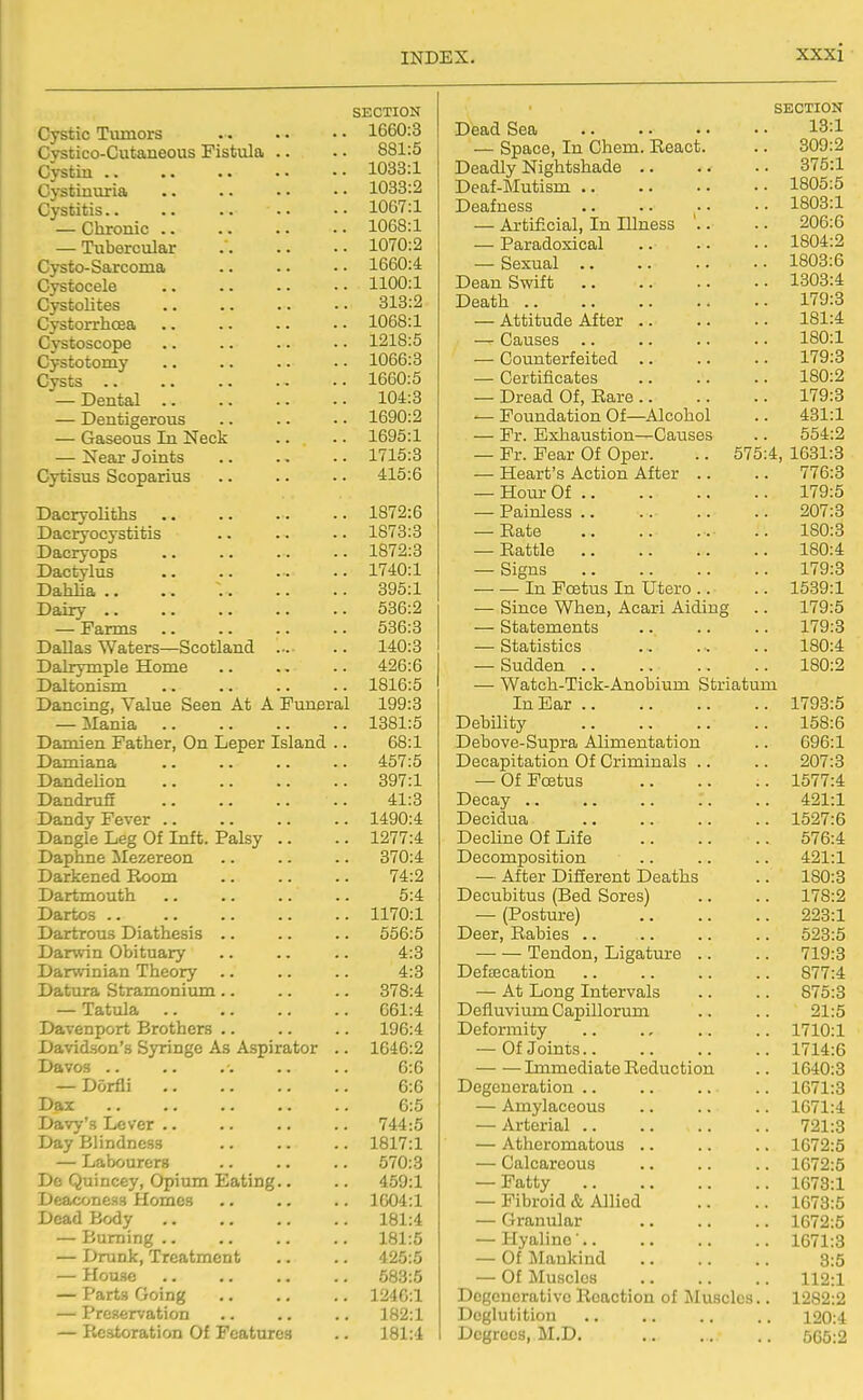 SECTION Cystic Tvimors 1660:3 Cvstico-Cutaneous Fistiila .. • • 881:5 Cystin 1033:1 Gystinuria .. .. • • • • 1033:2 Cystitis 1067:1 — Chronic 1068:1 — Tubercular 1070:2 Cysto-Sarcoma 1660:4 Cystocele 1100:1 CystoUtes 313:2 Cvstorrhcea 1068:1 Cystoscope 1218:5 Cystotomy .. .. .. • • 1066:3 Cysts 1660:5 — Dental 104:3 — Dentigerous 1690:2 — Gaseous In Neck .. .. 1695:1 — Near Joints .. .. - • 1715:3 Cyfcisus Scoparius .. .. .. 415:6 DacryoUths 1872:6 Dacryocystitis .. .. • • 1873:3 Dacryops -• 1872:3 Dactylus .. 1740:1 Dahlia .. .. ~. 395:1 Dairy 536:2 — Farms 536:3 Dallas Waters—Scotland 140:3 Dalrymple Home .. .. .. 426:6 Daltonism .. .. .. .. 1816:5 Dancing, Value Seen At A Funeral 199:3 — Mania 1381:5 Damien Father, On Leper Island .. 68:1 Damiana .. .. .. .. 457:5 Dandelion 397:1 Dandrufi 41:3 Dandy Fever 1490:4 Dangle Leg Of Inft. Palsy .. .. 1277:4 Daphne ilezereon .. .. .. 370:4 Darkened Room 74:2 Dartmouth .. .. .. .. 5:4 Dartos 1170:1 Dartrous Diathesis .. .. .. 556:5 Darwin Obituary .. .. .. 4:3 Darwinian Theory .. .. .. 4:3 Datura Stramonium .. .. .. 378:4 — Tatula 661:4 Davenport Brothers .. .. .. 196:4 Davidson's Syringe As Aspirator .. 1646:2 Davos 6:6 — Dorfli 6:6 Daz .. .. 6:5 Davy's Lever .. .. .. .. 744:5 Day Blindness 1817:1 — Labourers .. .. .. 570:3 Do Quincey, Opium Eating.. .. 459:1 Deaconess Homes .. .. .. 1604:1 Dead Body 181:4 — Burning 181:5 — Drunk, Treatment .. .. 425:5 — House 683:5 — Parts Going 124C:1 — Preservation .. .. .. 182:1 — Restoration Of Features .. 181:4 SECTION Dead Sea 13:1 — Space, In Chem. React. 309:2 Deadly Nightshade .. . 375:1 Deaf-Mutism .. 1805:5 Deafness 1803:1 — Artificial, In Illness 206:6 — Paradoxical 1804:2 — Sexual 1803:6 Dean Swift 1303:4 Death .. 179:3 — Attitude After .. 181:4 — Causes 180:1 ■— Counterfeited 179:3 — Certificates 180:2 — Dread Of, Rare .. 179:3 — Foundation Of—^Alcohol 431:1 — Fr. Exhaustion—Causes 554:2 — Fr. Fear Of Oper. .. 575 4, 1631:3 — Heart's Action After .. 776:3 — Hour Of 179:5 — Painless .. 207:3 — Rate 180:3 — Rattle 180:4 — Signs 179:3 — •— In Foetus In Utero .. 1539:1 — Since When, Acari Aiding 179:5 — Statements 179:3 — Statistics 180:4 — Sudden .. 180:2 ■—■ Watoh-Tick-Anobium Striatum In Ear .. 1793:5 Debility 158:6 Debove-Supra Alimentation 696:1 Decapitation Of Criminals .. 207:3 — Of Foetus . 1577:4 Decay .. . 421:1 Decidua . 1527:6 Decline Of Life 576:4 Decomposition . 421:1 — After Different Deaths 180:3 Decubitus (Bed Sores) . 178:2 — (Posture) . 223:1 Deer, Rabies .. . 523:5 Tendon, Ligature .. 719:3 Deftecation . 877:4 — At Long Intervals 875:3 Defluvium Capillorum 21:5 Deformity . 1710:1 — Of Joints.. . 1714:6 Immediate Reduction . 1640:3 Degeneration .. . 1671:3 — Amylaceous . 1671:4 — Arterial .. 721:3 — Atheromatous .. . 1672:5 — Calcareous . 1672:5 — Fatty . 1673:1 — Fibroid & Allied 1673:5 — Granular . 1672:5 — Hyaline'.. . 1671:3 — Of j\Iaukind 3:5 — Of Muscles . 112:1 Degenerative Reaction of Muscles. . 1282:2 Deglutition . 120:4 Degrees, M.D. . 565:2