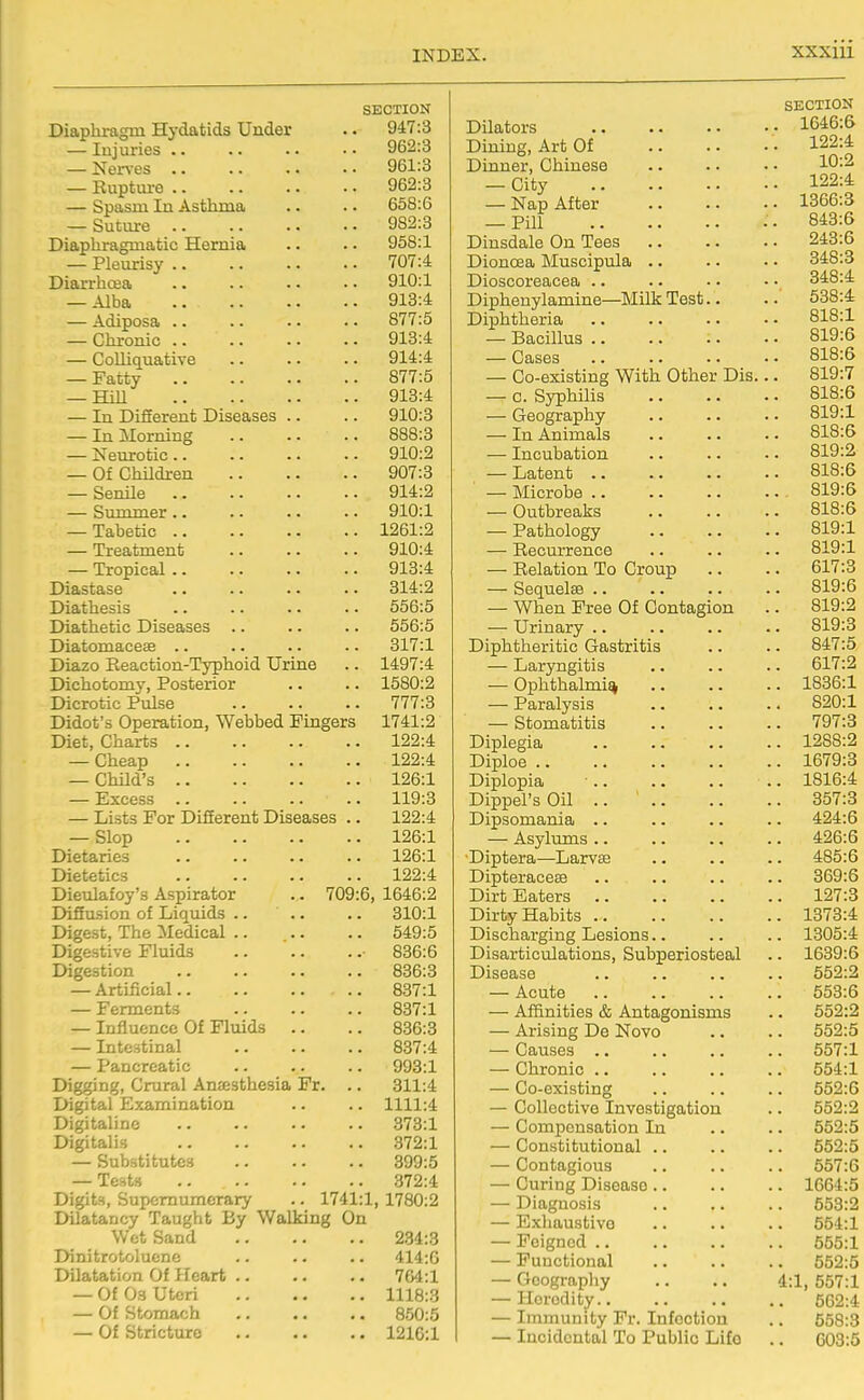 SECTION Diaphragm Hj-datids Under . • 947:3 — Injuries 962:3 — Nerves 961:3 — Ruptm-e 962:3 — Spasm In Asthma .. .. 658:6 — Suture 982:8 Diaphragmatic Hernia .. .. 958:1 — Pleurisy 707:4 Diarrhoea 910:1 — Alba 913:4 — Adiposa 877:5 — Chronic 918:4 — Colliquative 914:4 — Fatty 877:5 — HiU 918:4 — In Difierent Diseases .. .. 910:3 — In Morning 888:8 — Neurotic 910:2 — Of ChUdren 907:3 — Senile 914:2 — Summer 910:1 — Tabetic 1261:2 — Treatment 910:4 — Tropical 913:4 Diastase 314:2 Diathesis .. .. .. .. 556:5 Diathetic Diseases .. .. .. 556:5 Diatomaceae .. .. .. .. 317:1 Diazo Reaction-Typhoid Urine .. 1497:4 Dichotomy, Posterior .. .. 1580:2 Dicrotic Pulse 777:8 Didot's Operation, Webbed Fingers 1741:2 Diet, Charts 122:4 — Cheap 122:4 — Child's 126:1 — Excess 119:3 — Lists For DifEerent Diseases .. 122:4 — Slop 126:1 Dietaries .. .. .. .. 126:1 Dietetics 122:4 Dieulafoy's Aspirator .. 709:6, 1646:2 Diffusion of Liqviids .. .. .. 810:1 Digest, The Medical 549:5 Digestive Fluids ■ 836:6 Digestion 836:8 — Artificial 837:1 — Ferments 887:1 — Influence Of Fluids .. .. 836:3 — Intestinal 837:4 — Pancreatic 993:1 Digging, Crural Anassthesia Fr. .. 311:4 Digital Examination .. .. 1111:4 Digitaline 378:1 Digitalis 372:1 — Substitutes 399:5 — Tests 372:4 Digits, Supernumerary .. 1741:1, 1780:2 Dilatancy Taught By Walking On Wet Sand 234:8 Dinitrotolucne .. .. .. 414:G Dilatation Of Heart 704:1 — Of 03 Uteri 1118:3 — Of Stomach 850:5 — Of Stricture 1210:1 SECTION Dilators 1646:6 Dining, Art Of 122:4 Dinner, Chinese .. .. • • 10-^ — City 122:4 — Nap After 1366:3 -Pill .. 843:6 Dinsdale On Tees 243:6 Dionoea Muscipula .. .. • • 848:3 Dioscoreacea .. .. •. • • 348:4 Dipheuylamine—Milk Test.. .. 538:4 Diphtheria 818:1 — Bacillus 819:6 — Cases 818:6 — Co-existing With Other Dis... 819:7 — c. Syphilis 818:6 — Geography .. .. .. 819:1 — In Animals .. .. . • 818:6 — Incubation .. .. . • 819:2 — Latent 818:6 — Microbe 819:6 — Outbreaks 818:6 — Pathology 819:1 — Recurrence .. .. .. 819:1 — Relation To Croup .. .. 617:3 — Sequelae 819:6 — When Free Of Contagion .. 819:2 — Urinary .. .. .. .. 819:3 Diphtheritic Gastritis .. .. 847:5 — Laryngitis .. .. .. 617:2 — Ophthalmia 1836:1 — Paralysis 820:1 — Stomatitis 797:3 Diplegia 1288:2 Diploe 1679:3 Diplopia 1816:4 Dippel'sOil .. 857:3 Dipsomania .. .. .. .. 424:6 — Asylums .. .. .. .. 426:6 Diptera—Larvae .. .. .. 485:6 Dipteraceae .. .. .. .. 369:6 Dirt Eaters 127:3 Dirty Habits 1873:4 Discharging Lesions.. .. .. 1305:4 Disarticulations, Subperiosteal .. 1639:6 Disease .. .. .. .. 552:2 — Acute .. .. .. .. 553:6 — Affinities & Antagonisms .. 652:2 — Arising De Novo .. .. 552:5 — Causes .. .. .. .. 557:1 — Chronic .. .. .. .. 554:1 — Co-existing .. .. .. 552:6 — Collective Investigation .. 552:2 — Compensation In .. .. 552:5 — Constitutional .. .. .. 552:5 — Contagious .. .. .. 557:6 — Curing Disease 1664:5 — Diagnosis .. .. .. 553:2 — Exhaustive .. .. .. 554:1 — Feigned .. .. .. .. 555:1 — Functional 552:5 — Geography .. .. 4:1, 557:1 — Heredity 562:4 — Immunity Fr. Infection .. 558:3 — Incidental To Public Life .. 003:5