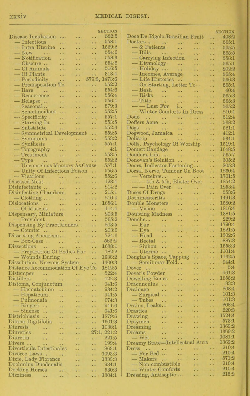 OX^ W X X v-* XI CTrrTOw Til con CA TTif»n nfl fir^n 652:5 DoCfi Da/Picolo-T^rnyilinn Pvnif a rxKJOt^ — Tnffintiions 558:1 Doctors a a 665:1 1539:2 — & Patients N^6W >• 554:6 Bills a a -. . , ! Mnf'.ifif'fl.'t^inTi 558:3 —— OaTTvincr Ttifpotion a VtJOtX — Obscure .. .. 554:6 — EtvmolofiTv 565:1 516:5 — TTolidav . •XXV^XXUCU y • a a a < • ■ 202:2 Of Plant.? 313:4 — TnpoTTipci AvpyjiP'p 'ir>5'4 Periodicity .. .. 579:( 5, 1473:6 — Life Histories .a 506:3 552:2 — On Rtavtincr Tipt.tpi* To. ' ■ XvUiXC 554:6 R,q,o1t J-VutOXl a a a a , , , — Hecurrcnce 556:4 — Risks 565:3 556:4 — Title 565:3 Rpfi.QnTin.l 579:3 Tjiist For I 565:2 — Semelincident .. 552:5 — Winter Comforts In Dress 210:4 STlPPlfipifiV 557:1 Dodo 512:4 — Starving In 553:5 Doffers Acne .. 568:2 — Substitute 652:6 Dofifs 521:1 . . RviTTmptT'ipfl.l OpvplirmTiAnt 562:5 Dn£f\vnnd Tfi-mftipfl. >V ^^^^VX J C/CwX-XXC«Xk>CU a a a a a 412:1 kj y iju.jj■ • • • • • 553:2 Dnliayin J-^ V/XXCuX X^X a a a a a % a 934:1 — Syutbesis ■. .. 657:1 Dolls, Psychology Of Worship . 1519:1 4:1 DoiTip.tt T^a.ndfl.ffA JLh' \ / i 1 X 1 ' U U X-^CUXXvXCvC£ W a • a a a 1648:5 Ti*Pfl.'h'mP'nfi 653:5 DoTidpr^ Tiifp w 1 1 \ 1 \ y 1 o, J_JXXw a a a a a a a 565:7 npvnp 652:2 Dnnnvn.nRolnf'iion 305:2 TTnpnncipinnt? l\TpiTinvv A'^rjfl.imft 557:1 Doov^ Tndipfi.toT' Ffli^itpniiic J.^ kJ\JX o j J-1-1 VAX ClJ U V_/X JL CUO UCi JLIXXX^ a a a 205:3 — Unity Of Infectious Poison ., 656:5 Dorsal Nerve, Tumour On Root . 1260:4 652:6 VpytpliTflP ¥ ex UC us. CC a a a a a a • 1701:5 Oi ciPn.QPfl TVTpfi.'h 123:4 4fli A Mh RlifitpT Ovpr JC Ull UUXXy J-'XXOUt^X \_/ V cx • 1254:2 T^i Qi n f ppt;fi,n tit: 214:2 Pfl.in OvPT -l_ CuXXX \_/ V CX a a • t • 1253:4 Disinfecting Ch-ambers •. 215:1 Doses Of Drugs 553:6 Pjlni'.liincr 210:4 Onf.Vl 1 n PTI 'hpTl fil G UXIXXXCXI UCXX UXO • a a • • 1491:3 T)i ^lopa.timm LiJX\JKj€MUL\J2-LiJ «* aa a« a* 1656:1 Don 111 p ATonstpv^ . 1580:2 Of Miisrlp'! 114:4 . Vision a a a > a -a . 1816:4 Oi QTiPn VST IVTi ni n.'hnTP layjKj LIQCLA, y J J.TJ.1J^J.CU U LIX C a a • • 203:5 Donl^itinP l\Tn.dnp<;<i \J kJ ULH I.1XC11UXXCOO a a a a • . 1381:5 . T^vAVIM pn T. X JLUVIU-tJilU a a a a • • 565:2 X-'UU.L-lltJ . a a a a > a . 229:2 Di^nprminP' T^v T^vfl.ptitinnPTR 203:5 Ear . 1790:4 (iniTntiPT V^V^LLXLUCX aa aa aa a* 203:6 X-tyV a a a a . 1821:5 Dissecting Aneurism.. 724:6 — Head . 1302:6 T^mir-r^a,cip -UVJA VJQlOC/ a > • • • • 583:2 T?,pp,tifl.l J-V^O UCvX a a • * ■ * • 887:3 T)i tSQPpt.innc! -L^lO0CL> U1 UJLiO aa aa aa •> 1638:1 ftinlTon X IJIX XX • a a a • • • . 1558:3 — Prpna,T*fl.tinn Of T^ndips For 182:2 — TTtpvine .. -. .. \^ UV'XXX^W a a a a a • • . 1101:4 WnmifiQ T~)nT*incf 1638:2 T)nncrln.Q'Q Rnapp Tfi,T>T>in£r XJ\JLLp.lOiO 0 U^O/K^X^f JLCVj^^XXXg > * a . 1162:5 Dis=5nlntinn T*JpTvmT^ Rvcitpm 1400:3 Rpmilnnar Fold . . 944:1 Di*?tfi,npp AppnTTTmnrifi.t.ion Of FiVP To 1812:5 Dover aa a. aa 5:4 Distemper 622:4 Dover's Powder . 461:3 DlQ'hillpT'Q J^lOUlXICXO aa aa aa 422:3 T^nwpniTicf T^nnp^i Xj'UWClXXXXg X_-/V-/XJ.t/0 • ■ a a • . 1655:2 Di^tmnn. Onm'nnptnTYi 941:6 Dvfi.pnnpnhm X^ X CV U. XX ^ UX. LX >3 a a a a a • • 33:3 T-Tppm n fiAhinTTi J-Llcu V\J k/± U.J.1A a a • • • • 934:2 7^'»*n infi (TP . . . J^XCblXidl^C a a a a ■ • a 208:4 TTpTifi.ti pmn J~i.^yjOt ULKj UX-UL a ■ a * a • 941:5 RnVCiP.flil . a a • UClXgX«jC«X a a a a a • 101:3 — Pulmonale 674:3 — Tubes . 101:3 — T^.inp'pvi JLVXXlgVi'XX aa aa aa 941:6 DrA.in<? TjPrIcs . J_y t CU 1 XX0 , J—JOCUXXt:} a a a a a • 208:4 Sin onCO OillCliot:;/ aa aa aa aa X^laraUlUO a a a . a . a 220:3 ill OTi*i rtri 1 Q CI a jLylOLllUIlicLOiO a* aa a. aa i-Tawiug a . • • • • . 1524:4 Difi^i.Tin. Oicrif.ifolin. ■X^XUCbXXCU J_/XcL X UXXUXXCU a a a ■ • a 1601:3 Tivfl.VTnPTl . . a . • J_V X CL y 1_LI <~ 1 i a a • a a • 573:1 Til nvnci a X/XUlt^OXO aa aa aa Tivomnmcr . . • CCllXXXXJg a a a a a . . 1369:2 Tji iTrof.i nG vV UlLiUiUO aa aa aa ^1 •1 991-9 Tjvopmc . • . . • J^lC/CbULXb • a • • ■ ■ • . 1369:2 ■l-'iU.XCUlll aa a. >• a* 991 -i Wpt VV Co a a a a a a a . 1081:1 ~P)l VOVC ■L^iVdo aa aa aa aa a> T^rooTYiv Rt.nf.p Tntpllpctual Aura III COiXXX y ^J Uu UC^^^AXX U^XX^u V LXIAX * x x 1369:2 Divpvf.ipnln. Tnf.Pcf.innlpQ TivPQG . . . . a J^XCOO aa •• aa aa 210:4 Divorce Laws.. 1093:3 — For Bed . 210:4 Dixie, Lady Florence 1333:3 — Makers . 571:2 Dochmius Duodenalis 934:1 — Non-combustible 210:4 Docking Horses 530:3 — Winter Comforts 210:4 Dizziness 1304:1 Dressing, Antiseptic . 215:2