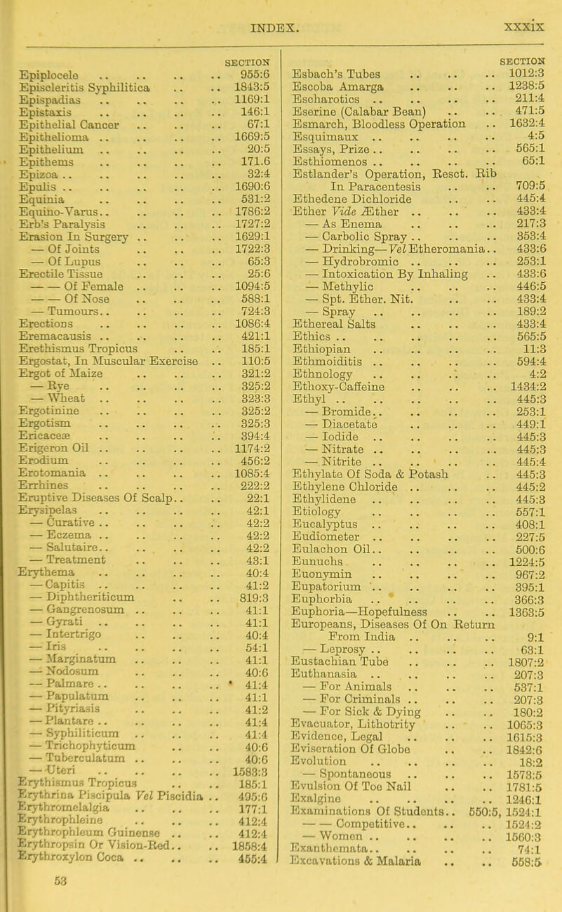 SECTION Epiplocelo 955:6 Episcleritis Sj-philitica .. .. 1843:5 Epispadias .. .. .. .. 1169:1 Epistaxis .. .. .. .. 146:1 Epithelial Cancer .. .. .. 67:1 Epithelioma .. .. .. .. 1669:5 Epithelium 20:5 Epithems 171.6 Epizoa 82:4 Epulis 1690:6 Equinia 531:2 Equino-Varus 1786:2 Erb's Paralysis 1727:2 Erasion In Surgery .. .. .. 1629:1 — Of Joints 1722:3 — Of Lupus 65:3 Erectile Tissue .. .. .. 25:6 Of Female 1094:5 Of Nose 588:1 — Tumours 724:3 Erections 1086:4 Eremacausis .. .. .. .. 421:1 Erethismus Tropicus .. . . 185:1 Ergostat, In iluscular Exercise .. 110:5 Ergot of Maize 321:2 — Rye 325:2 — Wheat 323:3 Ergotinine 325:2 Ergotism 325:3 Ericaceae .. .. .. .. 394:4 Erigeron Oil 1174:2 Erodium 456:2 Erotomania .. .. .. .. 1085:4 Errhines 222:2 Eruptive Diseases Of Scalp.. .. 22:1 Erysipelas .. .. .. .. 42:1 — Curative .. .. .. .. 42:2 — Eczema .. .. .. .. 42:2 — Salutaire 42:2 — Treatment .. .. .. 43:1 Erythema .. .. .. .. 40:4 — Capitis .. .. .. .. 41:2 — Diphtheriticum .. .. 819:3 — Gangrenosum .. .. .. 41:1 — Gyrati .. .. .. .. 4i:i — Intertrigo .. .. .. 40:4 — Iris 54:1 — Marginatum .. .. .. 41:1 — Nodosum .. .. .. 40:6 — Palmare .. .. .. .. • 41:4 — Papulatum .. .. .. 41:1 — Pityriasis .. .. .. 41:2 — Plantare .. .. .. .. 41:4 — Sj-philiticum .. .. .. 41:4 — Trichophyticum .. .. 40:6 — Tuberculatum 40:0 — -Uteri 1583:3 Erythismu.=i Tropicu.s .. .. 185:1 Erythrina Piscipula Vel Piscidia .. 495:0 Erythromelal^ia .. .. .. 177:1 Erythrophleino .. .. .. 412:4 Erythrophleum Guinen.se .. .. 412:4 Erythropsin Or Vision-Red.. .. 1858:4 Erythroxylon Coca 455:4 SECTION 1012:3 AUO\j\~/Lftil xHXinXgCU • • • • * * 1238:5 XUbUlIcirOulCS 211:4 jilSGriiie ^UcUBfUUir jjoanj •. • • 471:5 1632:4 Esc[uini£iu,x .. 4:5 Essays, Pi*ize .. ■ ■ .. • • Estliiomenos .. •■ -LiiouiU(iia.6r s '^purciuioii) xvtJouu. xviu A.LX J. oiLoiLioLluCoLa • ■ • ■ 709:5 445:4 Ethfir Vidp Mthpr 433:4 JliLlijilldt . • ■ ■ • • 217:3 KJiliL UkJXxVj kjUiciy • • • • • • 353:4 1 -/ r ] [ 1 K 111M y (io IliulloZUllldiilliai * * -H. \ \X L KJ1. (/Ill i s ■ * • ■ > 253:1 XULOXlCablOIl -Dj XlUldilll^ • • 433:4 — Spray .« .. 1HO-9 JjjUIlUIcdjl Oculuo • ■ • > • • -LUUIllt^O .s aa E Vf 1 (Tni n.n J—1 ULXl.\J IJlaiLX aa a* a* aa 11:3 JU Ul n 1 1 UlLLlUib .a aa XU Ui-LilUlU^y a. aa aa aa 4-9 H . J It /'^■VTT 1^ o fra iy\ n JjJUilUJVY~V-'Clii-Diilti a a .a a a JLUbllyl .a aa aa a* aa '±'±0.0 JjrOIIllU.6 a. a. a. JtDO.l. , , I 11 O r>QTQ TQ JLJ LcL\jii\jaiUK3 • a • a a • ^riy.X XUmU-t; aa aa •• aa '±.'±0.0 XllUi-dlUC a* a« aa aa rx.rt.OtO XliULlUtJ aa aa aa >• AA^-A XJ uilj'IcLUtS \JL OULlcfa XUboJoil a a rxrxO.O xij uuyitjiio oiiioriu.G AAK'O HIt ri ttI 1 an ft XU UiiyiUXDllC aa aa aa aa H . Tl 1 ^fTTT XLlUlUlUgy aa (a aa 00 / .J. En pn 1 tmf^n q -LLJ LlC'Clliy IJ U LLO aa aa aa aa trL/O. X En rl i mn pf.PT 1 .0 Enlnohnn Oil -l-U LLlCLVj lit 1 1 1 \J XX aa aa aa OUU.D Enmiplicj J—1 KXU. Li.<kJ UO aa *• aa aa X.iJZi'±,cl XU U.Uli.J'iXLiJX .a a* aa aa aZ XLi LIUOjUUXX U.LLL aa aa aa aa oyo.x EnnlT ni'Vii n XJ IXIJllUl UiU) aa aa aa aa 000.0 XLJupiioiici—ixopeiu-Lijiess a a J-ODO.O JQJUXOpcdjllb, -L/lSedibeS KJl yJU. xiGCUXll H^v/TTYT Tit rl 1 o X! LULLL XLLUIUJ a a a a a a y.x T 1 fiT\ y/^ c; TT XJCj^JtUOJ aa aa aa aa DO.X TTlnQf.fi f»Viinn 'T'nliQ xu ixo ucbOIi IdjLI XLLUU a a a a a a 1 QHT-O En fill n.n n tii n. JL.4 U ULj.CbUCb>31CU aa aa aa aa ZUi .0 rvrtv AmTno 1 a X KJL IXlXlllXail>y a a a a a a 00 1 .± — For Criminiiils a a . • X' KJL OlOiV Oil X^ylUti a a .a loU.la Etvnnnnf.AT* TiifVirifvifir J-J V tLL> LlcbuUi , XJluLLUuXiuy a . . . lUoO.a XJ V J XjfJ^dll a a • • • . 1 fil CO jLoiOIo Evitiorn f.ir»n Of ^^^n^^r» J_J V irtlj I U( LIUU yji. VjrltJUU a a a a 1 Q/i o»r; E vnl 11 f.i nn J-J V Ui Ll Ul U 1 1 aa aa aa 1 Q>o Jlo.a — Rnnnf.n nnnna '-^M'-'i-l UUtliUUUO a • • a ■ a 10 / 0.0 XjVUlrtltJIl KJL A.OQ x^tlll • • a . JL /oJ.:a JllAUll^mO a a a. 1246:1 Exaniinafciorm Of RtnclfintH fSfin-fi 1 'i9*l'1 XiJ^'jfc.i. Competitive.. 1524:2 — Women .. 15G0:3 Exanthemata.. 74:1 Excavations & Malaria 558:5 53