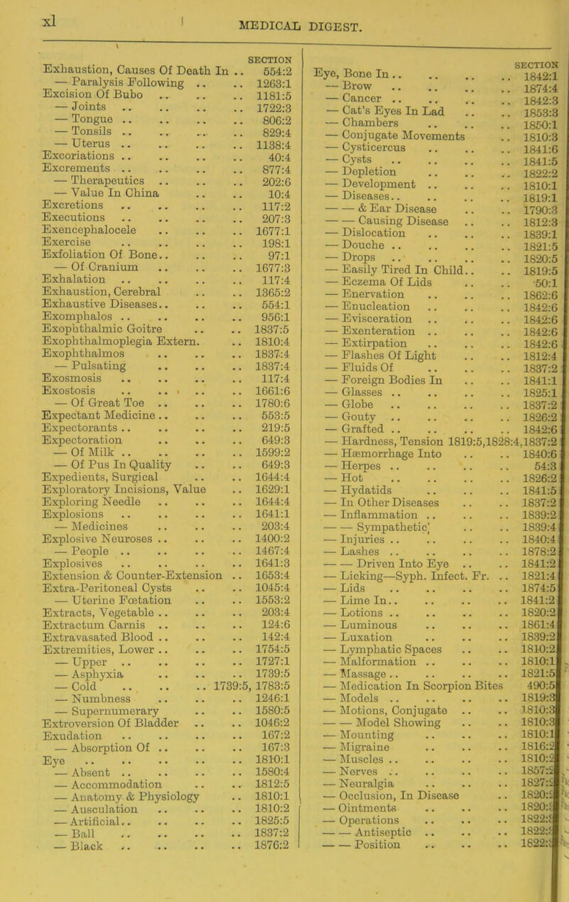 Exhaustion Hfl-ncpc! Of nflnflT Tvi SECTION Excision Of T^nVin liOi.O J Gluts • • , . , , , T froo.o X^JUgUO ■ • • a .a a — Tonsils Vyj^XOULO mm « a at a 1 TTf.iiT'nG UCJ. Lib • • • • a a a 1 1 OO. yl lloo:4: Hi v/^/rri a f,i r»n c J-U^^Ui. ICUUlUUo • • a a a ■ a 4(J:4 E v p r P TY1 n f, Q QT7r7. J — Therapeutics 202:6 \/11 In A Tn Oil! MO 1U.4 ExfiT'ft ti on s 117*0 i-X 1 .A Exppntirvn a .1.-'IXUlV/i^O ■ • ■ * a a a QArr.Q H.Y An PAnnalAAAlA J.D(/.l Hi VA1*P i QA J-^-&.CXOi>3C a a a a a . a xyo. J. Evfa1 1 fl.tirin Of Ron A y (.1 — Of Oraninm 1 fi77-^ J-D t 1 .O Exh alation Exhaustion, Cerebral Exhaustive Diseases. • 554:1 Exomphalos a. HiYnnn tiTfl Imi a O-ni f.T'A xoo 1 .o HiYrtTih t.nn Ittir^nl acti n TT.vf ai*vi XoXU.^t rViYnTiVi f, !i£i Imna A.(JJJi-L ULi.cuiUJ.IJo • • a ■ a — Pulsatiug • a «. 1837:4 Exosmosis . • .. .. 117:4 Exostosis .. a • ' 1661:6 Of OrAot TnA X / OW.D EYTiPotfLn t T\Tftflioinp 653:5 Expectorants .a a a a a a 219:5 TTi Y n A p t n V n. t. i n n Of Milk 1599:2 Of Pus In Oualitv 649:3 H .vviArl 1 An f;c Sin vcyi pii 1 JZjAUcUIcJI-LUO} OUL^lCcbi ■ ■ a P.YT»1 ni'H f.AW TnpiQirinQ \/fl. 1 na XlJ A. LfiUl Uj ULfL y XixLylsiL^llD^ V CbiLlO • 1629:1 Exploring Needle 1644:4 Evnlosions 1 i W l_/X 1W JLi ^ «a aa a 1641:1 l\ToM 1 Pin AC J.*iCU.iljilit)0 ■ • a • ■ jllJJi.L/lUoi V U JL.^ O UL UOCO • a a • • 1400:2 X OUUiO a a a a a • • TTivnl vac; XU A.L/lUOi V CO ■ ■ a • a • a 1641:3 TPvfanciAn A'' OrinnfAV n!vf.AnCl(in 1 fi'S^-4 U'-vf i«Q T^Al'l t An AH I 0\7Clf.tl XLiAuld-X t/1 iHJiitJcltl Kjyovo a ■ • 1045:4 TTf.AVl A TvAif n f.! An ■ \J UUxilit} X IX'UtUUiL'iX a ■ a 1553:2 E'vtra.cts Veffetahle .. ,i J A UX CUW UO y T ^Jg^.' UCU k/XWa« aa • 203:4 Pivf vn pf 11 m Oft vnic; XlJXbl ClL'UUiii \_JCti iiio a a a ■ a 124:6 JifXijiavasaucU. jdiuuu. .a • a 149-4 Li'vi-M/im 1 4 1 /ao 1 ■a\x7A>' JCjjLUrd-Lii uiCbj XJUWCI a a a a a 1754:5 T T nnAT* KJ UjJKjL • a a a • a a 1727:1 ■ ■ ~ XYO Ull V Ala* a ■ a a • 1739:5 OwlLl aa aaXI OiJ 5 1783-5 T^niTihnpss ^^^ i 1 LX XXX KJI L^£^^ aa aa a 1246:1 OUpCiliUlIltilltry a a a jliX trovers ion kji x>iciuu.ci a a a iLXUQaDlOn • . a . a a 1R7-9. AhcinTntion Of 167:3 JCj^e a . • • • • J.O J-V* J. ADSenU ■ • .a • a a 1 'iSO-4 \ r\ r\ f~\ YV» W4 /■ 1 Q T 1 A n /VCC01IlJJlU(.ltHjlUl.l • • a 1812:5 Aimtmnv i^, T^hv^ioloffv 1810:1 — Ausculafcion 1810:2 — Artificial.. 1825:5 — Ball 1837:2 — Black 1876:2 Eye, Bone In SECTION 1842:1 — Brow 1874:4 — Cancer .. 1842:3 — Cat's Eyes In Lad 1853:3 — Chambers 18£-0:1 — Conjugate Movements 1810:3 — Cysticercus 1841:6 — Cysts 1841:5 — Depletion 1822:2 — Development .. 1810:1 — Diseases.. 1819:1 & Ear Disease 1790:3 Causing Disease 1812:3 — Dislocation 1839:1 — Douche .. 1821:5 — Drops 1820:5 — Easily Tired In ChUd.. 1819:5 — Eczema Of Lids 50:1 — Enervation 1862:6 — Enucleation 1842:6 — Evisceration 1842:6 — Exenteration .. 1842:6 — Extirpation 1842:6 — Flashes Of Light 1812:4 — Fluids Of 1837:2 — Foreign Bodies In 1841:1 — Glasses .. 1825:1 — Globe 1837:2 — Gouty 1826:2 — Grafted .. 1842:6 — Hardness, Tension 1819:5,1828:4,1837:2 — Haemorrhage Into 1840:6 — Herpes .. 64:3 — Hot 1826:2 — Hydatids 1841:5 — In Other Diseases 1837:2 — Inflammation .. 1839:2 Sympathetic,' 1839:4 — Injuries .. 1840:4 — Lashes .. 1878:2 Driven Into Eye 1841:2 — Licking—Syph. Infect. Fr. .. 1821:4 — Lids 1874:5 — Lime In.. 1841:2 — Lotions .. 1820:2 — Luminous 1861:4 — Luxation 1839:2 — Lymphatic Spaces 1810:2 — Malformation .. 1810:1 — ^Massage.. 1821:5 — Medication In Scorpion Bites 490:5 — Models 1819:3 — Motions, Conjugate 1810:3 Model Showing 1810:3 — Jfounting 1810:1 — Migraine 1816:2 — Muscles .. 1810:2 — Nerves .. 1857:S — Neuralgia 1827:£ — Occlusion, In Disease 1820:1 — Ointments 1820:i — Operations 1822:? Antiseptic .. 1822:; Position 1822:i