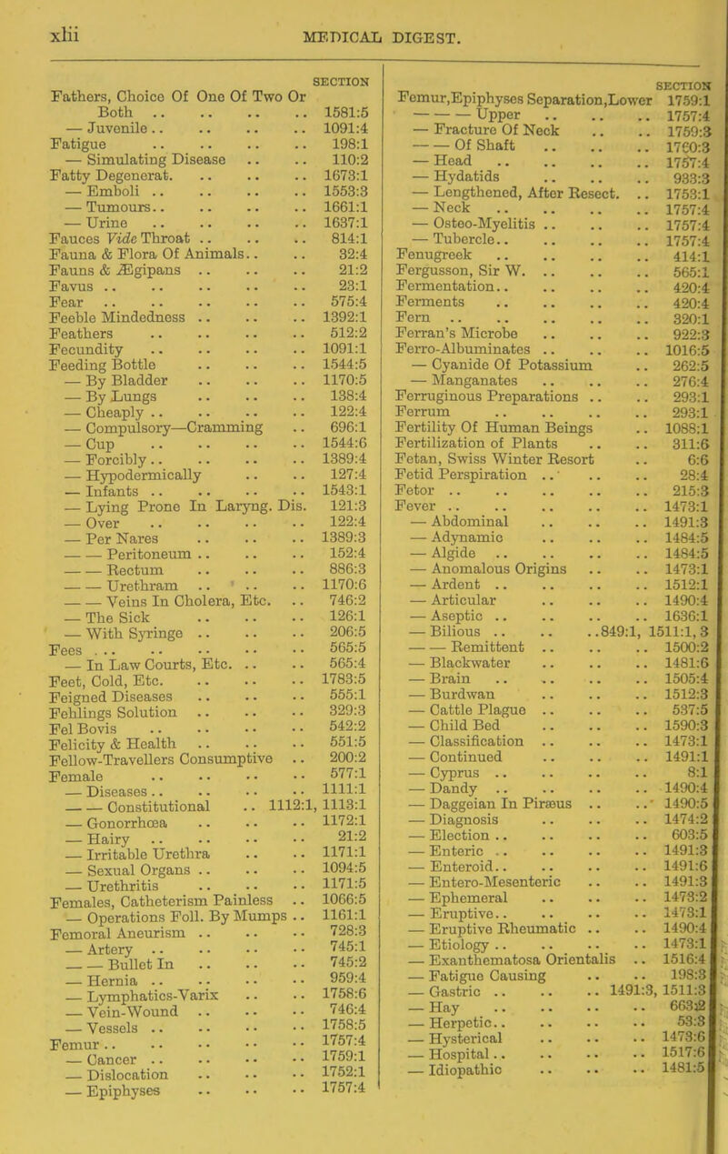 Fathers, Choice Of One Of Two Or Both .. — Juvenile.. Fatigue — Simulating Disease Fatty Degenorat. — Emboli .. — Tumours.. — Urine Fauces Vide Throat .. Fauna & Flora Of Animals Fauns & ^gipans .. Favus .. Fear Feeble Mindedness .. Feathers Fecundity Feeding Bottle — By Bladder — By Lungs — Cheaply .. — Compulsory—Cramming — Cup — Forcibly.. — Hypodermically — Infants .. — Lying Prone In Laryng. Dis — Over — Per Nares Peritoneum .. Rectum Urethram Veins In Cholera, Etc. — The Sick — With SjTinge .. Fees — In Law Courts, Etc Feet, Cold, Etc. Feigned Diseases FeUings Solution Fel Bovis Felicity & Health Fellow-Travellers Consumpt Female — Diseases.. Constitutional — Gonorrhoea — Hairy — Irritable Urethra — Sexual Organs .. — Urethritis Females, Catheterism Painless — Operations Foil. By Mumps Femoral Aneurism .. — Artery .. Bullet In — Hernia .. — Lymphatics-Varix — Vein-Wound — Vessels .. Femur — Cancer .. — Dislocation — Epiphyses live 1112 SECTION Femur,Epiphyscs Separation.Lower SECTION . 1581:5 1759:1 1757:4 1091:4 — Fracture Of Neck 1759:3 198:1 Of Shaft 1760:3 110:2 — Head 1767:4 . 1673:1 — Hydatids 933:3 . 1553:3 — Lengthened, After Resect. .. 1753:1 . 1661:1 1757:4 . 1637:1 — Osteo-Myelitis .. 1757:4 814:1 — Tubercle 1757:4 32:4 Fenugreek 414:1 21:2 Fergusson, Sir W. .. 565:1 23:1 Fermentation.. 420:4 575:4 Ferments 420:4 1392:1 Fern 320:1 512:2 Ferran's Microbe 922:3 1091:1 Ferro-Albuminates .. 1016:5 1544:5 — Cyanide Of Potassium 262:5 1170:5 — Manganates 276:4 138:4 Ferruginous Preparations .. 293:1 122:4 Ferrum 293:1 696:1 Fertility Of Human Beings 1088:1 1544:6 Fertilization of Plants 311:5 1389:4 Fetan, Swiss Winter Resort 6:6 127:4 Fetid Perspiration ..' 28:4 1543:1 Fetor .. 215:3 121:3 Fever .. 1473:1 122:4 — Abdominal 1491:3 1389:3 — Adynamic 1484:5 152:4 — Algide 1484:5 886:3 — Anomalous Origins 1473:1 1170:6 — Ardent .. 1512:1 746:2 — Articular 1490:4 126:1 — Aseptic .. 1636:1 206:5 — Bilious 849:1, 1511:1,3 565:5 — — Remittent 1500:2 565:4 — Blackwater 1481:6 1783:5 — Brain 1505:4 555:1 — Burdwan 1512:3 329:3 — Cattle Plague 537:5 642:2 — Child Bed 1590:3 651:5 — Classification .. 1473:1 200:2 — Continued 1491:1 577:1 — Cyprus .. 8:1 1111:1 — Dandy 1490:4 1, 1113:1 — Daggeian In Piraeus .. 1490:5 1172:1 — Diagnosis 1474:2 21:2 — Election .. 603:5 1171:1 — Enteric .. 1491:3 1094:5 — Enteroid.. 1491:6 1171:5 — Entero-Mesenteric 1491:3 1066:5 — Ephemeral 1473:2 1161:1 — Eruptive.. 1473:1 728:3 — Eruptive Rheumatic .. 1490:4 745:1 — Etiology .. 1473:1 745:2 — Exanthematosa Orientalis 1516:4 959:4 — Fatigue Causing 198:3 1758:6 Gastric 1491:3,1511:3 746:4 — Hay 66332 1758:5 — Herpetic. 53:3 1757:4 — Hysterical 1473:6 1759:1 — Hospital.. 1517:6 1752:1 — Idiopathic 1481:6 1757:4
