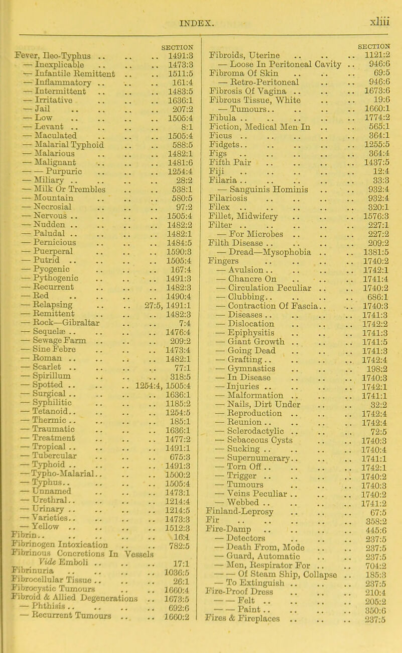 SECTION Fever, Heo-T^'phus 1491:3 — Inexplicable 1473:3 — Infantile Remittent .. .. 1511:5 — Inflammatory 161:4 — Intermittent .. .. .. 1483:5 — Irritative 1636:1 — Jail 207:2 — Low 1505:4 — Levant .. .. .. .. 8:1 — Maculated 1505:4 — Malarial Typhoid .. .. 588:5 — Malarious 1482:1 — Malignant 1481:6 Purpuric 1254:4 — Miliary 28:2 — Milk Or Trembles .. .. 538:1 — Mountain .. ., .. 580:5 — Necrosial 97:2 — Nervous .. .. .. .. 1505:4 — Nudden 1482:2 — Paludal 1482:1 — Pernicious .. .. .. 1484:5 — Puerperal 1590:3 — Putrid 1505:4 — Pyogenic 167:4 — Pythogenic 1491:3 — Recurrent 1482:3 — Red 1490:4 — Relapsing .. .. 27:5, 1491:1 — Remittent 1482:3 — Rock—Gibraltar .. .. 7:4 — Sequelae 1476:4 — Sewage Farm 209:2 — Sine Febre .. .. .. 1473:4 — Roman 1482:1 — Scarlet 77:1 — Spirillum 318:5 — Spotted 1254:4, 1505:4 — Surgical 1636:1 — Syphilitic 1185:2 — Tetanoid 1254:5 — Thermic 185:1 — Traumatic 1636:1 — Treatment .. .. .. 1477:2 — Tropical 1491:1 — Tubercular .. .. .. 675:3 — Typhoid 1491:3 — Typho-Malarial 1500:2 — l^-phus.. 1505:4 — Unnamed .. .. .. 1473:1 — Urethral.. .. .. .. 1214:4 — Urinary 1214:5 — Varieties 1473:3 — YeUow 1512:3 Fibrin.. Fibrinogen Intoxication .. .. 782:5 Fibrinous Concretions In Vessels Vide Emboli 17:1 Fibrinuria 1030:5 Fibrocellular Tissue 26:1 Fibrocystic Tumours .. .. 1000:4 Fibroid & Allied Degenerations .. 1673:5 — Phthisis G92:G — Recurrent Tumours .. .. 1660:2 SECTION Fibroids, Uterine . 1121:2 — Loose In Peritoneal Cavity . 946:6 Fibroma Of Skin 69:5 — Retro-Peritoneal 946:6 Fibrous Tissue, White 19:6 — Timiours.. . 1660:1 Fibula . 1774:2 Fiction, Medical Men In .. 565:1 Ficus .. 364:1 Fidgets . 1255:5 Figs 364:4 Fifth Pair . 1437:5 Fiji 12:4 Filaria .. 33:3 ■— Sanguinis Hominis 932:4 Filariosis 932:4 Filex 820:1 l! illet. Midwifery 1576:3 Filter .. 227:1 — For Microbes .. 227:2 Filth Disease .. 209:2 — Dread—Mysophobia .. . 1381:5 Fingers . 1740:2 — Avulsion.. . 1742:1 — Chancre On .. .. . 1741:4 — Circulation Peculiar .. . 1740:2 — Clubbing.. 686:1 — Contraction Of Fascia.. . 1740:3 — Diseases .. . 1741:3 — Dislocation . 1742:2 — Epiphysitis . 1741:3 — Giant Growth .. . 1741:5 — Going Dead . 1741:3 — Grafting.. . 1742:4 — Gymnastics 198:2 — In Disease . 1740:3 . 1742:1 — Malformation .. . 1741:1 — Nails, Dirt Under 32:2 — Reproduction .. . 1742:4 •—■ Reumon .. . 1742:4 — Sclerodactylic .. 72:5 — Sebaceous Cysts 1740:3 -— Sucking .. 1740:4 — Supernumerary.. . 1741:1 — Torn Off . 1742:1 — Trigger 1740:2 — Tumours 1740:3 — Veins Peculiar .. 1740:2 — Webbed 1741:2 Finland-Leprosy 67:5 Fir 358:2 Fire-Damp 445:6 237:5 — Death From, Mode 237:5 — Guard, Automatic 237:5 — Men, Respirator For .. 704:2 Of Steam Ship, Collapse . 185:3 Fire-Proof Dress 210:4 Felt 205:2 Paint.. 350:0 Fires & Fireplaces 237:5