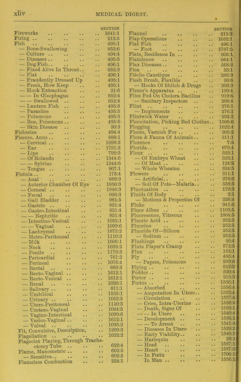 SECTION Fireworks 1641:1 Firing 213:5 Fish 495:1 — Bone-Swallowing .. .. 853:6 — Culture 494:4 — Diseases .. .. .. .. 495:5 — Dog Fish 496:1 — Fixed Alive In Throat.. .. 852:3 — Flat 496:1 — Fraudently Dressed Up .. 495:1 — Fresh, How Keep .. .. 495:1 — Hook Extraction .. .. 31:6 In CEsophagus .. .. 852:4 Swallowed 852:4 — Lantern Fish 495:5 — Parasites .. .. .. 495:5 — Poisonous .. .. .. 495:5 — Roe, Poisonous .. .. .. 495:6 — Skin Disease .. .. .. 30:3 Fisheries .. .. .. .. 494:4 Fissure, Anus .. .. .. .. 888:1 — Cervical 1693:2 — Ear 1791:2 — Lips 799:5 — Of Rolando 1344:6 Sylvius 1344:6 — Tongue 807:1 Fistula 175:4 — Anal 889:3 — Anterior Chamber Of Eye .. 1850:3 — Corneal .. .. .. .. 1846:3 — Peecal 898:3 — Gall Bladder 981:5 — Gastric 851:4 — Gastro-Intestinal .. .. 851:4 Nephritic 851:4 — Intestino-Vesical .. .. 1055:1 Vaginal 1099:6 — Lachrymal .. .. .. 1873:2 — Metro-Peritoneal .. .. 1110:3 — Milk 1606:1 _ Neck 1693:2 — Penile 1173:3 — Pericardial 761:2 — Perineal 1076:4 — Rectal 889:3 — Recto-Vaginal 1612:1 — Recto-Vosical 1612:1 — Renal 1020:1 — Salivary .. •. • - • • 811:1 — Umbilical 1535:1 — Urinary 1053:5 — Utero-Peritoneal .. .. 1110:3 — Uretero-Vaginal .. .. 1044:5 — Vagino-Intestinal .. .. 1099:6 — Vesico-Vaginal 1612:1 — Vulval 1095:3 Fit, Convulsive, Description, .. 1299:2 Flagellation .. •• 1622:2 Flageolet Playing, Through Trache- otomy Tube 622:4 Flame, Manometric 602:5 — Sensitive 602:5 Flamoless Combustion •. . • 224:1 SECTIOS Flannel 211:2 Flap Operations 1632:1 Flat Fish 4%:1 — Foot 1787:5 Flats, Residence In 205:1^ Flatulence 864:1 Flax Diseases 568:2 Flea 33.1 PlSche Caustique 286:3 Flesh Brush, Flexible .. .. 38:6 — Hooks Of Shiloh & Drugs .. 203:3 Fleuss's Apparatus .. .. .. 199:4 Flies Fed On Cholera Bacillus .. 919:6 — Sanitary Inspectors .. .. 208:4 Flint 276:1 — Implements .. .. .. 276:1 Flintwick Water 293:2 Ploccitation, Picking Bed Clothes.. 1506:6 Flogging 1622:4 Floors, Varnish For 205:2 Flora & Fauna Of Animals .. .. 311:1 Florence .. .. .. .. 7:5 Florida 679:4 Flour 323:1 — Of Embryo Wheat .. .. 323:1 — Of Meat 124:2 — Whole Wheaten .. .. 324:5 Flowers .. .. .. .. 311:1 — Artificial 278:6 — Soil Of Pots—Malaria.. .. 558:5 Fluctuation 170:3 Fluids Of Body 2:1 — Motions & Properties Of .. 226:4 Fluke 941:6 Fluor Albus 1103:5 Fluoresence, Vitreous .. .. 1864:5 Fluoric Acid .. .. .. .. 252:5 Fluorine 252:5 Fluoride Of—Silicon .. .. 252:5 — Sodium 252:5 Flushings 26:4 Flute Player's Cramp .. .. 572:5 Flux 155:1 Fly 485:4 — Papers, Poisonous .. .. 289:6 Flying 512:2 Fodder 320:4 Foetor 215:3 Foetus 1536:1 — Absorbed 1556:4 — Amputation In Utero.. .. 1539:4 — Circulation 1537:5 — Cries, Intra-Uterine .. . - 1536:4 — Death, Signs Of .. • • 1589:1 In Utero 1540:4 — Development .. .. .. 1536:1 To Arrest 1541:4 — Diseases In Utero .. .. 1539:2 — Early Viability 1540:1 — Harlcfiuiu 29:1 — Head 1537:1 — Heart 1537:6 — In Fcetu l''06:l In Man 1536:1