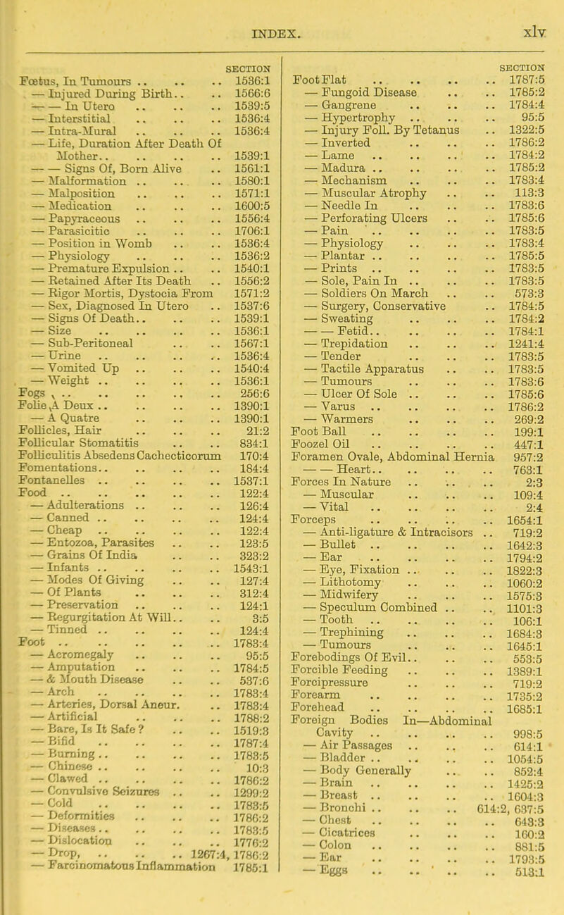 xly SECTION Foetus, In Tumours 1536:1 — Injured During Birth.. .. 1566:6 In Utero 1539:5 — Interstitial .. .. .. 1536:4 — Intra-Mural 1536:4 — Life, Duration After Death Of Mother 1539:1 Signs Of, Born Alive .. 1561:1 — Malformation .. .. .. 1580:1 — Malposition .. .. .. 1571:1 — Medication 1600:5 — Papyraceous .. .. .. 1556:4 — Parasicitic .. .. .. 1706:1 — Position in Womb .. .. 1636:4 — Physiology 1536:2 — Premature Expulsion .. .. 1540:1 — Retained After Its Death .. 1556:2 — Rigor Mortis, Dystocia Prom 1571:2 — Sex, Diagnosed In Utero .. 1537:6 — Signs Of Death 1539:1 — Size 1536:1 — Sub-Peritoneal .. .. 1567:1 — Urine 1536:4 — Vomited Up 1540:4 — Weight 1536:1 Fogs ^ 256:6 FoUe ,A Deux 1390:1 — A Quatre 1390:1 FoUicles, Hair 21:2 Follicular Stomatitis .. .. 834:1 Folliculitis Absedens Cachecticorum 170:4 Fomentations.. .. .. .. 184:4 Fontanelles 1537:1 Food 122:4 — Adulterations .. .. .. 126:4 — Canned 124:4 — Cheap 122:4 — Entozoa, Parasites .. .. 123:5 — Grains Of India .. .. 323:2 — Infants 1543:1 — Modes Of Giving .. .. 127:4 — Of Plants 312:4 — Preservation .. .. .. 124:1 — Regurgitation At WiU.. .. 3:5 — Tinned 124:4 Foot 1783:4 — Acromegaly 95:5 — Amputation .. .. .. 1784:5 — & Mouth Disease .. .. 637:6 — Arch 1783:4 — Arteries, Dorsal Aneur. .. 1783:4 — Artificial 1788:2 — Bare, Is It Safe ? .. .. 1519:3 — Bifid 1787:4 — Burning 1783:5 — Chinese .. .. .. .. 10:3 — Clawed 1786:2 — Convulsive Seizures .. .. 1299:2 — Cold 1783:5 — Deformities .. .. .. 1780:2 — Diseases .. .. ., .. 1783:5 — Dislocation .. .. .. 1776:2 — Drop 1267:4,1780:2 — Farcinomatous Inflammation 1785:1 SECTION Foot Plat 1787:5 — Fungoid Disease .. .. 1785:2 — Gangrene 1784:4 — Hypertrophy .. .. .. 95:5 — Injury Foil. By Tetanus .. 1322:5 — Inverted 1786:2 — Lame 1784:2 — Madura 1785:2 — Mechanism 1783:4 — Muscular Atrophy .. .. 113:3 — Needle In 1783:6 — Perforating Ulcers .. . . 1785:6 — Pain ' 1783:5 — Physiology 1783:4 — Plantar 1785:5 — Prints 1783:5 — Sole, Pain In 1783:5 — Soldiers On March .. .. 573:3 — Surgery, Conservative .. 1784:5 — Sweating 1784:2 Fetid 1784:1 — Trepidation .. .. .. 1241:4 — Tender 1783:5 — Tactile Apparatus .. .. 1783:5 — Tumours 1783:6 — Ulcer Of Sole 1785:6 — Varus 1786:2 — Warmers 269:2 Foot Ball 199:1 Poozel Oil 447:1 Foramen Ovale, Abdominal Hernia 957:2 Heart 763:1 Forces In Nature .. .. .. 2:3 — Muscular .. .. .. 109:4 — Vital 2:4 Forceps .. .. :. .. 1664:1 — Anti-ligature & Intracisors .. 719:2 — Bullet 1642:3 — Ear 1794:2 — Eye, Fixation 1822:3 — Lithotomy 1060:2 — Midvyifery 1575:3 — Speculum Combined .. .. 1101:3 — Tooth 106:1 — Trephining 1684:3 — Tumours 1645:1 Forebodings Of Evil 553:5 Forcible Feeding 1389:1 Forcipressure .. .. .. 719:2 Forearm 1735:2 Forehead .. .. .. .. 1G85:1 Foreign Bodies In—Abdominal Cavity 998:5 — Air Passages .. .. .. 614:1 * — Bladder 1054:5 — Body Generally .. .. 852:4 — Brain 1425:2 — Breast 1604:3 — Bronchi 614:2, 637:5 — Chest 643:3 — Cicatrices 160:2 — Colon 881:5 — Ear 1793:5 — Eggs .. .. • ., .. 513J,