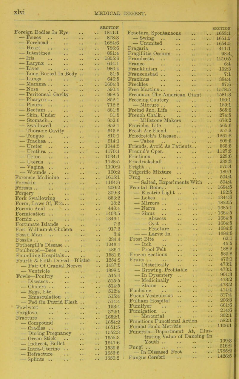 Foreign Bodies In Eye — Faices — Forehead — Heart — Intestines — Iris — Larynx .. — Liver — Long Buried In Body .. — Lungs — !Mamma .. — Nose — Peritoneal Cavity — Pharynx.. — Pleura .. — Eectum .. — Skin, Under — Stomach.. — SvFallowed — Thoracic Cavity — Tongue — Trachea .. — Ureter — Urethra .. — Urine — Uterus .. — Vagina .. — Wounds .. Forensic Medicine .. Foreskin Forests.. Forgery Fork Swallowing Form, Laws Of, Etc Formic Acid .. Formication .. Fornix .. Fortunate Islands Fort William & Cholera Fossil Man Fossils .. Fothergill's Disease .. Foulbrood—Bees Foundling Hospitals.. Fourth & Fifth Dorsal—Blister — Pair Of Cranial Nerves — Ventricle Fowls—Poultry — Diseases.. — Cholera .. — Eggs, Etc — Emasculation .. — Fed On Putrid Flesh .. Powlwort Foxglove Fracture — Compound — Cradles .. — During Pregnancy — Green Stick — Indirect, Bullet — Intra-Uterine .. — Ecfracture — Splints .. SECTION 1841:1 878:3 1684:6 786:6 881:4 1855:6 614:1 980:4 31:5 646:5 1604:3 590:4 998:5 852:1 712:2 881:5 31:5 852:6 852:1 643:2 810:1 614:1 1044:5 1170:1 1034:1 1128:5 1100:2 160:2 1615:1 1164:6 200:2 309:3 853:2 18:2 448:4 1403:5 1346:1 7:3 917:3 3:4 234:4 1243:1 486:1 1581:5 1254:2 1437:5 1398:5 515:4 515:5 514:5 512:4 515:4 514:4 153:4 372:1 1652:1 1654:2 1651:5 1552:3 1652:3 1641:6 1539:5 1G53:6 1650:2 Fracture, Spontaneous SECTION . 1663:1 — Swing . 1651:5 — Ununited . 1664:5 Fragaria 411:1 Fragillitis Ossium .. 98:4. Frambtesia . 1210:5 France 6:4 Franklinism .. . 192:3 Franzenshad .. 7:1 Praxinus .. 384:4 Freckles 37:6 Free Martins .. . 1578:5 Freeman, The American Giant .. 1581:3 Freezing Cautery 190:1 — ilixture .. .. 189:1 Freind Jno, Life 565:6 French Chalk 274:5 — Millstone Makers .. 678:2 Frerichs, Life .. 565:6 Fresh Air Fiend 257:2 Friedreich's Disease.. .. 1261:2 — Tabes 809:5 Friends, Avoid As Patients.. 565:5 Preund's Oper. .. 1127:5 Frictions 223:6 Priedrickshall 233:3 Fright 575:4 Prigorific Mixture .. 189:1 Frog 504:4 — Salted, Experiments With 504:4 Frontal Bone.. .. 1684:5 — Electric Light .. 192:5 — Lobes .. 1344:6 — Mirrors .. .. 1822:5 — Nerve .. 1685:1 — Sinus .. 1684:5 Abscess 1684:5 Cyst .. .. 1684:5 Fracture .. 1684:6 Larvae In .. 1684:6 Frost Bite 62:1 — Itch 45:5 — Proof Felt .. 188:2 Frozen Sections .. 583:2 Fruits .. .. 473:1 — Dietetically .. 473:1 — Growing, Profitable .. .. 473:1 — In Dysentery .. ' .. 901:3 — Medicinally .. 473:2 — Stains .. .. 473:2 Fuchsine .. 414:4 Fucus Vesiculosus .. .. 317-4 Fulham Hospital .. 206:3 Fumifyer 661:6 Fumigation .. .. 214:6 — Mercurial 302:1 Functions Functional Action .. 582:1 Fundal Endo-Metritis .. 1106:1 Funerals—Deportment At, Illus- trating Value of Dancing In Youth .. Fungi .. — In Diseased Foot Fungus Cerebri