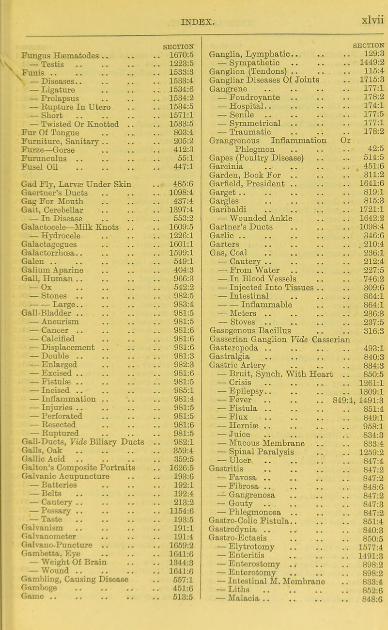 SECTION Fungus Hsematodes .. .. 1670:5 — Testis .. 1223:5 Funis .. . 1533:3 ^ —Diseases.. .. 1533:4 — Ligature .. 1534:6 — Prolapsus . 1534:2 — Rupture In Utero .. 1534:5 — Short .. 1571:1 — Twisted Or Knotted .. .. 1533:5 1* ur vji ±ongue .. .. Furniture, Sanitary .. .. 205:2 Furze—Gorse .. 412:3 Furunculus 55:1 Fusel Oil .. 447:1 Gad Fly, Larvas Under Skin . 485:6 Gaertner's Ducts .. 1098:4 Gag For Mouth .. 437:4 Gait, Cerebellar .. 1397:4 — In Disease .. 553:2 Galactocele—Milk Knots .. .. 1609:5 — Hydrocele .. 1226:1 Galactagogues .. 1601:1 Galactorrhcea.. .. 1599:1 Galen .. .. 649:1 Galium Aparine .. 404:3 GaJl, Human .. .. 966:3 — Ox .. 642:2 — Stones .. .. 982:5 Large.. .. 983:4 Gall-Bladder .. 981:5 — Aneurism .. 981:5 — Cancer .. .. 981:6 — CalcLfied .. 981:6 — Displacement .. 981:6 — Double .. .. 981:3 — Enlarged .. 982:3 — Excised .. .. 981:6 — Fistulse .. .. 981:5 — Incised .. .. 985:1 — Inflammation .. .. 981:4 — Injuries .. .. 981:5 — Perforated .. 981:5 — Resected .. 981:6 — Ruptured .. 981:5 Gall-Ducts, Vide Biliary Ducts .. 982:1 Galls, Oak .. 359:4 Gallic Acid .. 359:5 Gallon's Composite Portraits .. 1626:5 Galvanic Acupuncture .. 193:6 — Batteries .. 192:1 — Belts .. 192:4 — Cautery .. 213:2 — Pessary .. .. 1154:6 — Taste .. 193:5 Galvanism .. 191:1 Galvanometer 191:4 Galvano-Puncture .. .. 1669:2 Gambetta, Eye . 1641:6 — Weight Of Brain . 1344:3 — Wound .. . 1641:0 Gambling, Causing Disease . 657:1 Gamboge 451:6 Game .. . 613:5 SECTION Ganglia, Lymphatic.. .. .. 129:3 — Sympathetic 1449:2 Ganglion (Tendons) .. .. .. 115:4 Gangliar Diseases Of Joints .. 1715:3 Gangrene .. .. .. .. 177:1 — Foudroyante 178:2 — Hospital 174:1 — Senile 177:5 — Sjonmetrical .. .. .. 177:1 — Traumatic 178:2 Grangrenous Inflammation Or Phlegmon .. .. .. 42:5 Gapes (Poultry Disease) .. .. 514:5 Garcinia .. .. .. .. 451:6 Garden, Book For 311:2 Garfield, President .. .. .. 1641:6 Garget 819:1 Gargles 815:3 Garibaldi 1721:1 — Wounded Ankle ., .. 1642:2 Gartner's Ducts 1098:4 Garlic .. .. .. .. .. 346:6 Garters 210:4 Gas, Coal 236:1 — Cautery 212:4 — Prom Water 227:5 — In Blood Vessels .. .. 746:2 — Injected Into Tissues .. .. 309:6 — Intestinal .. .. .. 864:1 Inflammable .. .. 864:1 — Meters 236:8 — Stoves 237:5 Gasogenous Bacillus .. .. 316:3 Gasserian Ganglion Vide Gasserian Gasteropoda .. .. .. .. 493:1 Gastralgia 840:3 Gastric Artery 834:8 — Bruit, Synch. With Heart .. 850:5 — Crisis 1261:1 — Epilepsy 1309:1 — Fever 849:1, 1491:3 — Fistula 851:4 — Flux 849:1 — Hernias 958:1 — Juice 834:3 — Mucous Membrane .. .. 833:4 — Spinal Paralysis .. .. 1259:2 — Ulcer 847:4 Gastritis 847:2 — Favosa .. .. .. .. 847:2 — Fibrosa 848:6 — Gangrenosa .. .. .. 847:2 — Gouty 847:3 — Phlegmonosa .. .. .. 847:2 Gastro-Colic Fistula 851:4 Gastrodynia .. .. 840:3 Gastro-Ectasis 850:5 — Elytrotomy .. .. .. 1577:4 — Enteritis 1491:3 — Enterostomy 898:2 — Enterotomy 898:2 — Intestinal M. Membrane .. 833:4 — Liths 852:6 — Malacia 848:6